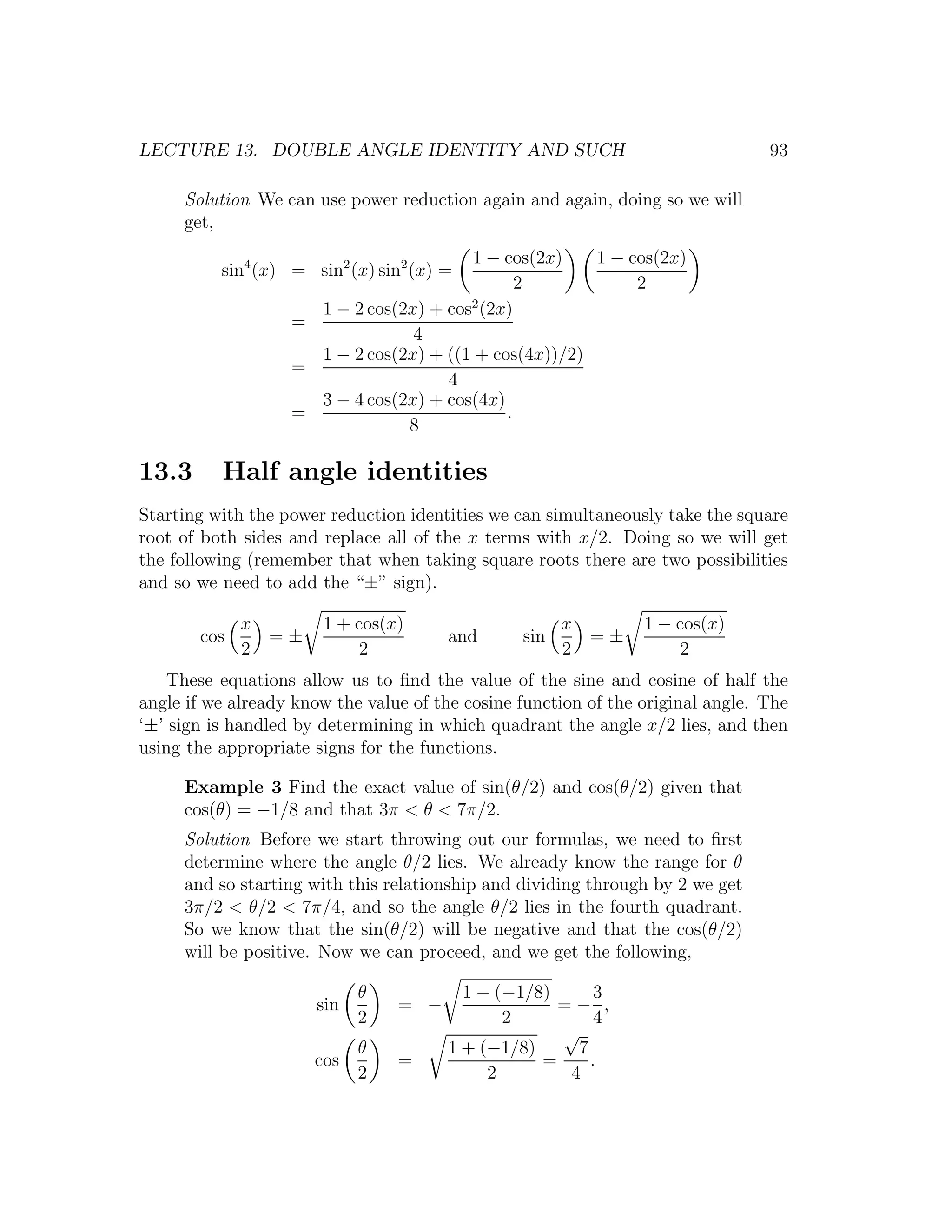 LECTURE 13. DOUBLE ANGLE IDENTITY AND SUCH                                       93

     Solution We can use power reduction again and again, doing so we will
     get,
                                        1 − cos(2x)    1 − cos(2x)
          sin4 (x) = sin2 (x) sin2 (x) =
                                               2            2
                                        2
                     1 − 2 cos(2x) + cos (2x)
                   =
                                 4
                     1 − 2 cos(2x) + ((1 + cos(4x))/2)
                   =
                                     4
                     3 − 4 cos(2x) + cos(4x)
                   =                         .
                                8

13.3      Half angle identities
Starting with the power reduction identities we can simultaneously take the square
root of both sides and replace all of the x terms with x/2. Doing so we will get
the following (remember that when taking square roots there are two possibilities
and so we need to add the “±” sign).

             x         1 + cos(x)                      x         1 − cos(x)
       cos     =±                       and      sin     =±
             2              2                          2             2
   These equations allow us to ﬁnd the value of the sine and cosine of half the
angle if we already know the value of the cosine function of the original angle. The
‘±’ sign is handled by determining in which quadrant the angle x/2 lies, and then
using the appropriate signs for the functions.

     Example 3 Find the exact value of sin(θ/2) and cos(θ/2) given that
     cos(θ) = −1/8 and that 3π < θ < 7π/2.
     Solution Before we start throwing out our formulas, we need to ﬁrst
     determine where the angle θ/2 lies. We already know the range for θ
     and so starting with this relationship and dividing through by 2 we get
     3π/2 < θ/2 < 7π/4, and so the angle θ/2 lies in the fourth quadrant.
     So we know that the sin(θ/2) will be negative and that the cos(θ/2)
     will be positive. Now we can proceed, and we get the following,

                             θ            1 − (−1/8)      3
                       sin       = −                 =− ,
                             2                 2          4
                                                     √
                             θ          1 + (−1/8)     7
                      cos        =                 =     .
                             2               2        4
 