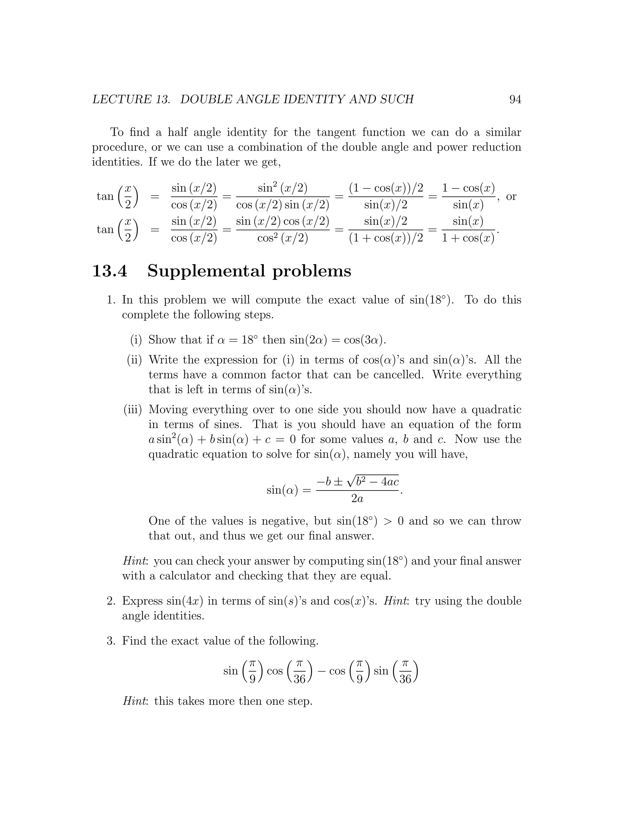 LECTURE 13. DOUBLE ANGLE IDENTITY AND SUCH                                     94

   To ﬁnd a half angle identity for the tangent function we can do a similar
procedure, or we can use a combination of the double angle and power reduction
identities. If we do the later we get,

    x        sin (x/2)        sin2 (x/2)       (1 − cos(x))/2   1 − cos(x)
tan        =           =                     =                =            , or
    2        cos (x/2)   cos (x/2) sin (x/2)      sin(x)/2        sin(x)
    x        sin (x/2)   sin (x/2) cos (x/2)      sin(x)/2        sin(x)
tan        =           =          2 (x/2)
                                             =                =            .
    2        cos (x/2)        cos              (1 + cos(x))/2   1 + cos(x)

13.4      Supplemental problems
  1. In this problem we will compute the exact value of sin(18◦ ). To do this
     complete the following steps.

       (i) Show that if α = 18◦ then sin(2α) = cos(3α).
      (ii) Write the expression for (i) in terms of cos(α)’s and sin(α)’s. All the
           terms have a common factor that can be cancelled. Write everything
           that is left in terms of sin(α)’s.
      (iii) Moving everything over to one side you should now have a quadratic
            in terms of sines. That is you should have an equation of the form
            a sin2 (α) + b sin(α) + c = 0 for some values a, b and c. Now use the
            quadratic equation to solve for sin(α), namely you will have,
                                                  √
                                             −b ± b2 − 4ac
                                    sin(α) =                .
                                                   2a
          One of the values is negative, but sin(18◦ ) > 0 and so we can throw
          that out, and thus we get our ﬁnal answer.

      Hint: you can check your answer by computing sin(18◦ ) and your ﬁnal answer
      with a calculator and checking that they are equal.

  2. Express sin(4x) in terms of sin(s)’s and cos(x)’s. Hint: try using the double
     angle identities.

  3. Find the exact value of the following.
                               π     π        π     π
                         sin     cos    − cos   sin
                               9     36       9     36
      Hint: this takes more then one step.
 