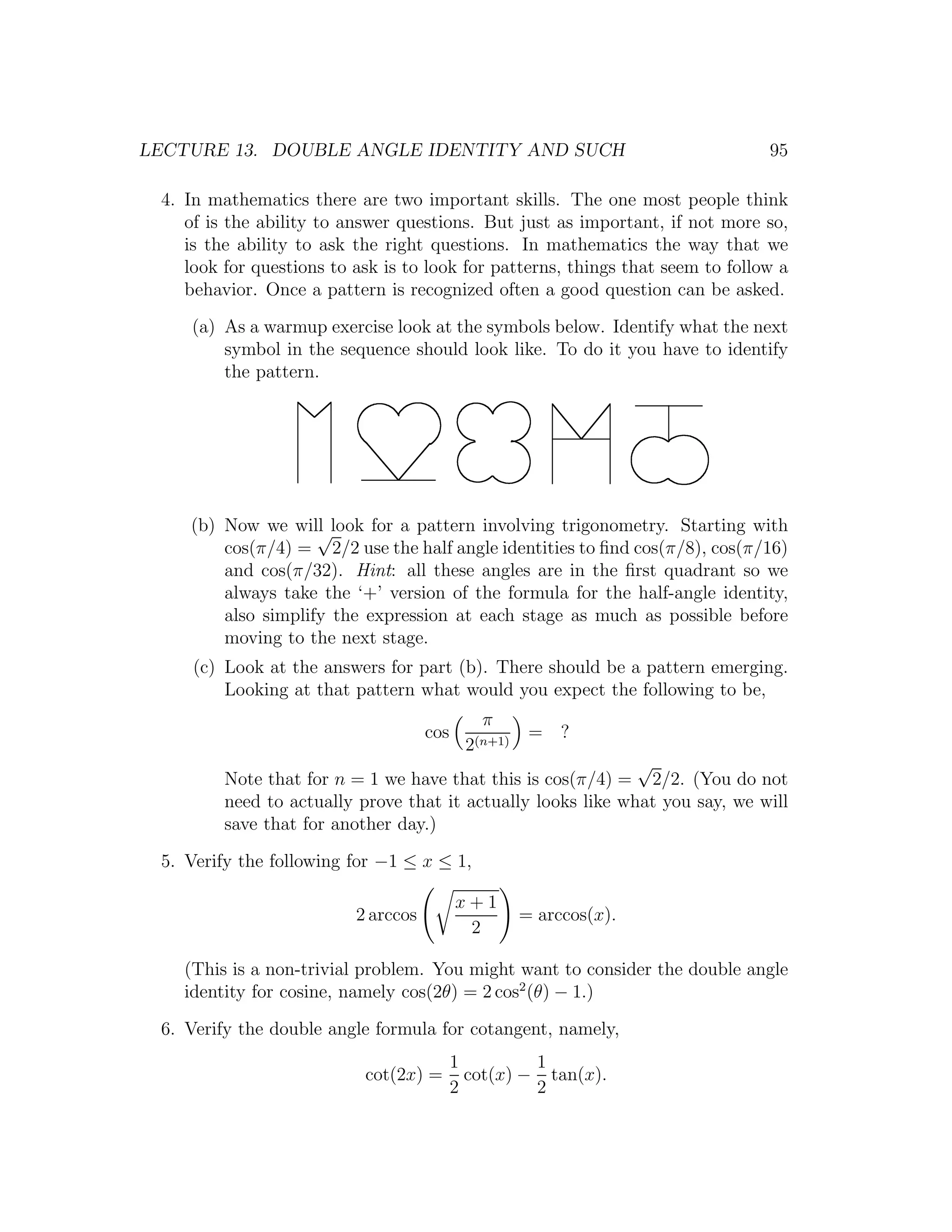 LECTURE 13. DOUBLE ANGLE IDENTITY AND SUCH                                      95

 4. In mathematics there are two important skills. The one most people think
    of is the ability to answer questions. But just as important, if not more so,
    is the ability to ask the right questions. In mathematics the way that we
    look for questions to ask is to look for patterns, things that seem to follow a
    behavior. Once a pattern is recognized often a good question can be asked.
     (a) As a warmup exercise look at the symbols below. Identify what the next
         symbol in the sequence should look like. To do it you have to identify
         the pattern.




    (b) Now we will look for a pattern involving trigonometry. Starting with
                    √
        cos(π/4) = 2/2 use the half angle identities to ﬁnd cos(π/8), cos(π/16)
        and cos(π/32). Hint: all these angles are in the ﬁrst quadrant so we
        always take the ‘+’ version of the formula for the half-angle identity,
        also simplify the expression at each stage as much as possible before
        moving to the next stage.
     (c) Look at the answers for part (b). There should be a pattern emerging.
         Looking at that pattern what would you expect the following to be,
                                              π
                                     cos              = ?
                                            2(n+1)
                                                              √
         Note that for n = 1 we have that this is cos(π/4) = 2/2. (You do not
         need to actually prove that it actually looks like what you say, we will
         save that for another day.)
 5. Verify the following for −1 ≤ x ≤ 1,

                                           x+1
                          2 arccos                   = arccos(x).
                                            2

    (This is a non-trivial problem. You might want to consider the double angle
    identity for cosine, namely cos(2θ) = 2 cos2 (θ) − 1.)
 6. Verify the double angle formula for cotangent, namely,
                                           1         1
                           cot(2x) =         cot(x) − tan(x).
                                           2         2
 