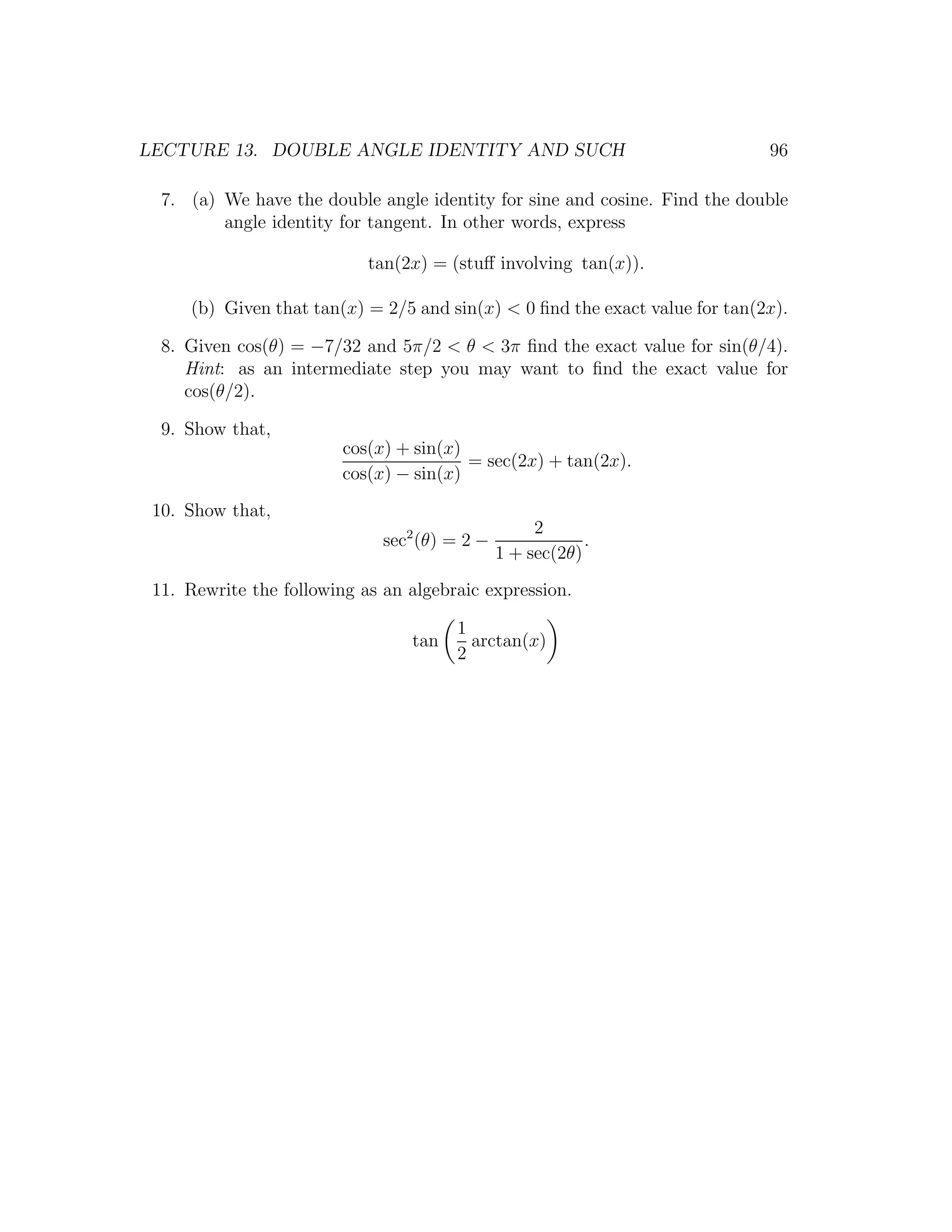 LECTURE 13. DOUBLE ANGLE IDENTITY AND SUCH                                   96

  7. (a) We have the double angle identity for sine and cosine. Find the double
         angle identity for tangent. In other words, express

                            tan(2x) = (stuﬀ involving tan(x)).

     (b) Given that tan(x) = 2/5 and sin(x) < 0 ﬁnd the exact value for tan(2x).

  8. Given cos(θ) = −7/32 and 5π/2 < θ < 3π ﬁnd the exact value for sin(θ/4).
     Hint: as an intermediate step you may want to ﬁnd the exact value for
     cos(θ/2).

  9. Show that,
                         cos(x) + sin(x)
                                         = sec(2x) + tan(2x).
                         cos(x) − sin(x)
 10. Show that,
                                                    2
                              sec2 (θ) = 2 −               .
                                               1 + sec(2θ)
 11. Rewrite the following as an algebraic expression.

                                       1
                                 tan     arctan(x)
                                       2
 