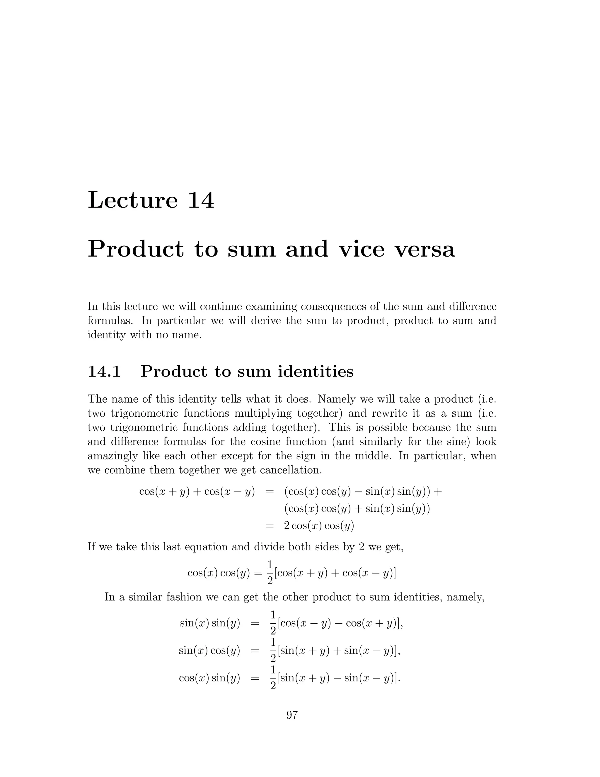 Lecture 14

Product to sum and vice versa

In this lecture we will continue examining consequences of the sum and diﬀerence
formulas. In particular we will derive the sum to product, product to sum and
identity with no name.


14.1      Product to sum identities
The name of this identity tells what it does. Namely we will take a product (i.e.
two trigonometric functions multiplying together) and rewrite it as a sum (i.e.
two trigonometric functions adding together). This is possible because the sum
and diﬀerence formulas for the cosine function (and similarly for the sine) look
amazingly like each other except for the sign in the middle. In particular, when
we combine them together we get cancellation.
          cos(x + y) + cos(x − y) = (cos(x) cos(y) − sin(x) sin(y)) +
                                    (cos(x) cos(y) + sin(x) sin(y))
                                  = 2 cos(x) cos(y)
If we take this last equation and divide both sides by 2 we get,
                                    1
                    cos(x) cos(y) = [cos(x + y) + cos(x − y)]
                                    2
   In a similar fashion we can get the other product to sum identities, namely,
                                  1
                  sin(x) sin(y) =   [cos(x − y) − cos(x + y)],
                                  2
                                  1
                  sin(x) cos(y) =   [sin(x + y) + sin(x − y)],
                                  2
                                  1
                  cos(x) sin(y) =   [sin(x + y) − sin(x − y)].
                                  2

                                        97
 