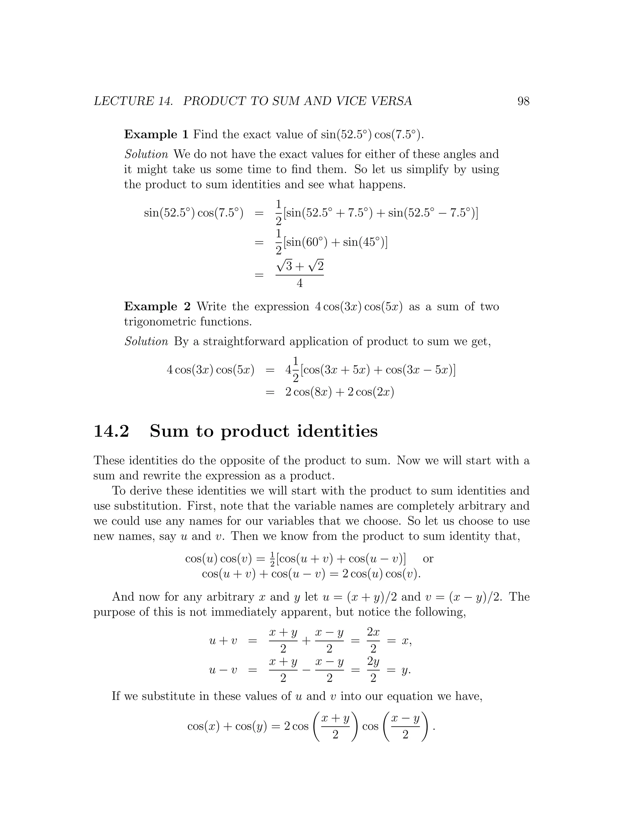 LECTURE 14. PRODUCT TO SUM AND VICE VERSA                                      98

     Example 1 Find the exact value of sin(52.5◦ ) cos(7.5◦ ).
     Solution We do not have the exact values for either of these angles and
     it might take us some time to ﬁnd them. So let us simplify by using
     the product to sum identities and see what happens.
                                 1
         sin(52.5◦ ) cos(7.5◦ ) =  [sin(52.5◦ + 7.5◦ ) + sin(52.5◦ − 7.5◦ )]
                                 2
                                 1
                               =   [sin(60◦ ) + sin(45◦ )]
                                 2
                                 √      √
                                    3+ 2
                               =
                                      4
     Example 2 Write the expression 4 cos(3x) cos(5x) as a sum of two
     trigonometric functions.
     Solution By a straightforward application of product to sum we get,
                                   1
             4 cos(3x) cos(5x) = 4 [cos(3x + 5x) + cos(3x − 5x)]
                                   2
                               = 2 cos(8x) + 2 cos(2x)


14.2      Sum to product identities
These identities do the opposite of the product to sum. Now we will start with a
sum and rewrite the expression as a product.
   To derive these identities we will start with the product to sum identities and
use substitution. First, note that the variable names are completely arbitrary and
we could use any names for our variables that we choose. So let us choose to use
new names, say u and v. Then we know from the product to sum identity that,
                 cos(u) cos(v) = 1 [cos(u + v) + cos(u − v)] or
                                 2
                    cos(u + v) + cos(u − v) = 2 cos(u) cos(v).
   And now for any arbitrary x and y let u = (x + y)/2 and v = (x − y)/2. The
purpose of this is not immediately apparent, but notice the following,
                                 x+y x−y              2x
                     u+v =              +        =        = x,
                                    2       2          2
                                 x+y x−y              2y
                      u−v =             −        =        = y.
                                    2       2          2
   If we substitute in these values of u and v into   our equation we have,
                                            x+y             x−y
                 cos(x) + cos(y) = 2 cos              cos         .
                                             2               2
 