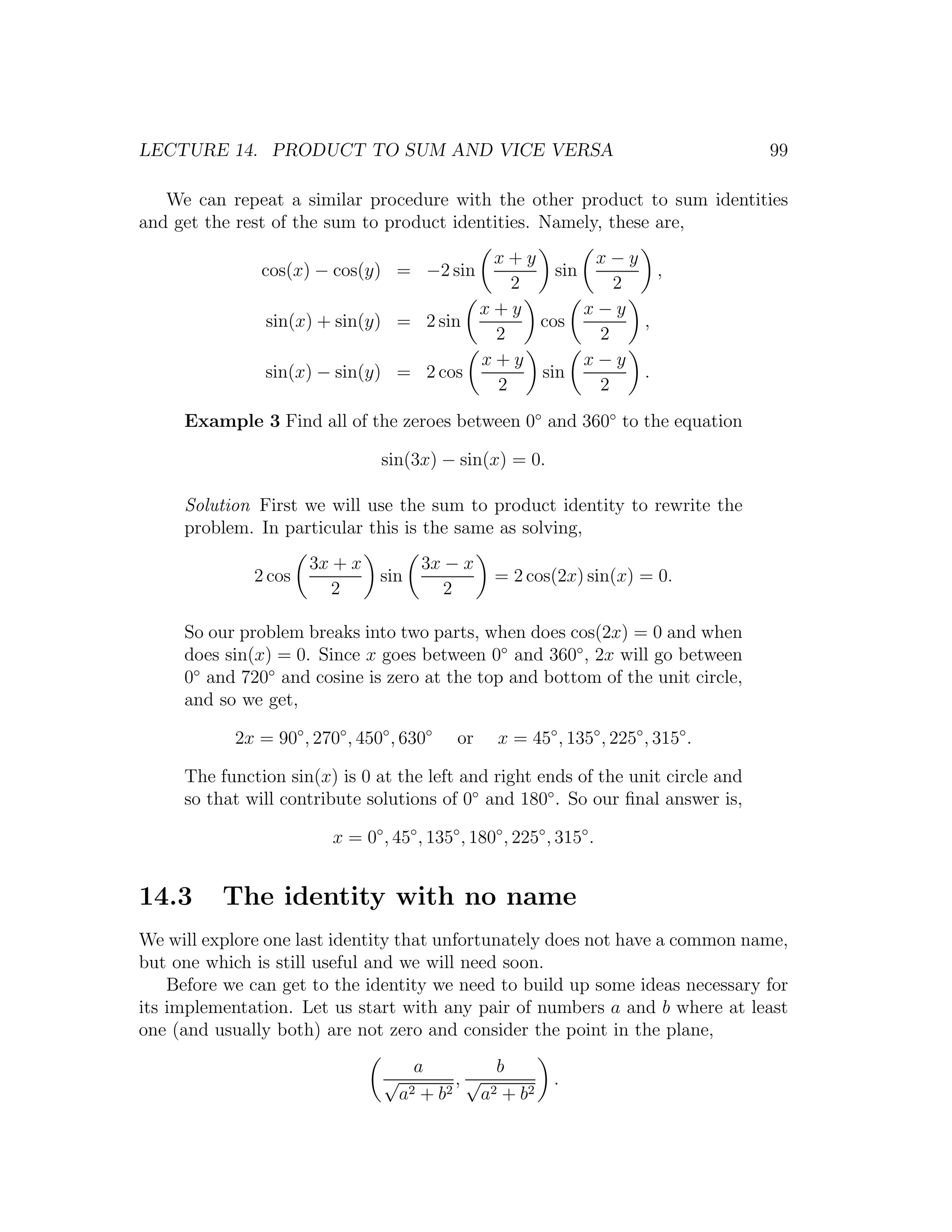 LECTURE 14. PRODUCT TO SUM AND VICE VERSA                                            99

   We can repeat a similar procedure with the other product to sum identities
and get the rest of the sum to product identities. Namely, these are,
                                         x+y        x−y
               cos(x) − cos(y) = −2 sin        sin        ,
                                           2          2
                                        x+y        x−y
                sin(x) + sin(y) = 2 sin      cos        ,
                                         2          2
                                        x+y        x−y
                sin(x) − sin(y) = 2 cos      sin        .
                                         2          2
     Example 3 Find all of the zeroes between 0◦ and 360◦ to the equation

                                 sin(3x) − sin(x) = 0.

     Solution First we will use the sum to product identity to rewrite the
     problem. In particular this is the same as solving,
                      3x + x               3x − x
              2 cos              sin                = 2 cos(2x) sin(x) = 0.
                         2                    2

     So our problem breaks into two parts, when does cos(2x) = 0 and when
     does sin(x) = 0. Since x goes between 0◦ and 360◦ , 2x will go between
     0◦ and 720◦ and cosine is zero at the top and bottom of the unit circle,
     and so we get,

            2x = 90◦ , 270◦ , 450◦ , 630◦      or   x = 45◦ , 135◦ , 225◦ , 315◦ .

     The function sin(x) is 0 at the left and right ends of the unit circle and
     so that will contribute solutions of 0◦ and 180◦ . So our ﬁnal answer is,

                          x = 0◦ , 45◦ , 135◦ , 180◦ , 225◦ , 315◦ .


14.3      The identity with no name
We will explore one last identity that unfortunately does not have a common name,
but one which is still useful and we will need soon.
    Before we can get to the identity we need to build up some ideas necessary for
its implementation. Let us start with any pair of numbers a and b where at least
one (and usually both) are not zero and consider the point in the plane,
                                       a           b
                                  √          ,√              .
                                      a2+b 2    a 2 + b2
 