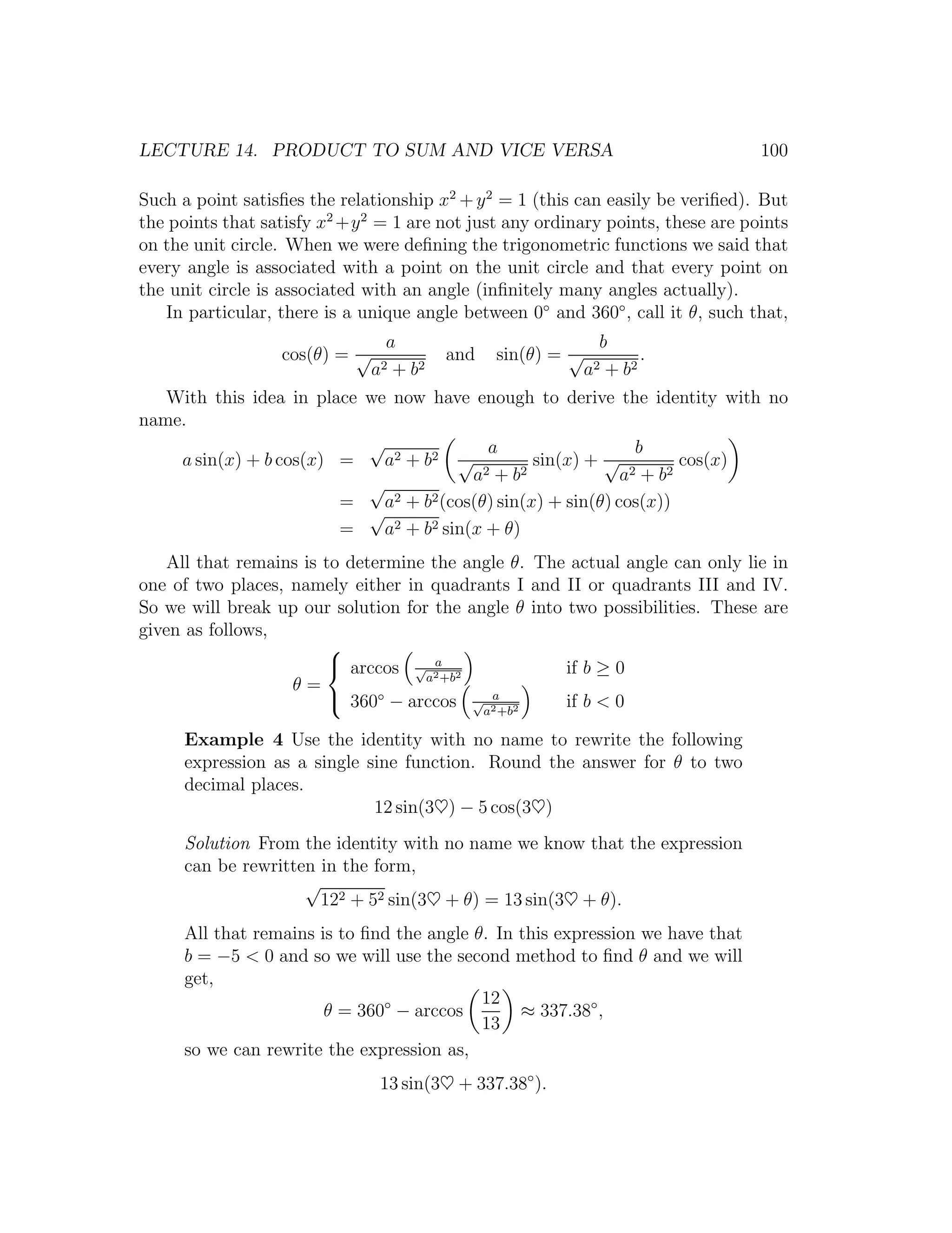 LECTURE 14. PRODUCT TO SUM AND VICE VERSA                                         100

Such a point satisﬁes the relationship x2 + y 2 = 1 (this can easily be veriﬁed). But
the points that satisfy x2 +y 2 = 1 are not just any ordinary points, these are points
on the unit circle. When we were deﬁning the trigonometric functions we said that
every angle is associated with a point on the unit circle and that every point on
the unit circle is associated with an angle (inﬁnitely many angles actually).
   In particular, there is a unique angle between 0◦ and 360◦ , call it θ, such that,
                                 a                             b
                  cos(θ) = √              and   sin(θ) = √            .
                               a2 + b 2                      a2 + b 2
   With this idea in place we now have enough to derive the identity with no
name.
                           √               a                    b
    a sin(x) + b cos(x) =    a2 + b 2 √           sin(x) + √           cos(x)
                                         a2 + b 2             a2 + b 2
                           √
                        =    a2 + b2 (cos(θ) sin(x) + sin(θ) cos(x))
                           √
                        =    a2 + b2 sin(x + θ)
    All that remains is to determine the angle θ. The actual angle can only lie in
one of two places, namely either in quadrants I and II or quadrants III and IV.
So we will break up our solution for the angle θ into two possibilities. These are
given as follows,
                        
                         arccos √ 2 2a
                                                      if b ≥ 0
                                    a +b
                   θ=
                         360◦ − arccos √ 2 2
                                            a
                                                      if b < 0
                                           a +b

      Example 4 Use the identity with no name to rewrite the following
      expression as a single sine function. Round the answer for θ to two
      decimal places.
                              12 sin(3♥) − 5 cos(3♥)
      Solution From the identity with no name we know that the expression
      can be rewritten in the form,
                     √
                       122 + 52 sin(3♥ + θ) = 13 sin(3♥ + θ).
      All that remains is to ﬁnd the angle θ. In this expression we have that
      b = −5 < 0 and so we will use the second method to ﬁnd θ and we will
      get,
                                            12
                        θ = 360◦ − arccos        ≈ 337.38◦ ,
                                            13
      so we can rewrite the expression as,
                                13 sin(3♥ + 337.38◦ ).
 