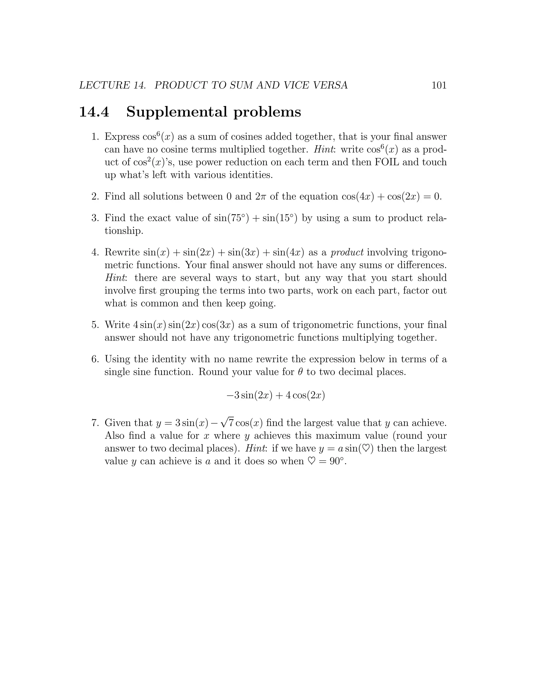 LECTURE 14. PRODUCT TO SUM AND VICE VERSA                                    101

14.4    Supplemental problems
 1. Express cos6 (x) as a sum of cosines added together, that is your ﬁnal answer
    can have no cosine terms multiplied together. Hint: write cos6 (x) as a prod-
    uct of cos2 (x)’s, use power reduction on each term and then FOIL and touch
    up what’s left with various identities.

 2. Find all solutions between 0 and 2π of the equation cos(4x) + cos(2x) = 0.

 3. Find the exact value of sin(75◦ ) + sin(15◦ ) by using a sum to product rela-
    tionship.

 4. Rewrite sin(x) + sin(2x) + sin(3x) + sin(4x) as a product involving trigono-
    metric functions. Your ﬁnal answer should not have any sums or diﬀerences.
    Hint: there are several ways to start, but any way that you start should
    involve ﬁrst grouping the terms into two parts, work on each part, factor out
    what is common and then keep going.

 5. Write 4 sin(x) sin(2x) cos(3x) as a sum of trigonometric functions, your ﬁnal
    answer should not have any trigonometric functions multiplying together.

 6. Using the identity with no name rewrite the expression below in terms of a
    single sine function. Round your value for θ to two decimal places.

                               −3 sin(2x) + 4 cos(2x)
                              √
 7. Given that y = 3 sin(x) − 7 cos(x) ﬁnd the largest value that y can achieve.
    Also ﬁnd a value for x where y achieves this maximum value (round your
    answer to two decimal places). Hint: if we have y = a sin(♥) then the largest
    value y can achieve is a and it does so when ♥ = 90◦ .
 