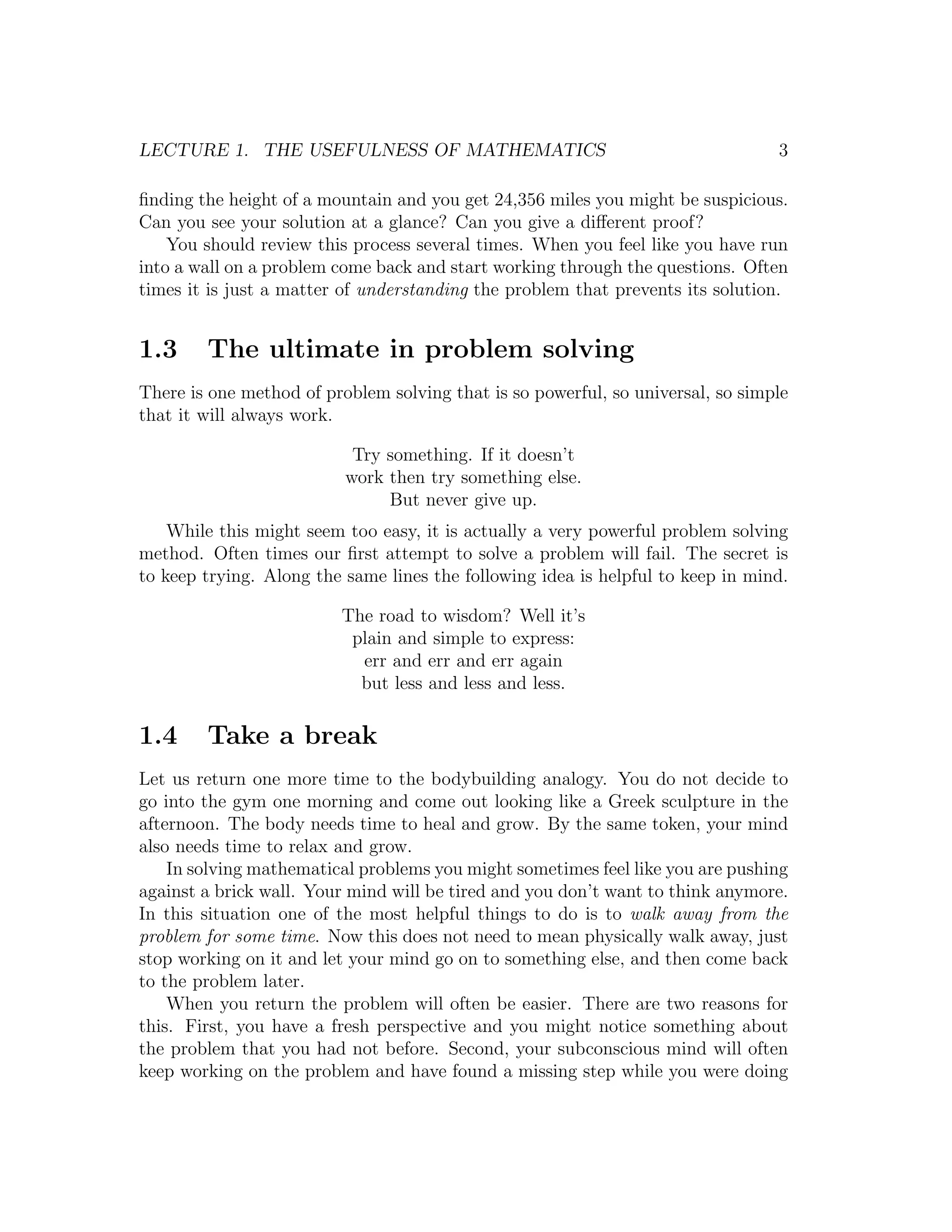 LECTURE 1. THE USEFULNESS OF MATHEMATICS                                         3

ﬁnding the height of a mountain and you get 24,356 miles you might be suspicious.
Can you see your solution at a glance? Can you give a diﬀerent proof?
    You should review this process several times. When you feel like you have run
into a wall on a problem come back and start working through the questions. Often
times it is just a matter of understanding the problem that prevents its solution.


1.3     The ultimate in problem solving
There is one method of problem solving that is so powerful, so universal, so simple
that it will always work.

                           Try something. If it doesn’t
                          work then try something else.
                               But never give up.
    While this might seem too easy, it is actually a very powerful problem solving
method. Often times our ﬁrst attempt to solve a problem will fail. The secret is
to keep trying. Along the same lines the following idea is helpful to keep in mind.

                         The road to wisdom? Well it’s
                          plain and simple to express:
                           err and err and err again
                           but less and less and less.

1.4     Take a break
Let us return one more time to the bodybuilding analogy. You do not decide to
go into the gym one morning and come out looking like a Greek sculpture in the
afternoon. The body needs time to heal and grow. By the same token, your mind
also needs time to relax and grow.
    In solving mathematical problems you might sometimes feel like you are pushing
against a brick wall. Your mind will be tired and you don’t want to think anymore.
In this situation one of the most helpful things to do is to walk away from the
problem for some time. Now this does not need to mean physically walk away, just
stop working on it and let your mind go on to something else, and then come back
to the problem later.
    When you return the problem will often be easier. There are two reasons for
this. First, you have a fresh perspective and you might notice something about
the problem that you had not before. Second, your subconscious mind will often
keep working on the problem and have found a missing step while you were doing
 