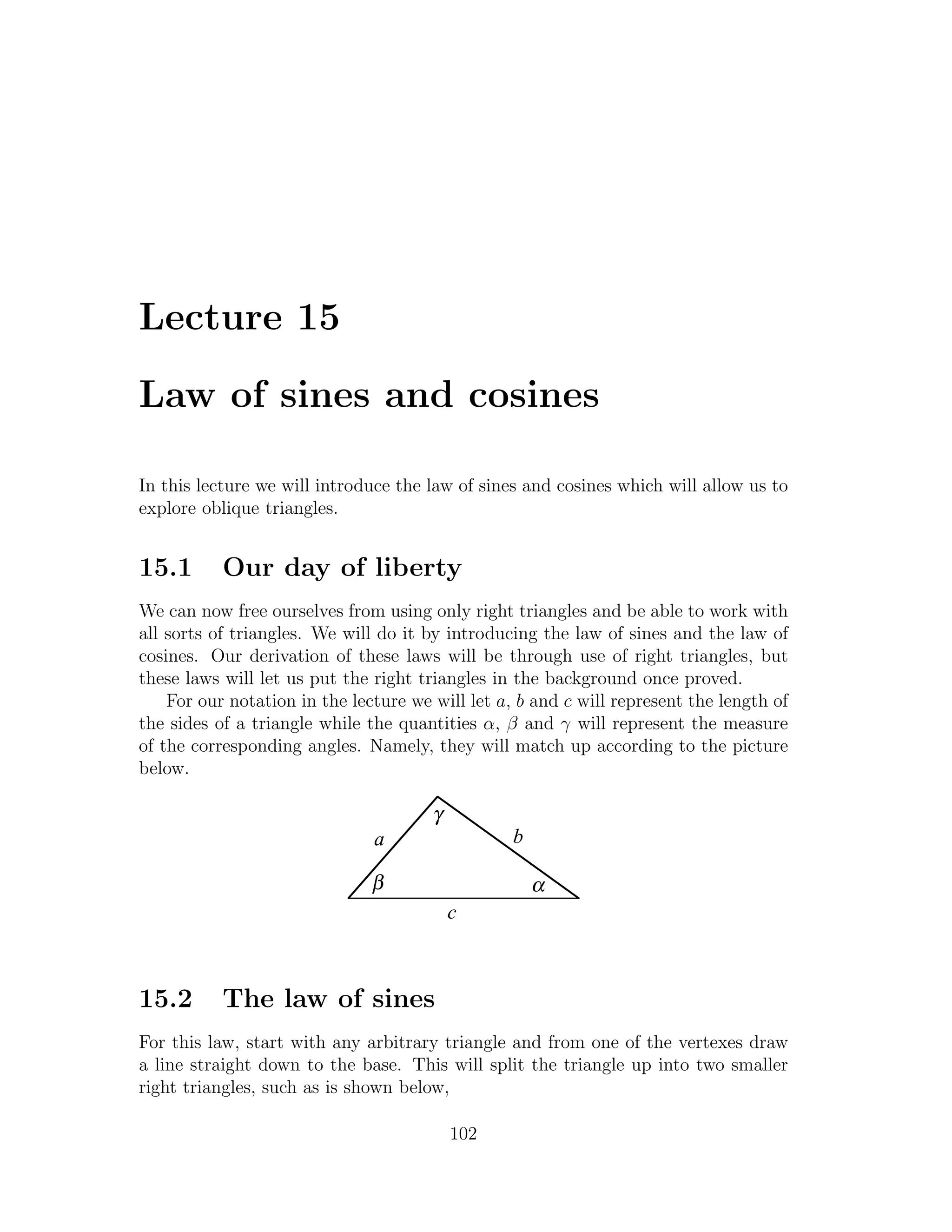 Lecture 15

Law of sines and cosines

In this lecture we will introduce the law of sines and cosines which will allow us to
explore oblique triangles.


15.1       Our day of liberty
We can now free ourselves from using only right triangles and be able to work with
all sorts of triangles. We will do it by introducing the law of sines and the law of
cosines. Our derivation of these laws will be through use of right triangles, but
these laws will let us put the right triangles in the background once proved.
    For our notation in the lecture we will let a, b and c will represent the length of
the sides of a triangle while the quantities α, β and γ will represent the measure
of the corresponding angles. Namely, they will match up according to the picture
below.

                                       γ
                               a                  b

                               β                      α
                                           c



15.2       The law of sines
For this law, start with any arbitrary triangle and from one of the vertexes draw
a line straight down to the base. This will split the triangle up into two smaller
right triangles, such as is shown below,

                                           102
 