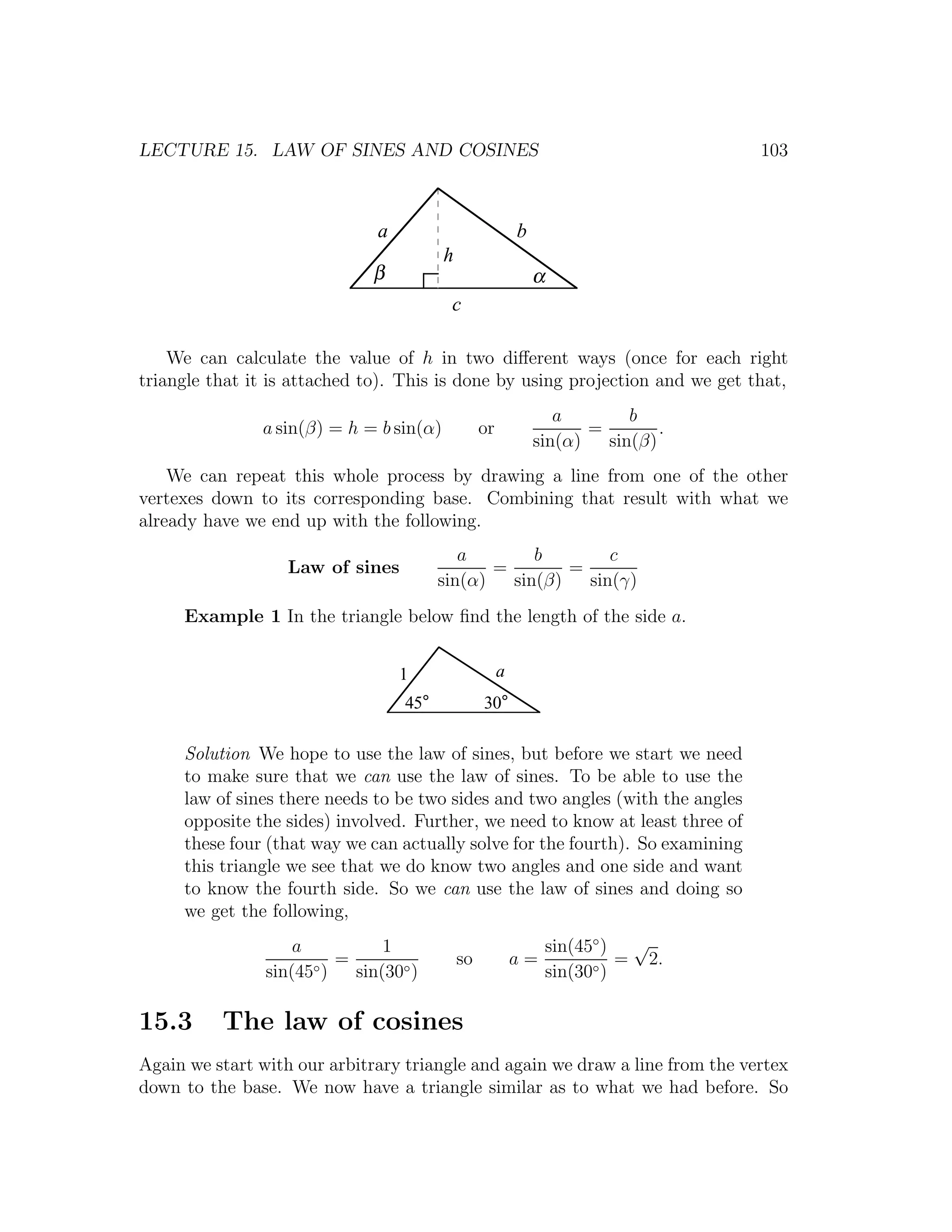 LECTURE 15. LAW OF SINES AND COSINES                                                103



                               a                           b
                                         h
                              β                                α
                                          c

    We can calculate the value of h in two diﬀerent ways (once for each right
triangle that it is attached to). This is done by using projection and we get that,
                                                                  a        b
               a sin(β) = h = b sin(α)            or                  =        .
                                                               sin(α)   sin(β)
    We can repeat this whole process by drawing a line from one of the other
vertexes down to its corresponding base. Combining that result with what we
already have we end up with the following.
                                            a        b        c
                   Law of sines                 =        =
                                         sin(α)   sin(β)   sin(γ)
     Example 1 In the triangle below ﬁnd the length of the side a.


                                   1                   a
                                   45°            30°

     Solution We hope to use the law of sines, but before we start we need
     to make sure that we can use the law of sines. To be able to use the
     law of sines there needs to be two sides and two angles (with the angles
     opposite the sides) involved. Further, we need to know at least three of
     these four (that way we can actually solve for the fourth). So examining
     this triangle we see that we do know two angles and one side and want
     to know the fourth side. So we can use the law of sines and doing so
     we get the following,
                    a           1                                  sin(45◦ ) √
                          =                  so            a=                = 2.
                sin(45◦ )   sin(30◦ )                              sin(30◦ )

15.3      The law of cosines
Again we start with our arbitrary triangle and again we draw a line from the vertex
down to the base. We now have a triangle similar as to what we had before. So
 