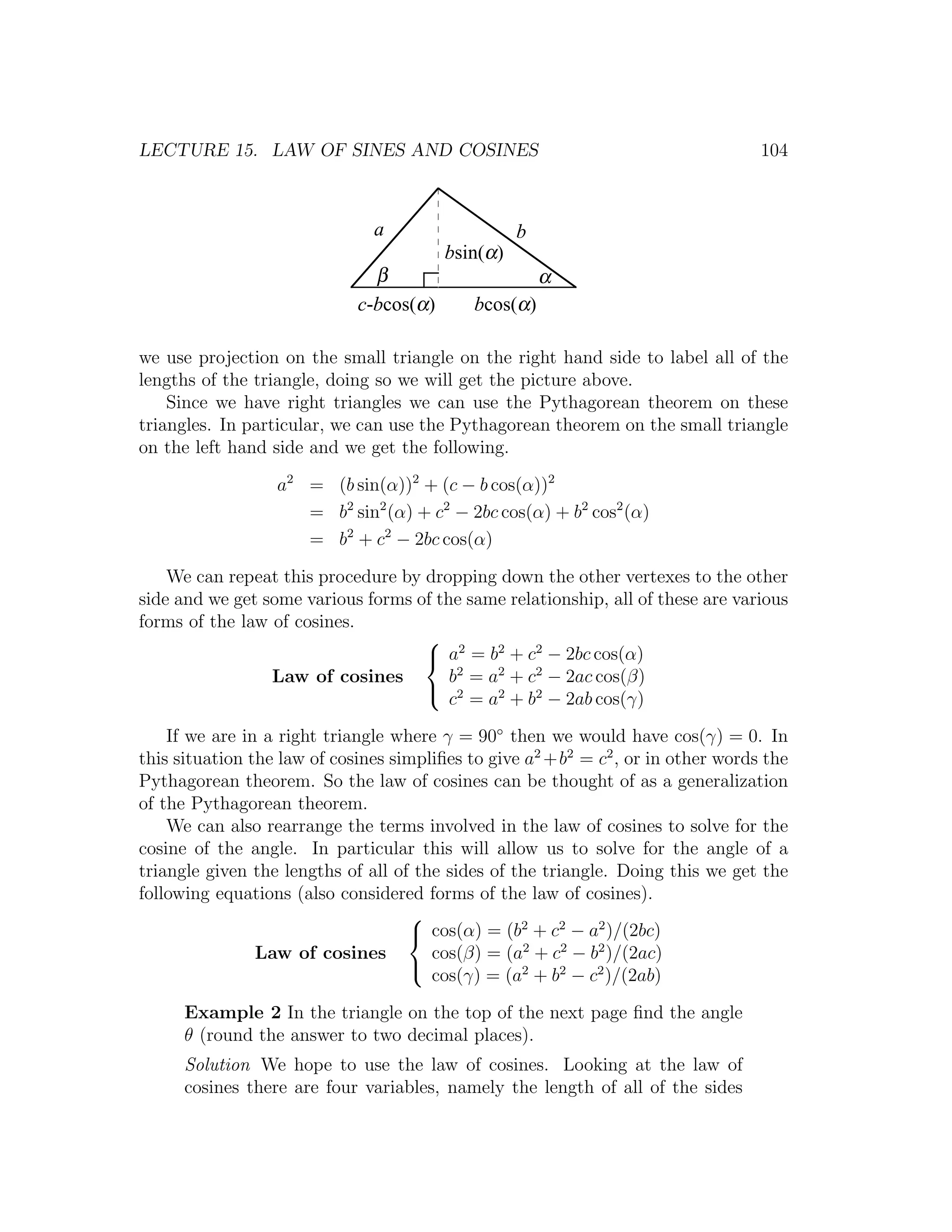 LECTURE 15. LAW OF SINES AND COSINES                                               104



                               a                   b
                                         bsin(α)
                               β                       α
                             c-bcos(α)      bcos(α)

we use projection on the small triangle on the right hand side to label all of the
lengths of the triangle, doing so we will get the picture above.
    Since we have right triangles we can use the Pythagorean theorem on these
triangles. In particular, we can use the Pythagorean theorem on the small triangle
on the left hand side and we get the following.

                  a2 = (b sin(α))2 + (c − b cos(α))2
                     = b2 sin2 (α) + c2 − 2bc cos(α) + b2 cos2 (α)
                     = b2 + c2 − 2bc cos(α)

    We can repeat this procedure by dropping down the other vertexes to the other
side and we get some various forms of the same relationship, all of these are various
forms of the law of cosines.
                                     2
                                     a = b2 + c2 − 2bc cos(α)
                 Law of cosines         b2 = a2 + c2 − 2ac cos(β)
                                     2
                                        c = a2 + b2 − 2ab cos(γ)

    If we are in a right triangle where γ = 90◦ then we would have cos(γ) = 0. In
this situation the law of cosines simpliﬁes to give a2 +b2 = c2 , or in other words the
Pythagorean theorem. So the law of cosines can be thought of as a generalization
of the Pythagorean theorem.
    We can also rearrange the terms involved in the law of cosines to solve for the
cosine of the angle. In particular this will allow us to solve for the angle of a
triangle given the lengths of all of the sides of the triangle. Doing this we get the
following equations (also considered forms of the law of cosines).
                                    
                                     cos(α) = (b2 + c2 − a2 )/(2bc)
                Law of cosines         cos(β) = (a2 + c2 − b2 )/(2ac)
                                    
                                       cos(γ) = (a2 + b2 − c2 )/(2ab)

      Example 2 In the triangle on the top of the next page ﬁnd the angle
      θ (round the answer to two decimal places).
      Solution We hope to use the law of cosines. Looking at the law of
      cosines there are four variables, namely the length of all of the sides
 