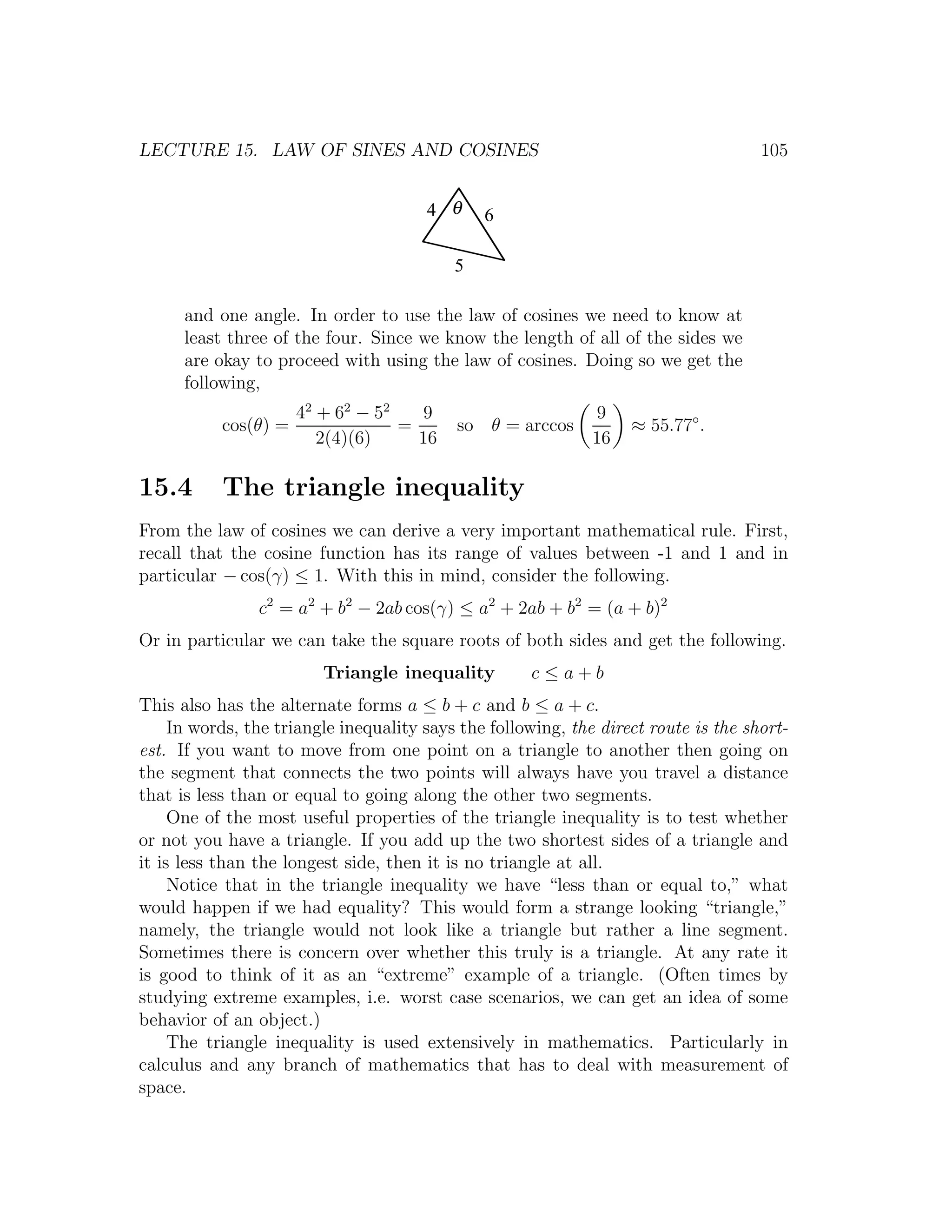 LECTURE 15. LAW OF SINES AND COSINES                                                 105


                                       4 θ     6

                                           5

      and one angle. In order to use the law of cosines we need to know at
      least three of the four. Since we know the length of all of the sides we
      are okay to proceed with using the law of cosines. Doing so we get the
      following,
                      42 + 62 − 52    9                       9
           cos(θ) =                =       so θ = arccos           ≈ 55.77◦ .
                         2(4)(6)     16                       16

15.4       The triangle inequality
From the law of cosines we can derive a very important mathematical rule. First,
recall that the cosine function has its range of values between -1 and 1 and in
particular − cos(γ) ≤ 1. With this in mind, consider the following.
                c2 = a2 + b2 − 2ab cos(γ) ≤ a2 + 2ab + b2 = (a + b)2
Or in particular we can take the square roots of both sides and get the following.
                         Triangle inequality         c≤a+b
This also has the alternate forms a ≤ b + c and b ≤ a + c.
     In words, the triangle inequality says the following, the direct route is the short-
est. If you want to move from one point on a triangle to another then going on
the segment that connects the two points will always have you travel a distance
that is less than or equal to going along the other two segments.
     One of the most useful properties of the triangle inequality is to test whether
or not you have a triangle. If you add up the two shortest sides of a triangle and
it is less than the longest side, then it is no triangle at all.
     Notice that in the triangle inequality we have “less than or equal to,” what
would happen if we had equality? This would form a strange looking “triangle,”
namely, the triangle would not look like a triangle but rather a line segment.
Sometimes there is concern over whether this truly is a triangle. At any rate it
is good to think of it as an “extreme” example of a triangle. (Often times by
studying extreme examples, i.e. worst case scenarios, we can get an idea of some
behavior of an object.)
     The triangle inequality is used extensively in mathematics. Particularly in
calculus and any branch of mathematics that has to deal with measurement of
space.
 