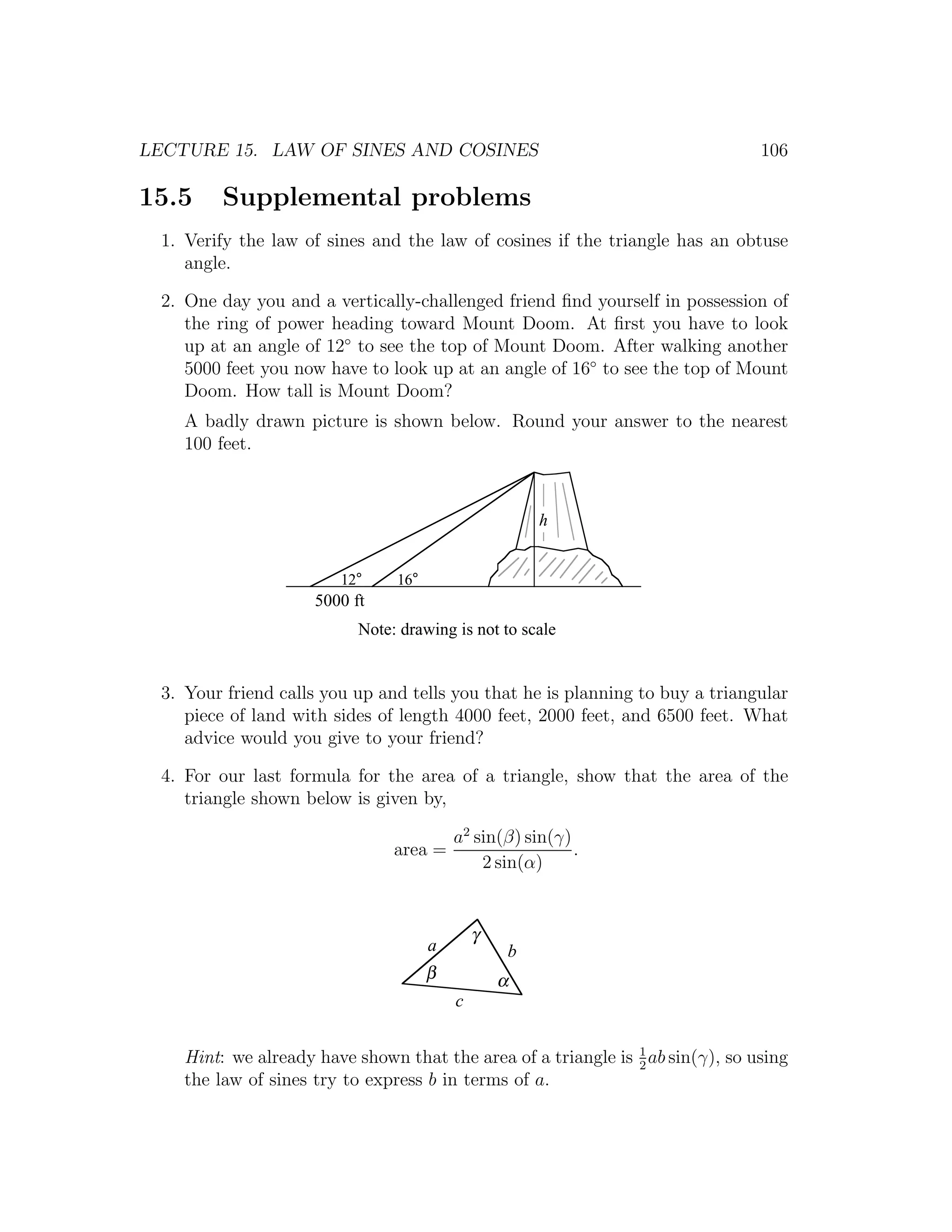 LECTURE 15. LAW OF SINES AND COSINES                                             106

15.5      Supplemental problems
  1. Verify the law of sines and the law of cosines if the triangle has an obtuse
     angle.

  2. One day you and a vertically-challenged friend ﬁnd yourself in possession of
     the ring of power heading toward Mount Doom. At ﬁrst you have to look
     up at an angle of 12◦ to see the top of Mount Doom. After walking another
     5000 feet you now have to look up at an angle of 16◦ to see the top of Mount
     Doom. How tall is Mount Doom?
     A badly drawn picture is shown below. Round your answer to the nearest
     100 feet.



                                                       h


                         12°     16°
                      5000 ft
                            Note: drawing is not to scale


  3. Your friend calls you up and tells you that he is planning to buy a triangular
     piece of land with sides of length 4000 feet, 2000 feet, and 6500 feet. What
     advice would you give to your friend?

  4. For our last formula for the area of a triangle, show that the area of the
     triangle shown below is given by,

                                           a2 sin(β) sin(γ)
                                 area =                     .
                                               2 sin(α)


                                               γ
                                       a           b
                                       β           α
                                           c


     Hint: we already have shown that the area of a triangle is 1 ab sin(γ), so using
                                                                2
     the law of sines try to express b in terms of a.
 