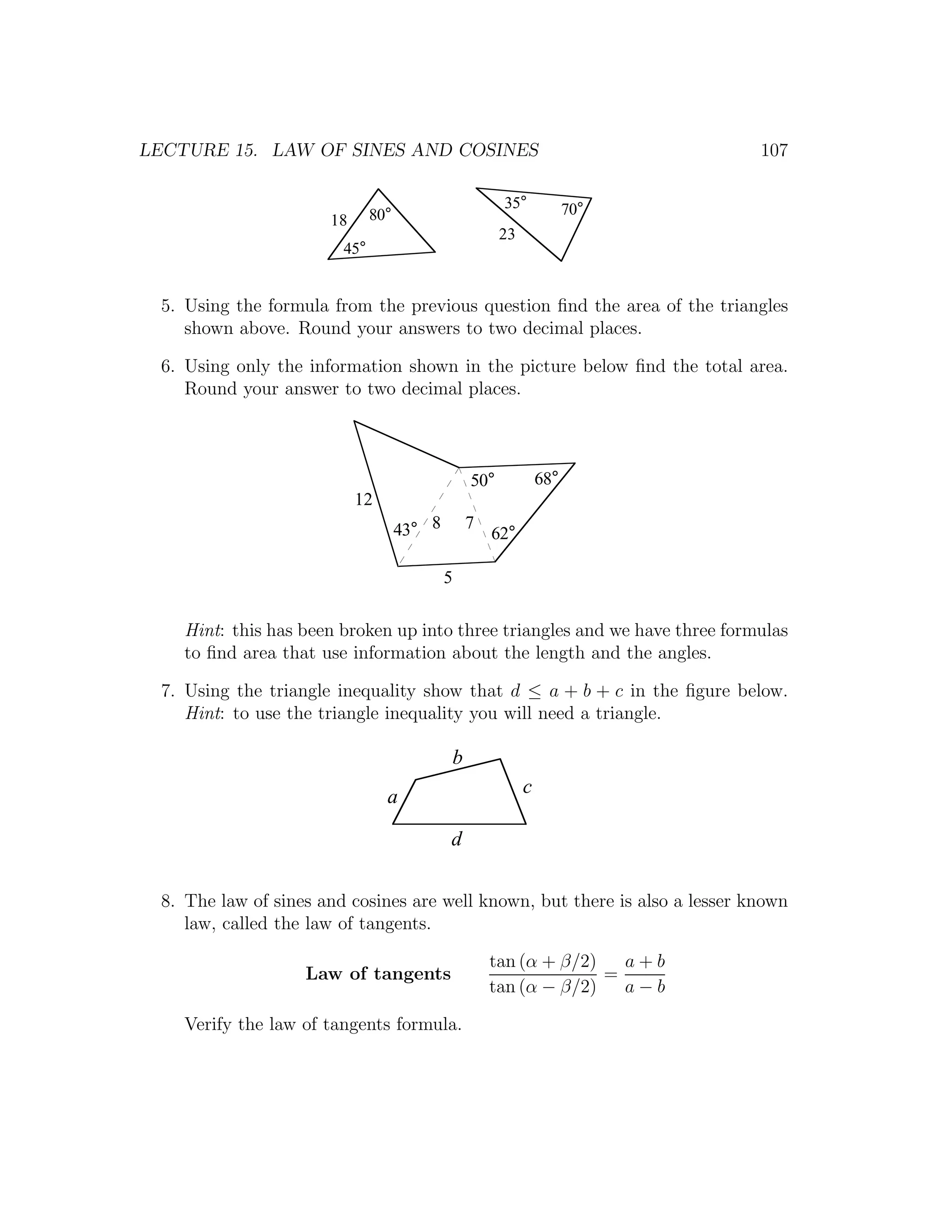 LECTURE 15. LAW OF SINES AND COSINES                                          107

                                                       35°            70°
                       18      80°
                                                       23
                         45°


  5. Using the formula from the previous question ﬁnd the area of the triangles
     shown above. Round your answers to two decimal places.

  6. Using only the information shown in the picture below ﬁnd the total area.
     Round your answer to two decimal places.



                                                 50°            68°
                            12
                                     43° 8       7
                                                     62°

                                             5

    Hint: this has been broken up into three triangles and we have three formulas
    to ﬁnd area that use information about the length and the angles.

  7. Using the triangle inequality show that d ≤ a + b + c in the ﬁgure below.
     Hint: to use the triangle inequality you will need a triangle.

                                             b
                                 a                          c

                                             d

  8. The law of sines and cosines are well known, but there is also a lesser known
     law, called the law of tangents.

                                                     tan (α + β/2)   a+b
                    Law of tangents                                =
                                                     tan (α − β/2)   a−b

    Verify the law of tangents formula.
 