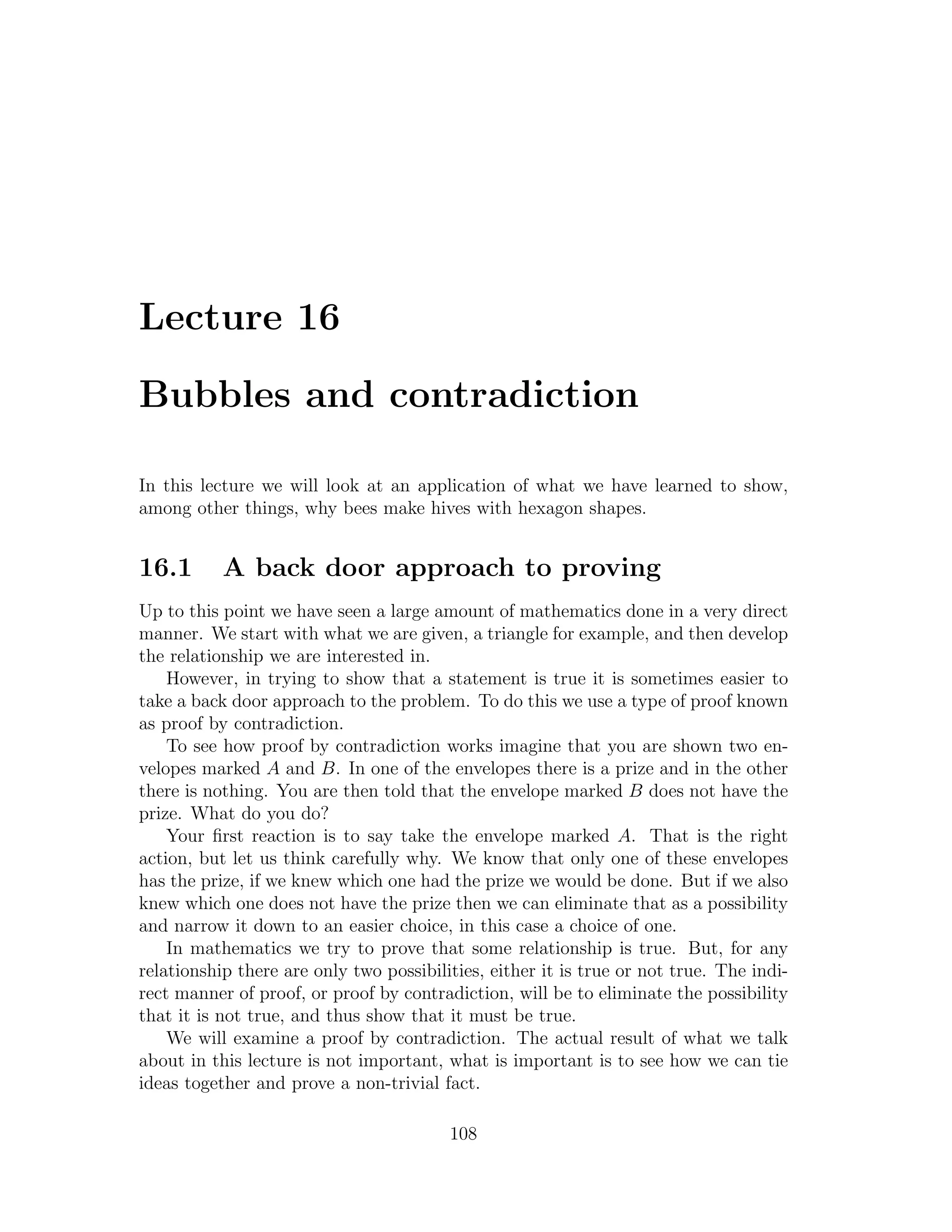 Lecture 16

Bubbles and contradiction

In this lecture we will look at an application of what we have learned to show,
among other things, why bees make hives with hexagon shapes.


16.1       A back door approach to proving
Up to this point we have seen a large amount of mathematics done in a very direct
manner. We start with what we are given, a triangle for example, and then develop
the relationship we are interested in.
    However, in trying to show that a statement is true it is sometimes easier to
take a back door approach to the problem. To do this we use a type of proof known
as proof by contradiction.
    To see how proof by contradiction works imagine that you are shown two en-
velopes marked A and B. In one of the envelopes there is a prize and in the other
there is nothing. You are then told that the envelope marked B does not have the
prize. What do you do?
    Your ﬁrst reaction is to say take the envelope marked A. That is the right
action, but let us think carefully why. We know that only one of these envelopes
has the prize, if we knew which one had the prize we would be done. But if we also
knew which one does not have the prize then we can eliminate that as a possibility
and narrow it down to an easier choice, in this case a choice of one.
    In mathematics we try to prove that some relationship is true. But, for any
relationship there are only two possibilities, either it is true or not true. The indi-
rect manner of proof, or proof by contradiction, will be to eliminate the possibility
that it is not true, and thus show that it must be true.
    We will examine a proof by contradiction. The actual result of what we talk
about in this lecture is not important, what is important is to see how we can tie
ideas together and prove a non-trivial fact.

                                         108
 