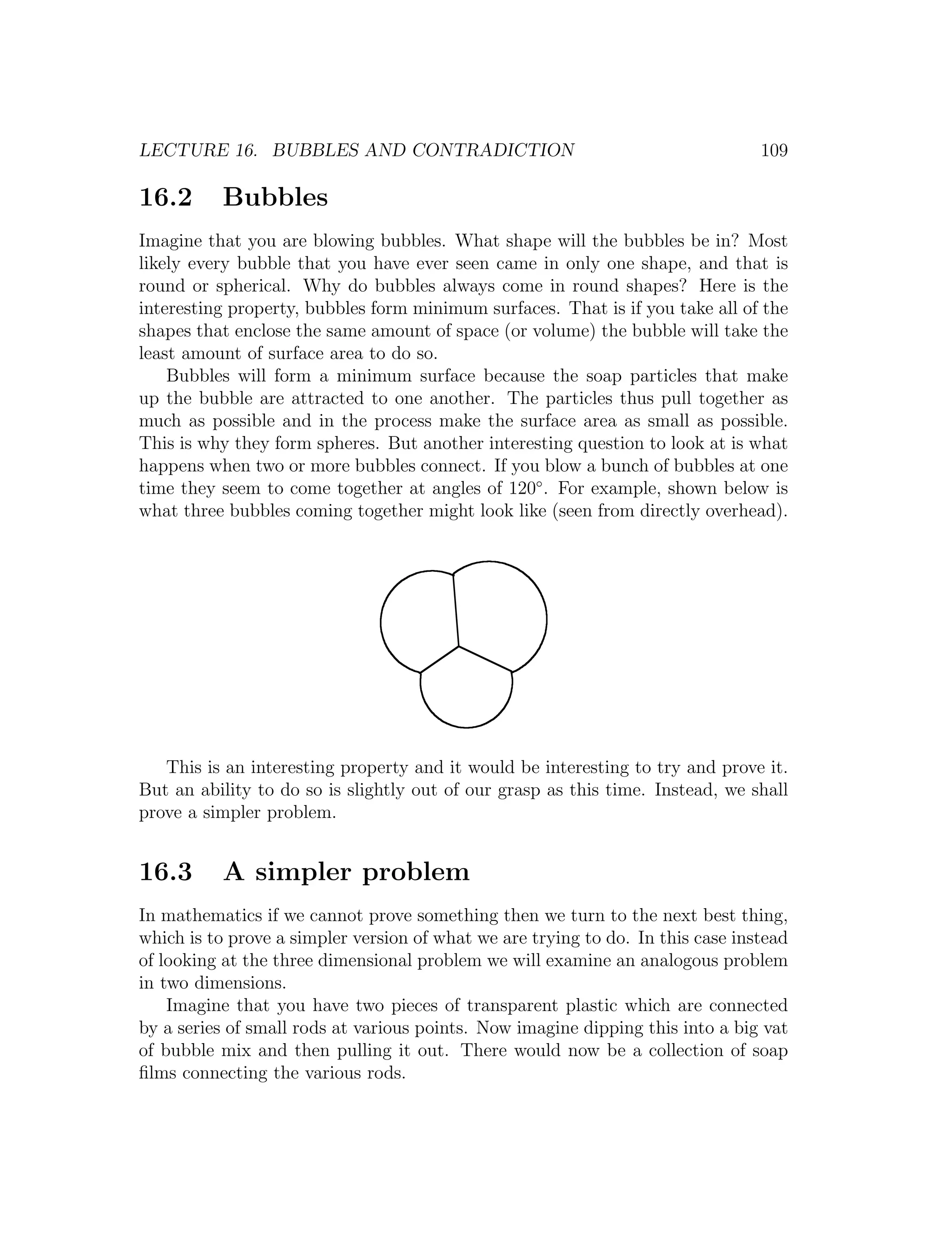 LECTURE 16. BUBBLES AND CONTRADICTION                                            109

16.2      Bubbles
Imagine that you are blowing bubbles. What shape will the bubbles be in? Most
likely every bubble that you have ever seen came in only one shape, and that is
round or spherical. Why do bubbles always come in round shapes? Here is the
interesting property, bubbles form minimum surfaces. That is if you take all of the
shapes that enclose the same amount of space (or volume) the bubble will take the
least amount of surface area to do so.
    Bubbles will form a minimum surface because the soap particles that make
up the bubble are attracted to one another. The particles thus pull together as
much as possible and in the process make the surface area as small as possible.
This is why they form spheres. But another interesting question to look at is what
happens when two or more bubbles connect. If you blow a bunch of bubbles at one
time they seem to come together at angles of 120◦ . For example, shown below is
what three bubbles coming together might look like (seen from directly overhead).




   This is an interesting property and it would be interesting to try and prove it.
But an ability to do so is slightly out of our grasp as this time. Instead, we shall
prove a simpler problem.


16.3      A simpler problem
In mathematics if we cannot prove something then we turn to the next best thing,
which is to prove a simpler version of what we are trying to do. In this case instead
of looking at the three dimensional problem we will examine an analogous problem
in two dimensions.
    Imagine that you have two pieces of transparent plastic which are connected
by a series of small rods at various points. Now imagine dipping this into a big vat
of bubble mix and then pulling it out. There would now be a collection of soap
ﬁlms connecting the various rods.
 