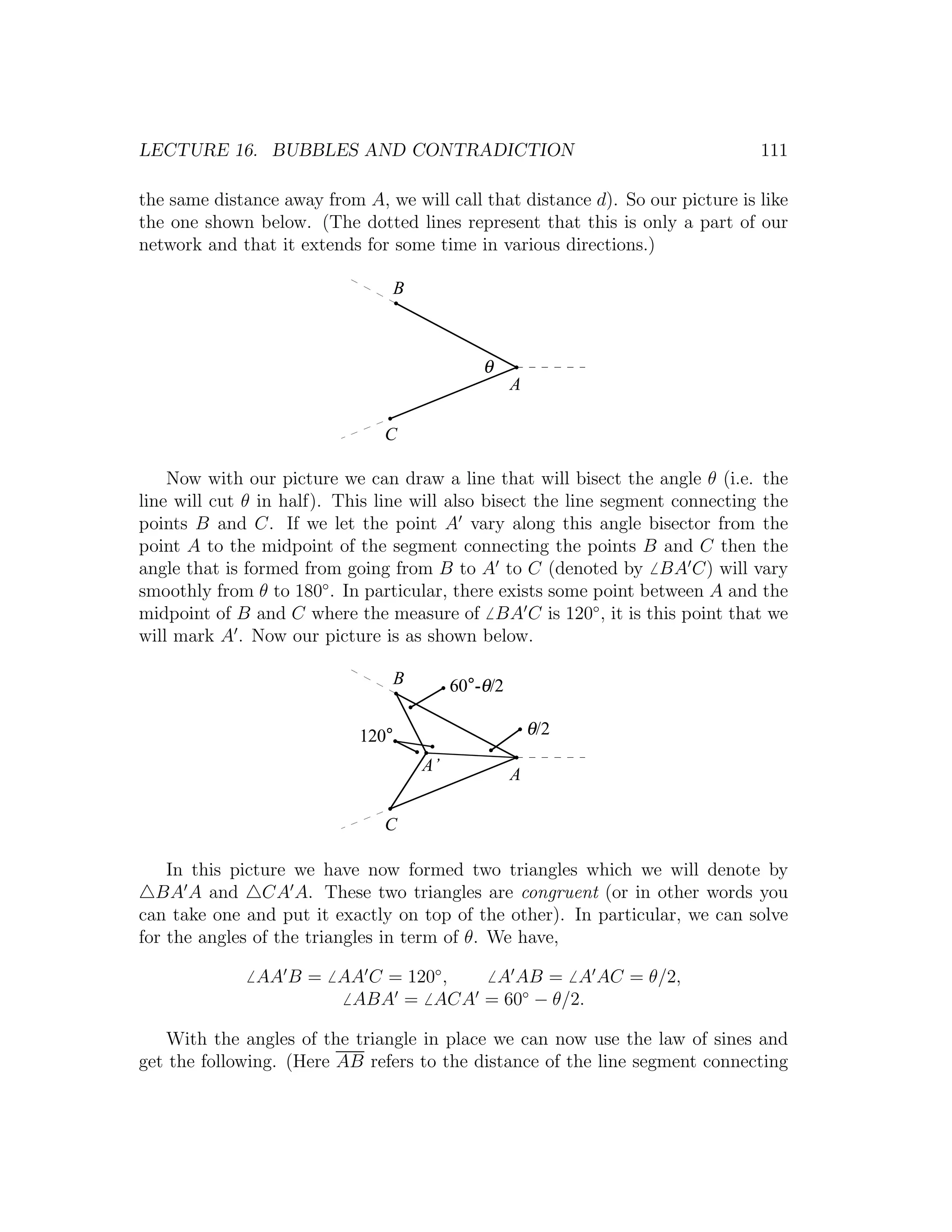 LECTURE 16. BUBBLES AND CONTRADICTION                                           111

the same distance away from A, we will call that distance d). So our picture is like
the one shown below. (The dotted lines represent that this is only a part of our
network and that it extends for some time in various directions.)

                                B



                                             θ
                                                   A

                               C

    Now with our picture we can draw a line that will bisect the angle θ (i.e. the
line will cut θ in half). This line will also bisect the line segment connecting the
points B and C. If we let the point A vary along this angle bisector from the
point A to the midpoint of the segment connecting the points B and C then the
angle that is formed from going from B to A to C (denoted by BA C) will vary
smoothly from θ to 180◦ . In particular, there exists some point between A and the
midpoint of B and C where the measure of BA C is 120◦ , it is this point that we
will mark A . Now our picture is as shown below.

                                B        60°-θ/2

                            120°                       θ/2
                                    A’
                                                   A

                               C

    In this picture we have now formed two triangles which we will denote by
  BA A and CA A. These two triangles are congruent (or in other words you
can take one and put it exactly on top of the other). In particular, we can solve
for the angles of the triangles in term of θ. We have,

               AA B = AA C = 120◦ , A AB = A AC = θ/2,
                       ABA = ACA = 60◦ − θ/2.

   With the angles of the triangle in place we can now use the law of sines and
get the following. (Here AB refers to the distance of the line segment connecting
 
