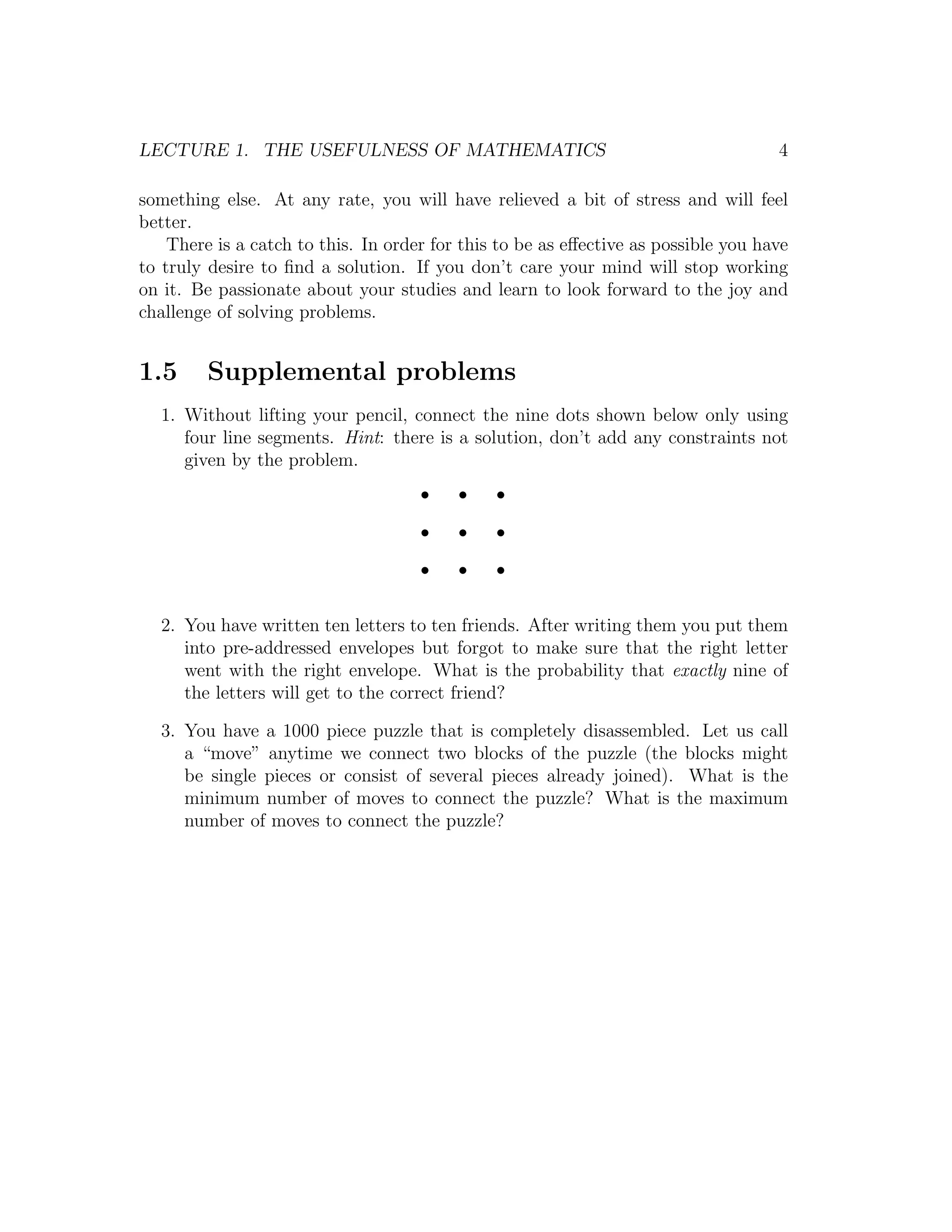 LECTURE 1. THE USEFULNESS OF MATHEMATICS                                            4

something else. At any rate, you will have relieved a bit of stress and will feel
better.
    There is a catch to this. In order for this to be as eﬀective as possible you have
to truly desire to ﬁnd a solution. If you don’t care your mind will stop working
on it. Be passionate about your studies and learn to look forward to the joy and
challenge of solving problems.


1.5      Supplemental problems
  1. Without lifting your pencil, connect the nine dots shown below only using
     four line segments. Hint: there is a solution, don’t add any constraints not
     given by the problem.




  2. You have written ten letters to ten friends. After writing them you put them
     into pre-addressed envelopes but forgot to make sure that the right letter
     went with the right envelope. What is the probability that exactly nine of
     the letters will get to the correct friend?

  3. You have a 1000 piece puzzle that is completely disassembled. Let us call
     a “move” anytime we connect two blocks of the puzzle (the blocks might
     be single pieces or consist of several pieces already joined). What is the
     minimum number of moves to connect the puzzle? What is the maximum
     number of moves to connect the puzzle?
 