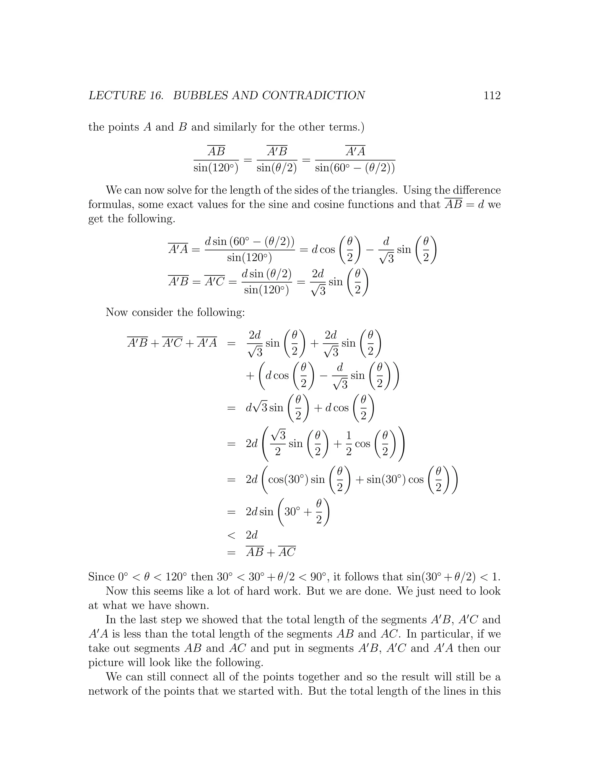LECTURE 16. BUBBLES AND CONTRADICTION                                            112

the points A and B and similarly for the other terms.)

                        AB         AB             AA
                               =          =
                     sin(120◦)   sin(θ/2)   sin(60◦ − (θ/2))
   We can now solve for the length of the sides of the triangles. Using the diﬀerence
formulas, some exact values for the sine and cosine functions and that AB = d we
get the following.
                    d sin (60◦ − (θ/2))         θ     d              θ
                AA=                     = d cos     − √ sin
                         sin(120◦ )             2      3             2
                            d sin (θ/2)   2d      θ
                AB =AC =             ◦)
                                        = √ sin
                             sin(120        3     2
   Now consider the following:
                         2d              θ    2d       θ
       A B + A C + A A = √ sin             + √ sin
                          3              2     3       2
                                         θ       d       θ
                              + d cos        − √ sin
                                         2        3      2
                               √        θ            θ
                            = d 3 sin      + d cos
                                        2            2
                                  √
                                    3       θ      1       θ
                            = 2d      sin      + cos
                                   2        2      2      2
                                                   θ                     θ
                            = 2d cos(30◦ ) sin         + sin(30◦ ) cos
                                                   2                     2
                                              θ
                            = 2d sin 30◦ +
                                              2
                            < 2d
                            = AB + AC

Since 0◦ < θ < 120◦ then 30◦ < 30◦ + θ/2 < 90◦ , it follows that sin(30◦ + θ/2) < 1.
    Now this seems like a lot of hard work. But we are done. We just need to look
at what we have shown.
    In the last step we showed that the total length of the segments A B, A C and
A A is less than the total length of the segments AB and AC. In particular, if we
take out segments AB and AC and put in segments A B, A C and A A then our
picture will look like the following.
    We can still connect all of the points together and so the result will still be a
network of the points that we started with. But the total length of the lines in this
 