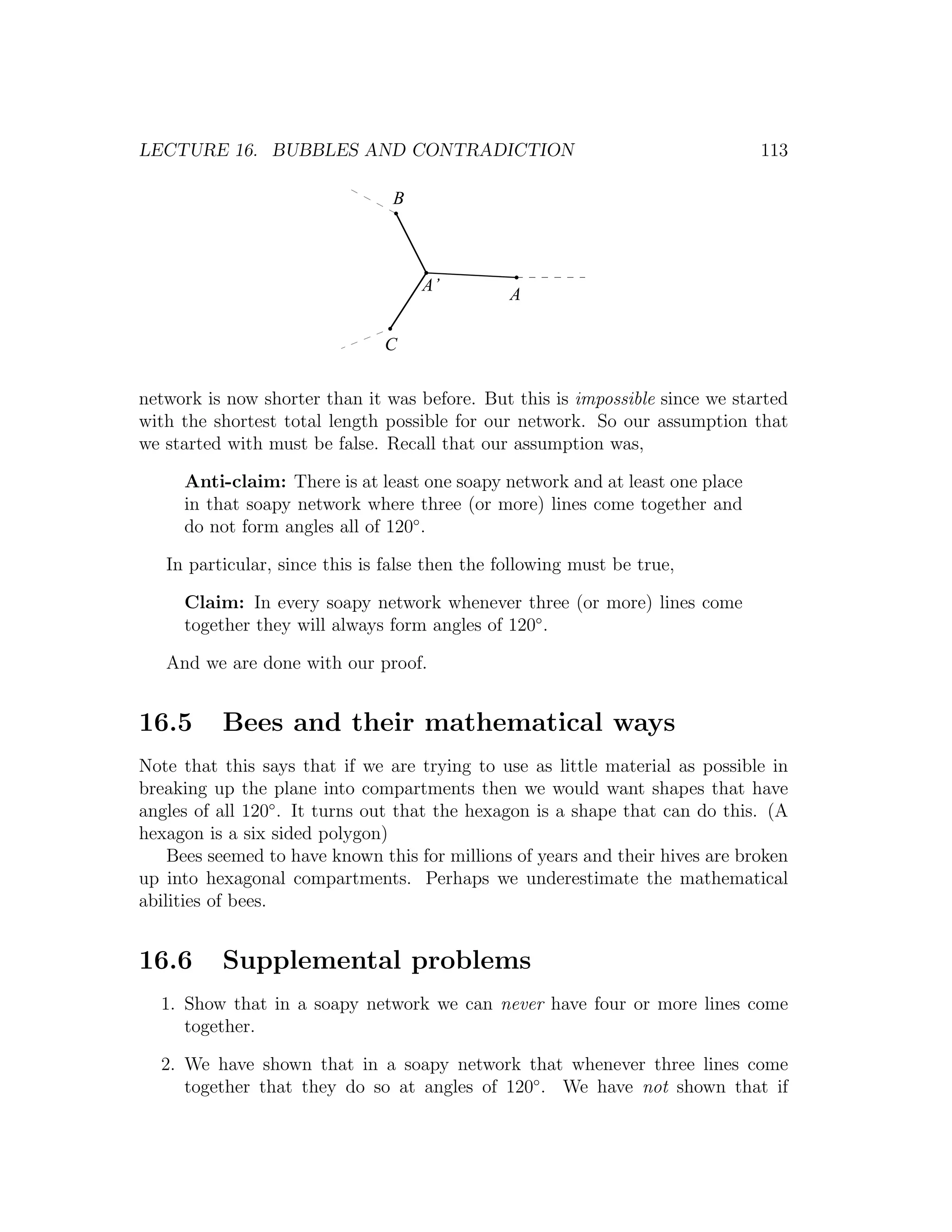 LECTURE 16. BUBBLES AND CONTRADICTION                                          113

                                B



                                    A’
                                                A

                               C

network is now shorter than it was before. But this is impossible since we started
with the shortest total length possible for our network. So our assumption that
we started with must be false. Recall that our assumption was,

     Anti-claim: There is at least one soapy network and at least one place
     in that soapy network where three (or more) lines come together and
     do not form angles all of 120◦ .

   In particular, since this is false then the following must be true,

     Claim: In every soapy network whenever three (or more) lines come
     together they will always form angles of 120◦ .

   And we are done with our proof.


16.5      Bees and their mathematical ways
Note that this says that if we are trying to use as little material as possible in
breaking up the plane into compartments then we would want shapes that have
angles of all 120◦ . It turns out that the hexagon is a shape that can do this. (A
hexagon is a six sided polygon)
    Bees seemed to have known this for millions of years and their hives are broken
up into hexagonal compartments. Perhaps we underestimate the mathematical
abilities of bees.


16.6      Supplemental problems
  1. Show that in a soapy network we can never have four or more lines come
     together.

  2. We have shown that in a soapy network that whenever three lines come
     together that they do so at angles of 120◦ . We have not shown that if
 