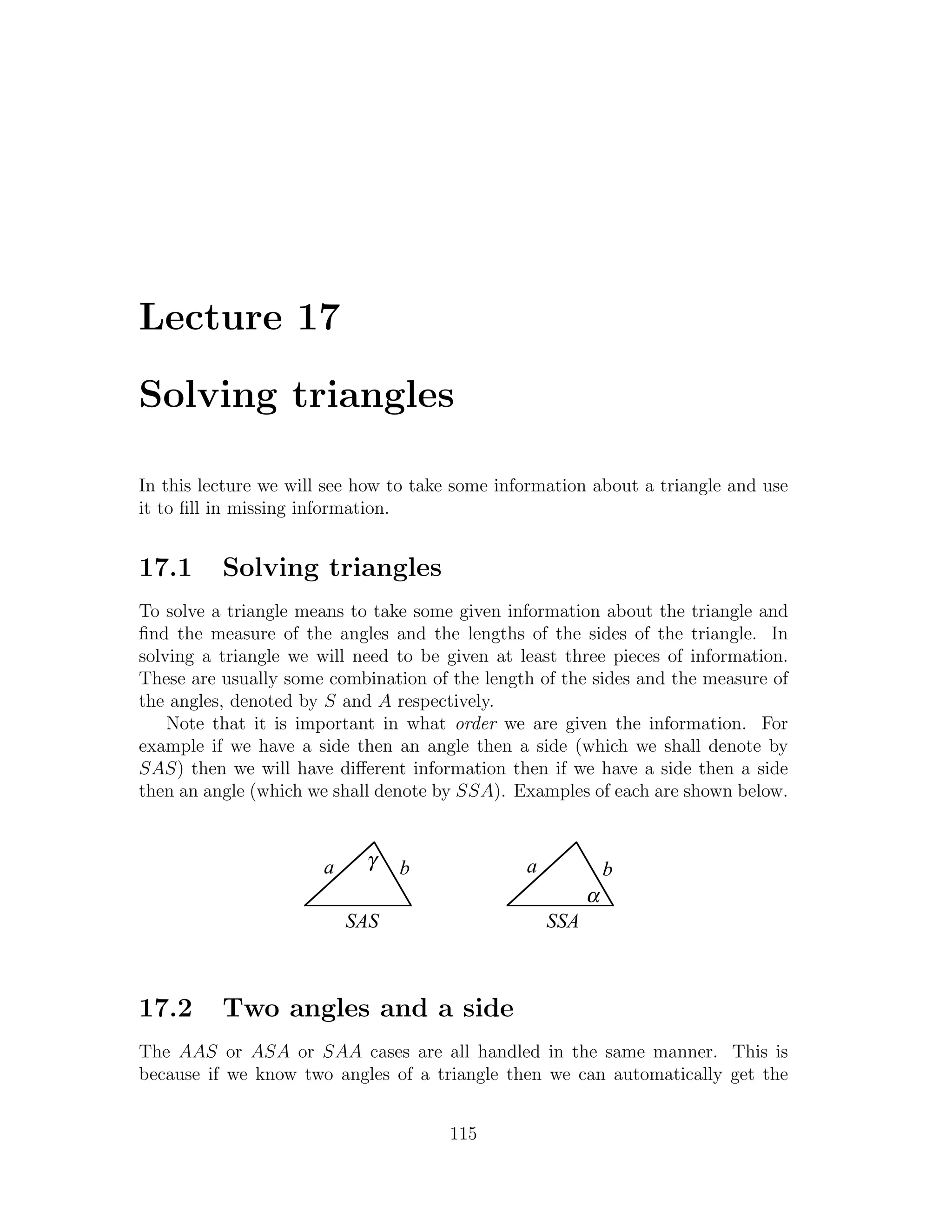 Lecture 17

Solving triangles

In this lecture we will see how to take some information about a triangle and use
it to ﬁll in missing information.


17.1      Solving triangles
To solve a triangle means to take some given information about the triangle and
ﬁnd the measure of the angles and the lengths of the sides of the triangle. In
solving a triangle we will need to be given at least three pieces of information.
These are usually some combination of the length of the sides and the measure of
the angles, denoted by S and A respectively.
    Note that it is important in what order we are given the information. For
example if we have a side then an angle then a side (which we shall denote by
SAS) then we will have diﬀerent information then if we have a side then a side
then an angle (which we shall denote by SSA). Examples of each are shown below.



                       a    γ    b              a             b
                                                          α
                           SAS                      SSA



17.2      Two angles and a side
The AAS or ASA or SAA cases are all handled in the same manner. This is
because if we know two angles of a triangle then we can automatically get the


                                      115
 