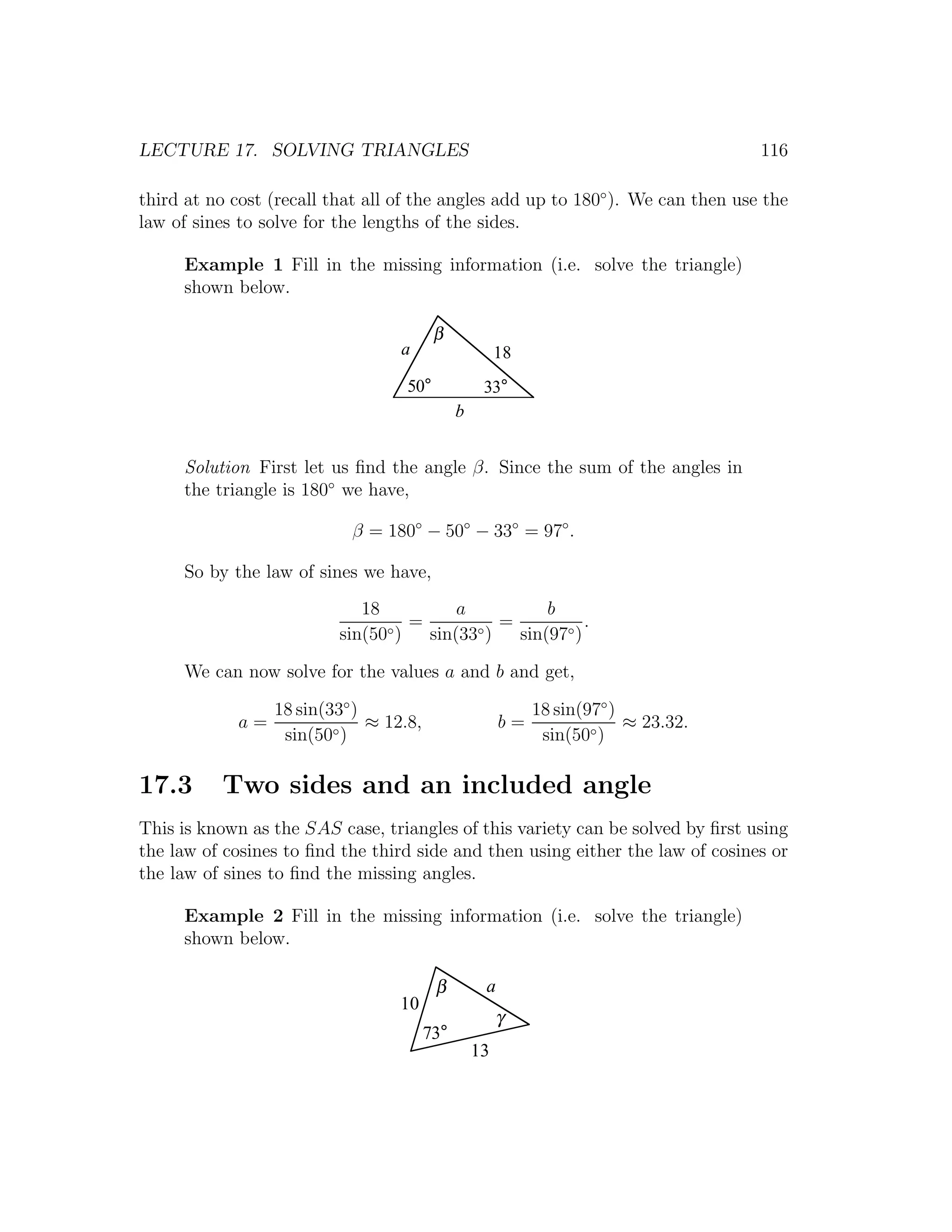 LECTURE 17. SOLVING TRIANGLES                                                        116

third at no cost (recall that all of the angles add up to 180◦ ). We can then use the
law of sines to solve for the lengths of the sides.

     Example 1 Fill in the missing information (i.e. solve the triangle)
     shown below.

                                          β
                                   a                    18
                                    50°             33°
                                               b


     Solution First let us ﬁnd the angle β. Since the sum of the angles in
     the triangle is 180◦ we have,

                            β = 180◦ − 50◦ − 33◦ = 97◦ .

     So by the law of sines we have,
                             18          a          b
                                ◦)
                                   =       ◦)
                                              =           .
                          sin(50     sin(33     sin(97◦ )

     We can now solve for the values a and b and get,

                  18 sin(33◦ )                               18 sin(97◦ )
             a=                ≈ 12.8,                  b=                ≈ 23.32.
                   sin(50◦ )                                  sin(50◦ )

17.3      Two sides and an included angle
This is known as the SAS case, triangles of this variety can be solved by ﬁrst using
the law of cosines to ﬁnd the third side and then using either the law of cosines or
the law of sines to ﬁnd the missing angles.

     Example 2 Fill in the missing information (i.e. solve the triangle)
     shown below.

                                          β         a
                                   10
                                                        γ
                                         73°
                                                   13
 