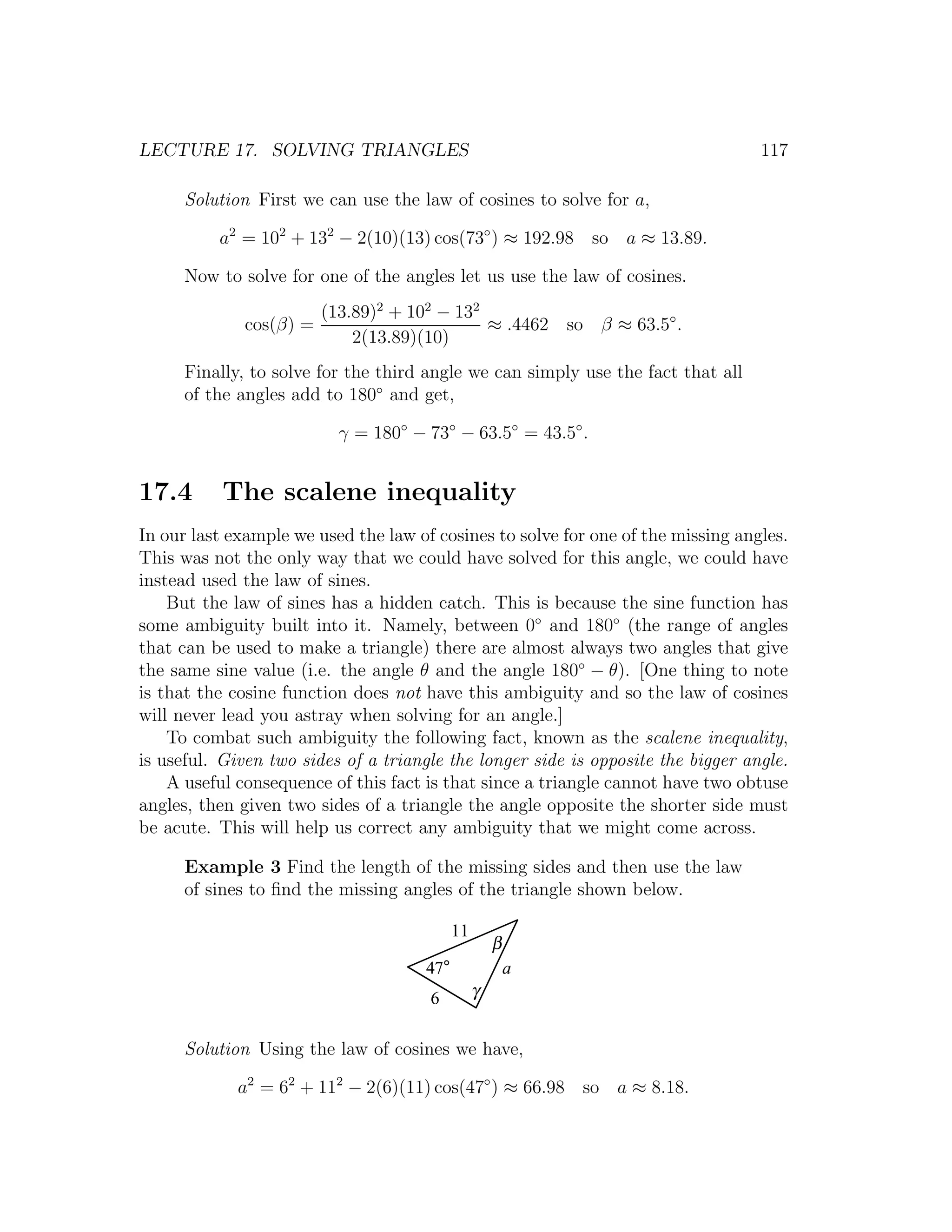 LECTURE 17. SOLVING TRIANGLES                                                     117

      Solution First we can use the law of cosines to solve for a,

          a2 = 102 + 132 − 2(10)(13) cos(73◦ ) ≈ 192.98 so a ≈ 13.89.

      Now to solve for one of the angles let us use the law of cosines.
                       (13.89)2 + 102 − 132
              cos(β) =                      ≈ .4462 so β ≈ 63.5◦ .
                           2(13.89)(10)
      Finally, to solve for the third angle we can simply use the fact that all
      of the angles add to 180◦ and get,

                          γ = 180◦ − 73◦ − 63.5◦ = 43.5◦ .


17.4       The scalene inequality
In our last example we used the law of cosines to solve for one of the missing angles.
This was not the only way that we could have solved for this angle, we could have
instead used the law of sines.
    But the law of sines has a hidden catch. This is because the sine function has
some ambiguity built into it. Namely, between 0◦ and 180◦ (the range of angles
that can be used to make a triangle) there are almost always two angles that give
the same sine value (i.e. the angle θ and the angle 180◦ − θ). [One thing to note
is that the cosine function does not have this ambiguity and so the law of cosines
will never lead you astray when solving for an angle.]
    To combat such ambiguity the following fact, known as the scalene inequality,
is useful. Given two sides of a triangle the longer side is opposite the bigger angle.
    A useful consequence of this fact is that since a triangle cannot have two obtuse
angles, then given two sides of a triangle the angle opposite the shorter side must
be acute. This will help us correct any ambiguity that we might come across.

      Example 3 Find the length of the missing sides and then use the law
      of sines to ﬁnd the missing angles of the triangle shown below.

                                            11
                                                     β
                                      47°                a
                                      6          γ


      Solution Using the law of cosines we have,

             a2 = 62 + 112 − 2(6)(11) cos(47◦ ) ≈ 66.98 so a ≈ 8.18.
 