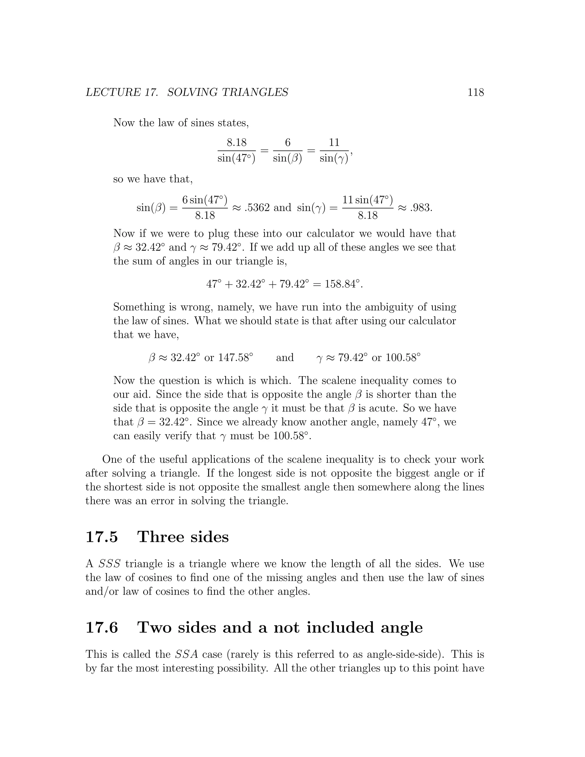 LECTURE 17. SOLVING TRIANGLES                                                     118

      Now the law of sines states,
                               8.18         6       11
                                    ◦)
                                       =        =        ,
                             sin(47      sin(β)   sin(γ)
      so we have that,
                      6 sin(47◦ )                      11 sin(47◦ )
           sin(β) =               ≈ .5362 and sin(γ) =              ≈ .983.
                         8.18                              8.18
      Now if we were to plug these into our calculator we would have that
      β ≈ 32.42◦ and γ ≈ 79.42◦ . If we add up all of these angles we see that
      the sum of angles in our triangle is,

                           47◦ + 32.42◦ + 79.42◦ = 158.84◦ .

      Something is wrong, namely, we have run into the ambiguity of using
      the law of sines. What we should state is that after using our calculator
      that we have,

             β ≈ 32.42◦ or 147.58◦       and      γ ≈ 79.42◦ or 100.58◦

      Now the question is which is which. The scalene inequality comes to
      our aid. Since the side that is opposite the angle β is shorter than the
      side that is opposite the angle γ it must be that β is acute. So we have
      that β = 32.42◦ . Since we already know another angle, namely 47◦ , we
      can easily verify that γ must be 100.58◦ .

    One of the useful applications of the scalene inequality is to check your work
after solving a triangle. If the longest side is not opposite the biggest angle or if
the shortest side is not opposite the smallest angle then somewhere along the lines
there was an error in solving the triangle.


17.5       Three sides
A SSS triangle is a triangle where we know the length of all the sides. We use
the law of cosines to ﬁnd one of the missing angles and then use the law of sines
and/or law of cosines to ﬁnd the other angles.


17.6       Two sides and a not included angle
This is called the SSA case (rarely is this referred to as angle-side-side). This is
by far the most interesting possibility. All the other triangles up to this point have
 