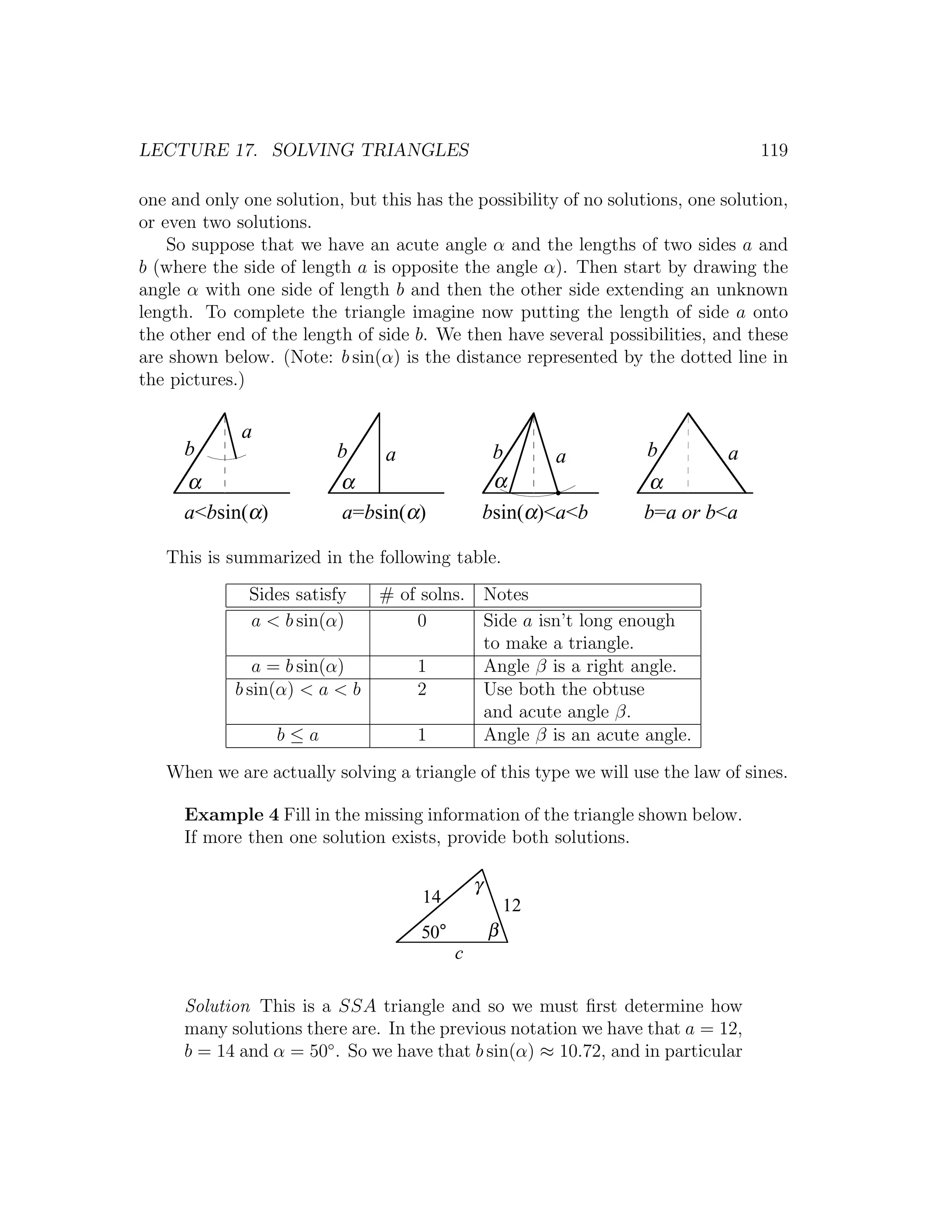 LECTURE 17. SOLVING TRIANGLES                                                     119

one and only one solution, but this has the possibility of no solutions, one solution,
or even two solutions.
    So suppose that we have an acute angle α and the lengths of two sides a and
b (where the side of length a is opposite the angle α). Then start by drawing the
angle α with one side of length b and then the other side extending an unknown
length. To complete the triangle imagine now putting the length of side a onto
the other end of the length of side b. We then have several possibilities, and these
are shown below. (Note: b sin(α) is the distance represented by the dotted line in
the pictures.)

             a
      b                   b     a                   b       a      b          a
      α                   α                         α             α
      a<bsin(α)           a=bsin(α)                bsin(α)<a<b    b=a or b<a

   This is summarized in the following table.
              Sides satisfy  # of solns. Notes
              a < b sin(α)       0       Side a isn’t long enough
                                         to make a triangle.
               a = b sin(α)      1       Angle β is a right angle.
            b sin(α) < a < b     2       Use both the obtuse
                                         and acute angle β.
                  b≤a            1       Angle β is an acute angle.

   When we are actually solving a triangle of this type we will use the law of sines.

      Example 4 Fill in the missing information of the triangle shown below.
      If more then one solution exists, provide both solutions.

                                               γ
                                     14                12
                                     50°           β
                                           c

      Solution This is a SSA triangle and so we must ﬁrst determine how
      many solutions there are. In the previous notation we have that a = 12,
      b = 14 and α = 50◦ . So we have that b sin(α) ≈ 10.72, and in particular
 