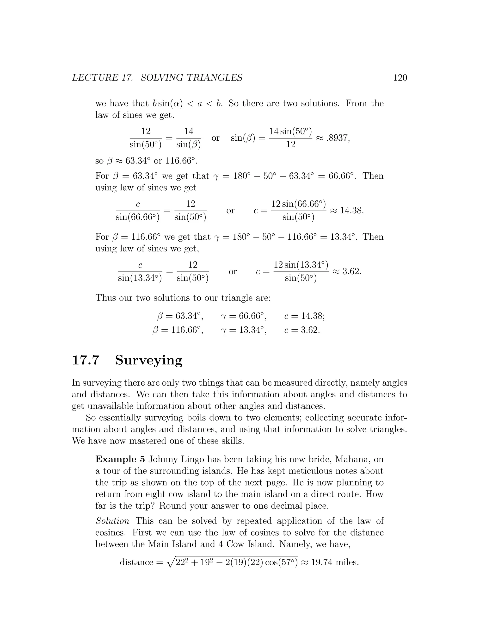 LECTURE 17. SOLVING TRIANGLES                                                       120

     we have that b sin(α) < a < b. So there are two solutions. From the
     law of sines we get.
                 12        14                            14 sin(50◦ )
                    ◦)
                       =             or     sin(β) =                  ≈ .8937,
              sin(50     sin(β)                               12
     so β ≈ 63.34◦ or 116.66◦ .
     For β = 63.34◦ we get that γ = 180◦ − 50◦ − 63.34◦ = 66.66◦ . Then
     using law of sines we get
               c           12                            12 sin(66.66◦ )
                   ◦)
                      =                    or     c=                     ≈ 14.38.
          sin(66.66     sin(50◦ )                           sin(50◦ )

     For β = 116.66◦ we get that γ = 180◦ − 50◦ − 116.66◦ = 13.34◦ . Then
     using law of sines we get,
                c           12                            12 sin(13.34◦ )
                    ◦)
                       =                    or     c=                     ≈ 3.62.
           sin(13.34     sin(50◦ )                           sin(50◦ )

     Thus our two solutions to our triangle are:
                    β = 63.34◦ ,          γ = 66.66◦ ,      c = 14.38;
                   β = 116.66◦ ,          γ = 13.34◦ ,      c = 3.62.


17.7      Surveying
In surveying there are only two things that can be measured directly, namely angles
and distances. We can then take this information about angles and distances to
get unavailable information about other angles and distances.
    So essentially surveying boils down to two elements; collecting accurate infor-
mation about angles and distances, and using that information to solve triangles.
We have now mastered one of these skills.
     Example 5 Johnny Lingo has been taking his new bride, Mahana, on
     a tour of the surrounding islands. He has kept meticulous notes about
     the trip as shown on the top of the next page. He is now planning to
     return from eight cow island to the main island on a direct route. How
     far is the trip? Round your answer to one decimal place.
     Solution This can be solved by repeated application of the law of
     cosines. First we can use the law of cosines to solve for the distance
     between the Main Island and 4 Cow Island. Namely, we have,
           distance =    222 + 192 − 2(19)(22) cos(57◦ ) ≈ 19.74 miles.
 