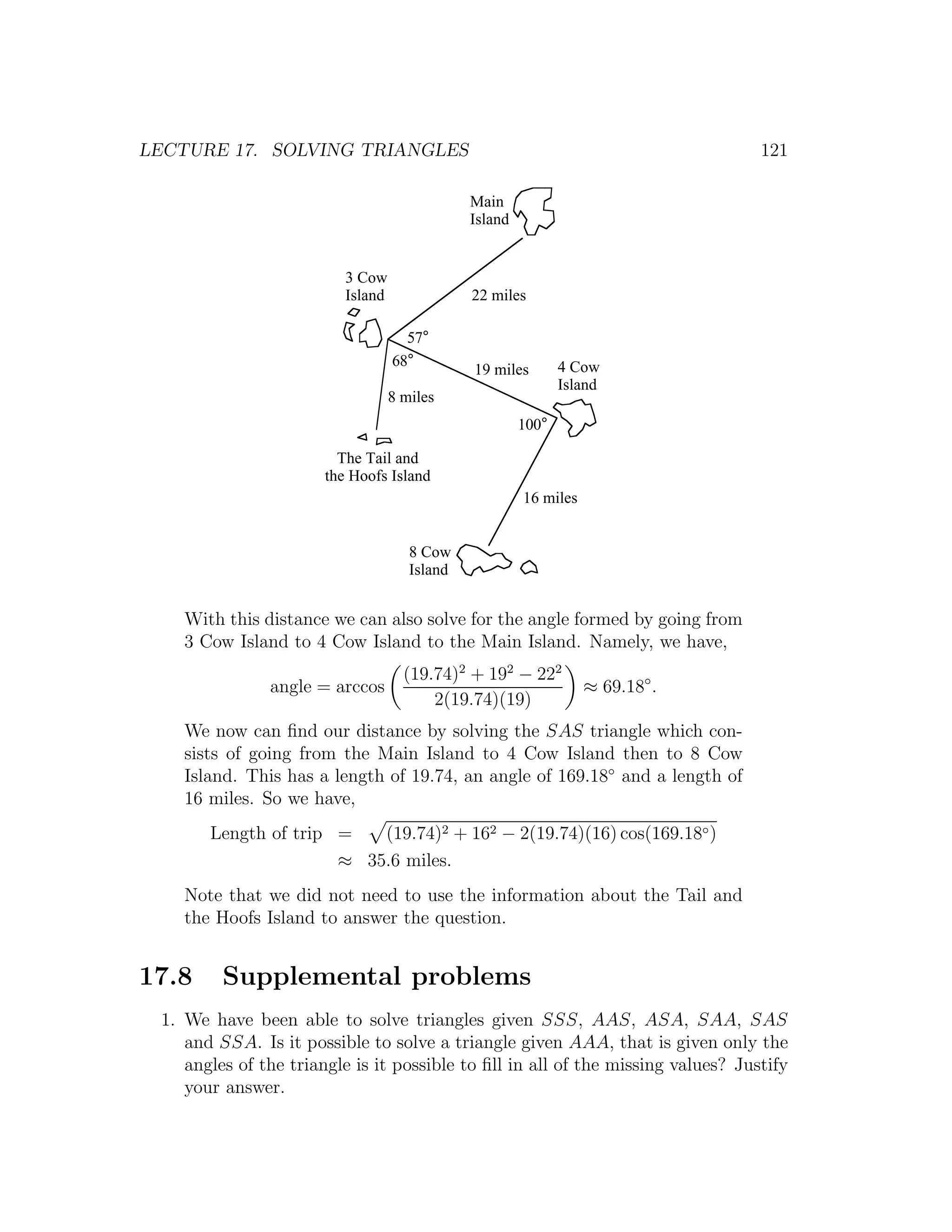 LECTURE 17. SOLVING TRIANGLES                                                     121

                                               Main
                                               Island


                          3 Cow
                          Island               22 miles

                                     57°
                                   68°                         4 Cow
                                               19 miles
                                                               Island
                                   8 miles
                                                        100°

                         The Tail and
                       the Hoofs Island
                                                        16 miles


                                      8 Cow
                                      Island


    With this distance we can also solve for the angle formed by going from
    3 Cow Island to 4 Cow Island to the Main Island. Namely, we have,
                                     (19.74)2 + 192 − 222
               angle = arccos                                      ≈ 69.18◦ .
                                         2(19.74)(19)
    We now can ﬁnd our distance by solving the SAS triangle which con-
    sists of going from the Main Island to 4 Cow Island then to 8 Cow
    Island. This has a length of 19.74, an angle of 169.18◦ and a length of
    16 miles. So we have,
       Length of trip =   (19.74)2 + 162 − 2(19.74)(16) cos(169.18◦ )
                      ≈ 35.6 miles.
    Note that we did not need to use the information about the Tail and
    the Hoofs Island to answer the question.


17.8     Supplemental problems
 1. We have been able to solve triangles given SSS, AAS, ASA, SAA, SAS
    and SSA. Is it possible to solve a triangle given AAA, that is given only the
    angles of the triangle is it possible to ﬁll in all of the missing values? Justify
    your answer.
 