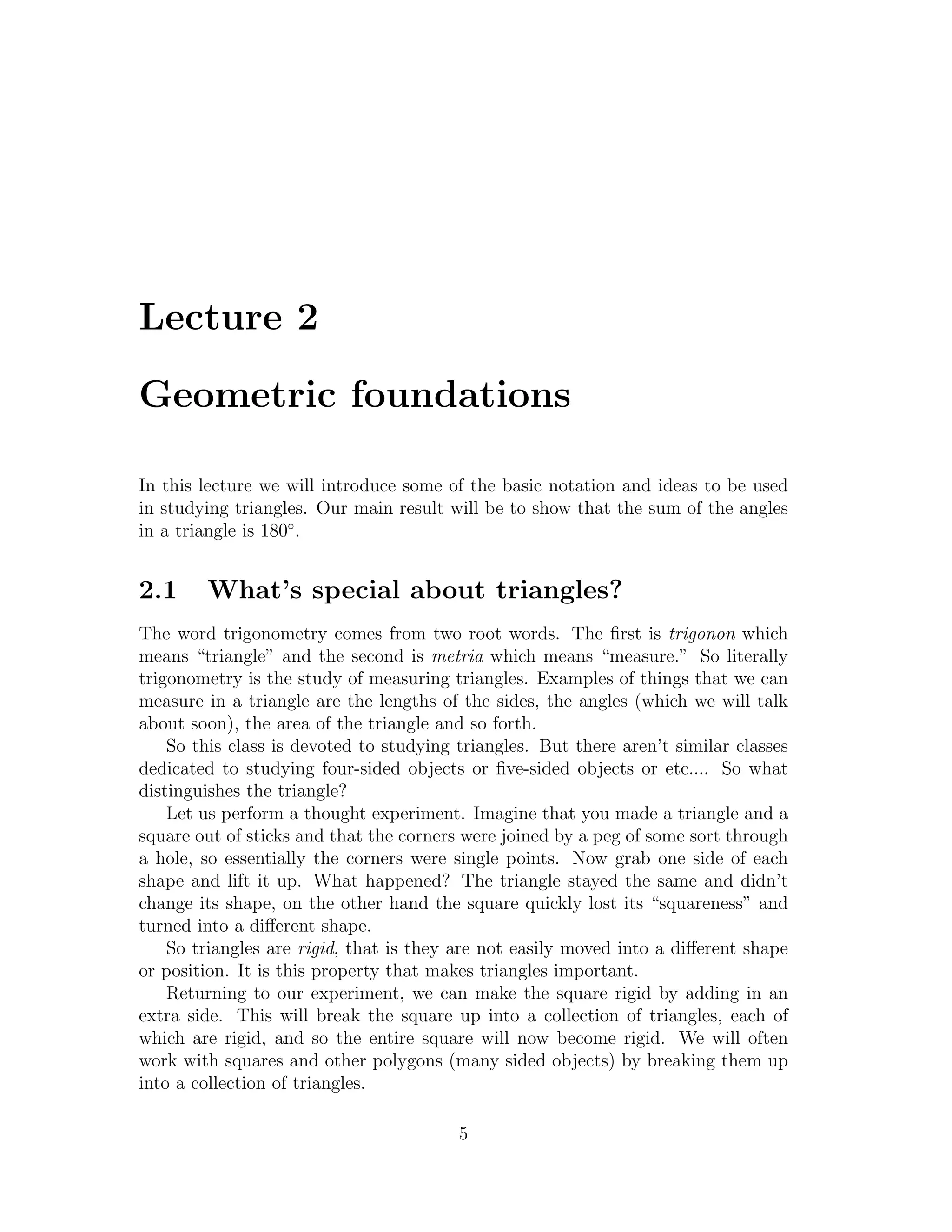Lecture 2

Geometric foundations

In this lecture we will introduce some of the basic notation and ideas to be used
in studying triangles. Our main result will be to show that the sum of the angles
in a triangle is 180◦ .


2.1     What’s special about triangles?
The word trigonometry comes from two root words. The ﬁrst is trigonon which
means “triangle” and the second is metria which means “measure.” So literally
trigonometry is the study of measuring triangles. Examples of things that we can
measure in a triangle are the lengths of the sides, the angles (which we will talk
about soon), the area of the triangle and so forth.
    So this class is devoted to studying triangles. But there aren’t similar classes
dedicated to studying four-sided objects or ﬁve-sided objects or etc.... So what
distinguishes the triangle?
    Let us perform a thought experiment. Imagine that you made a triangle and a
square out of sticks and that the corners were joined by a peg of some sort through
a hole, so essentially the corners were single points. Now grab one side of each
shape and lift it up. What happened? The triangle stayed the same and didn’t
change its shape, on the other hand the square quickly lost its “squareness” and
turned into a diﬀerent shape.
    So triangles are rigid, that is they are not easily moved into a diﬀerent shape
or position. It is this property that makes triangles important.
    Returning to our experiment, we can make the square rigid by adding in an
extra side. This will break the square up into a collection of triangles, each of
which are rigid, and so the entire square will now become rigid. We will often
work with squares and other polygons (many sided objects) by breaking them up
into a collection of triangles.

                                         5
 