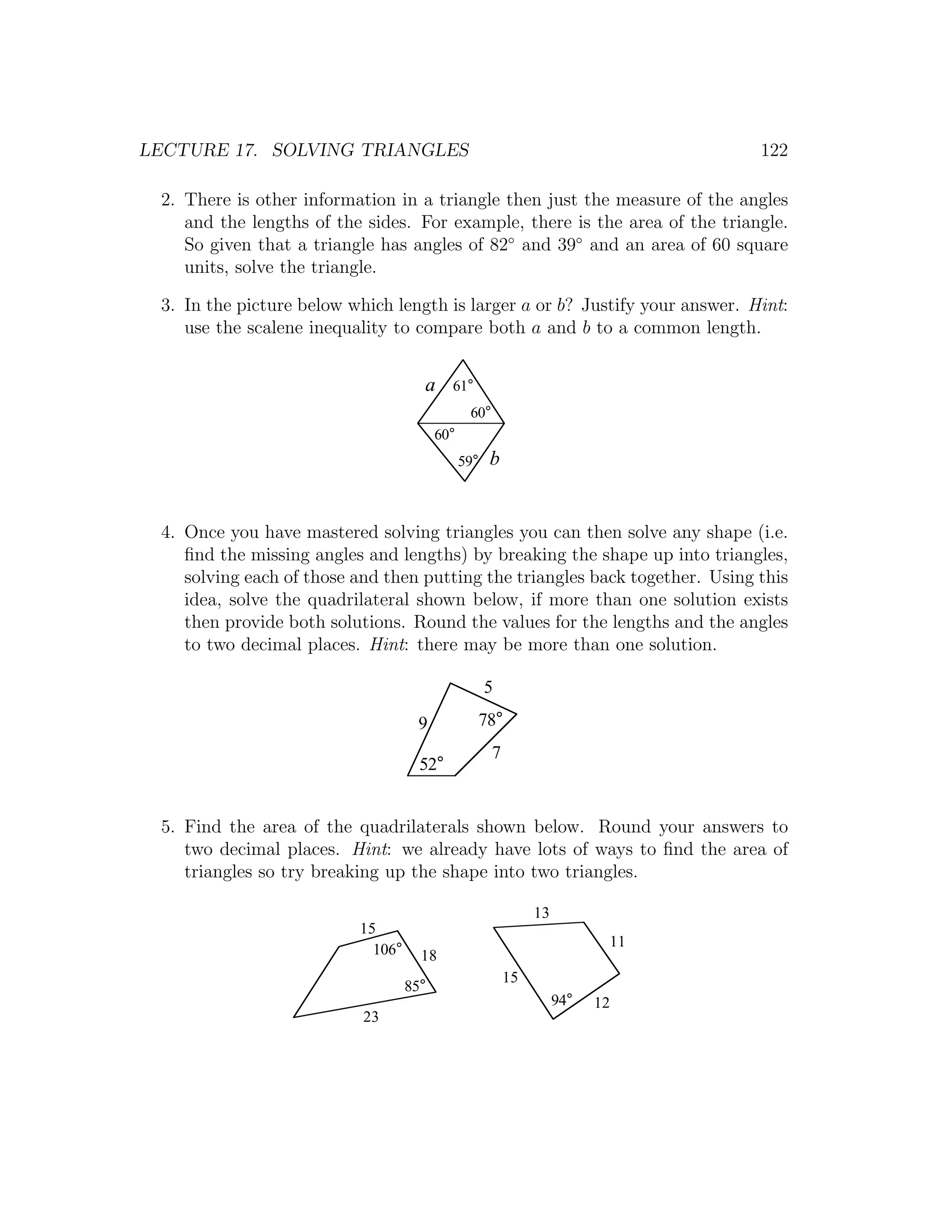 LECTURE 17. SOLVING TRIANGLES                                                   122

 2. There is other information in a triangle then just the measure of the angles
    and the lengths of the sides. For example, there is the area of the triangle.
    So given that a triangle has angles of 82◦ and 39◦ and an area of 60 square
    units, solve the triangle.

 3. In the picture below which length is larger a or b? Justify your answer. Hint:
    use the scalene inequality to compare both a and b to a common length.


                                     a     61°
                                                60°
                                         60°
                                               59°   b


 4. Once you have mastered solving triangles you can then solve any shape (i.e.
    ﬁnd the missing angles and lengths) by breaking the shape up into triangles,
    solving each of those and then putting the triangles back together. Using this
    idea, solve the quadrilateral shown below, if more than one solution exists
    then provide both solutions. Round the values for the lengths and the angles
    to two decimal places. Hint: there may be more than one solution.

                                                     5
                                    9            78°
                                                      7
                                     52°


 5. Find the area of the quadrilaterals shown below. Round your answers to
    two decimal places. Hint: we already have lots of ways to ﬁnd the area of
    triangles so try breaking up the shape into two triangles.

                                                               13
                          15
                                                                           11
                            106°     18
                                                          15
                                   85°
                                                                    94°   12
                           23
 