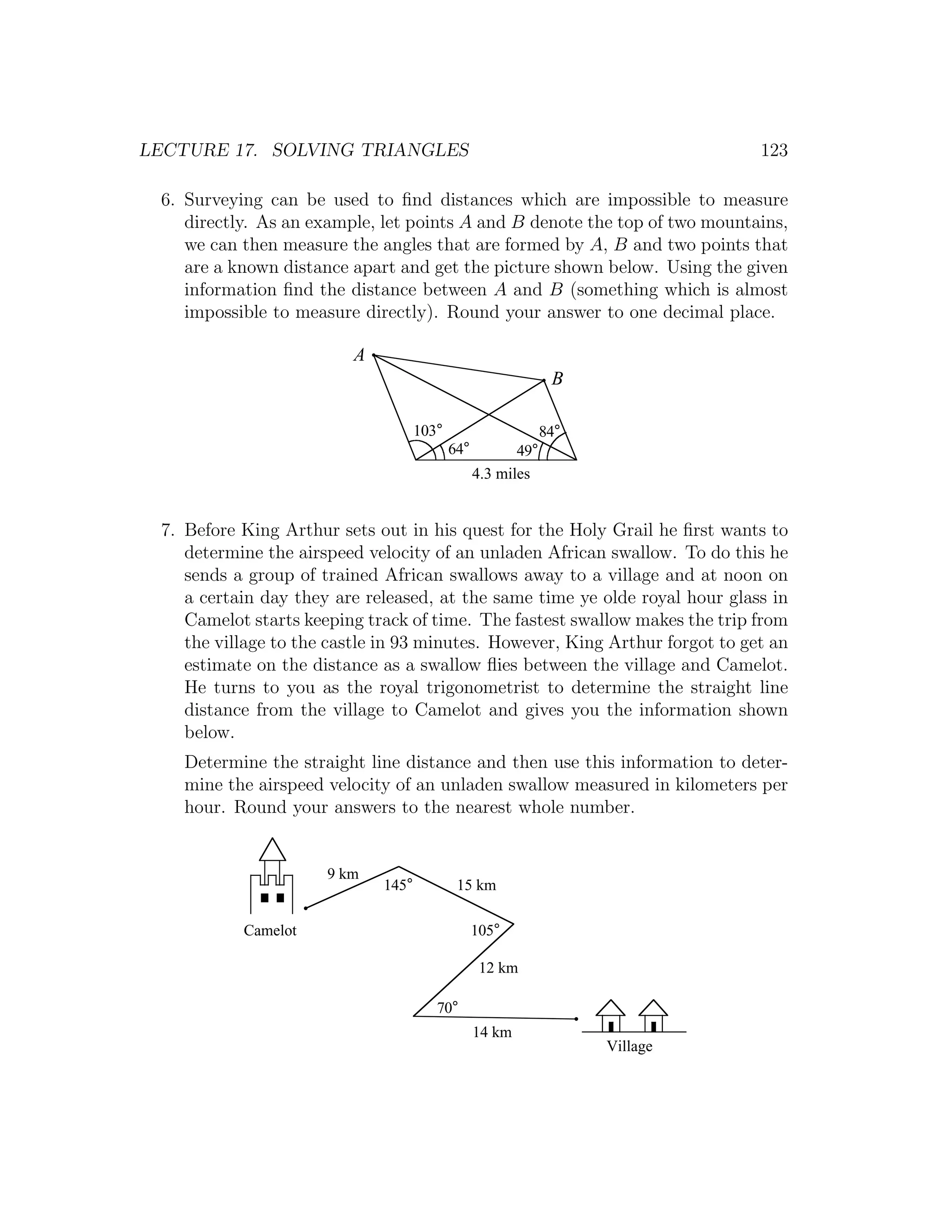 LECTURE 17. SOLVING TRIANGLES                                                 123

 6. Surveying can be used to ﬁnd distances which are impossible to measure
    directly. As an example, let points A and B denote the top of two mountains,
    we can then measure the angles that are formed by A, B and two points that
    are a known distance apart and get the picture shown below. Using the given
    information ﬁnd the distance between A and B (something which is almost
    impossible to measure directly). Round your answer to one decimal place.

                         A
                                                               B

                                    103°                      84°
                                           64°          49°
                                                 4.3 miles


 7. Before King Arthur sets out in his quest for the Holy Grail he ﬁrst wants to
    determine the airspeed velocity of an unladen African swallow. To do this he
    sends a group of trained African swallows away to a village and at noon on
    a certain day they are released, at the same time ye olde royal hour glass in
    Camelot starts keeping track of time. The fastest swallow makes the trip from
    the village to the castle in 93 minutes. However, King Arthur forgot to get an
    estimate on the distance as a swallow ﬂies between the village and Camelot.
    He turns to you as the royal trigonometrist to determine the straight line
    distance from the village to Camelot and gives you the information shown
    below.
    Determine the straight line distance and then use this information to deter-
    mine the airspeed velocity of an unladen swallow measured in kilometers per
    hour. Round your answers to the nearest whole number.


                      9 km
                             145°           15 km

           Camelot                               105°

                                                  12 km

                                       70°
                                                 14 km
                                                                    Village
 