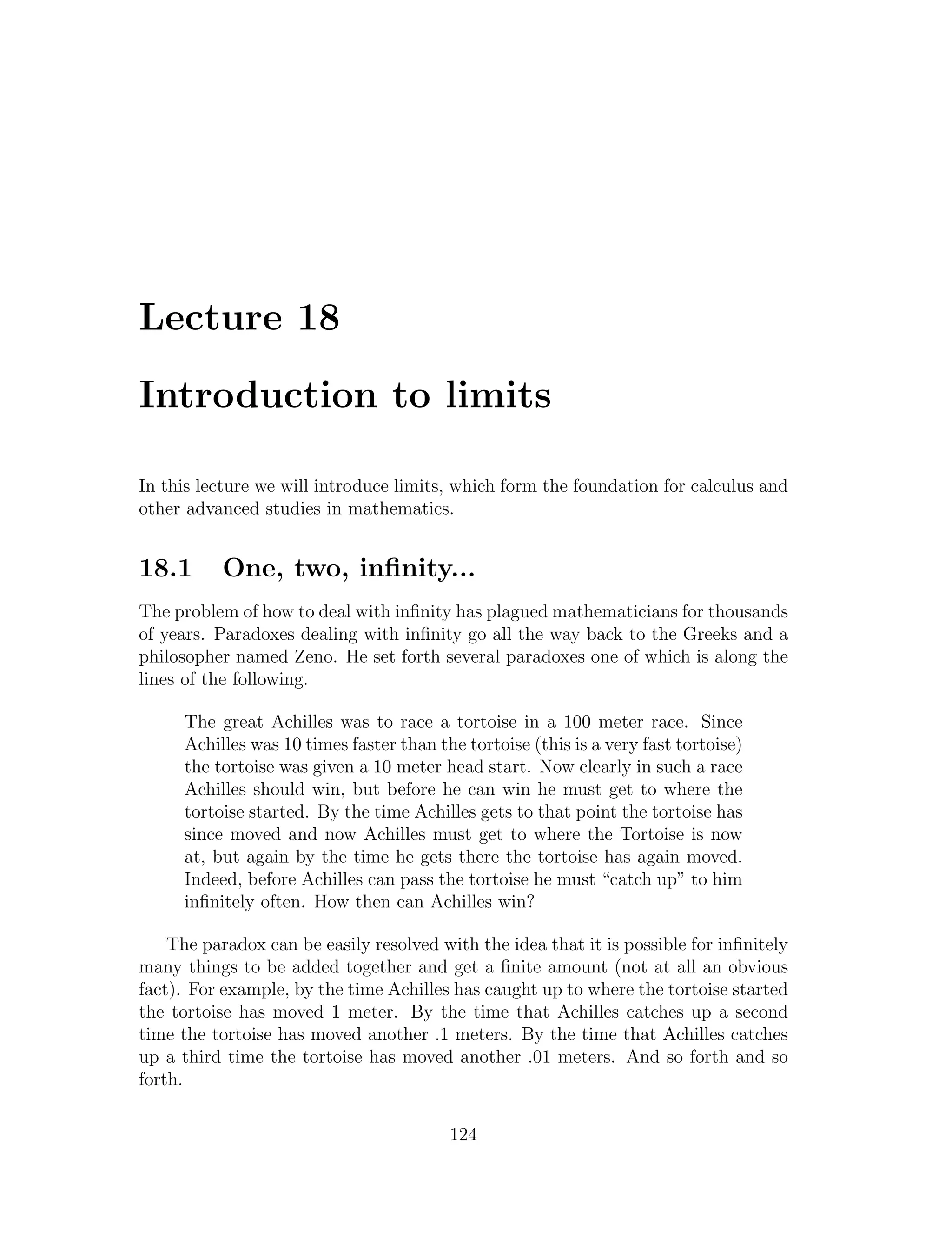 Lecture 18

Introduction to limits

In this lecture we will introduce limits, which form the foundation for calculus and
other advanced studies in mathematics.


18.1       One, two, inﬁnity...
The problem of how to deal with inﬁnity has plagued mathematicians for thousands
of years. Paradoxes dealing with inﬁnity go all the way back to the Greeks and a
philosopher named Zeno. He set forth several paradoxes one of which is along the
lines of the following.

      The great Achilles was to race a tortoise in a 100 meter race. Since
      Achilles was 10 times faster than the tortoise (this is a very fast tortoise)
      the tortoise was given a 10 meter head start. Now clearly in such a race
      Achilles should win, but before he can win he must get to where the
      tortoise started. By the time Achilles gets to that point the tortoise has
      since moved and now Achilles must get to where the Tortoise is now
      at, but again by the time he gets there the tortoise has again moved.
      Indeed, before Achilles can pass the tortoise he must “catch up” to him
      inﬁnitely often. How then can Achilles win?

    The paradox can be easily resolved with the idea that it is possible for inﬁnitely
many things to be added together and get a ﬁnite amount (not at all an obvious
fact). For example, by the time Achilles has caught up to where the tortoise started
the tortoise has moved 1 meter. By the time that Achilles catches up a second
time the tortoise has moved another .1 meters. By the time that Achilles catches
up a third time the tortoise has moved another .01 meters. And so forth and so
forth.

                                          124
 