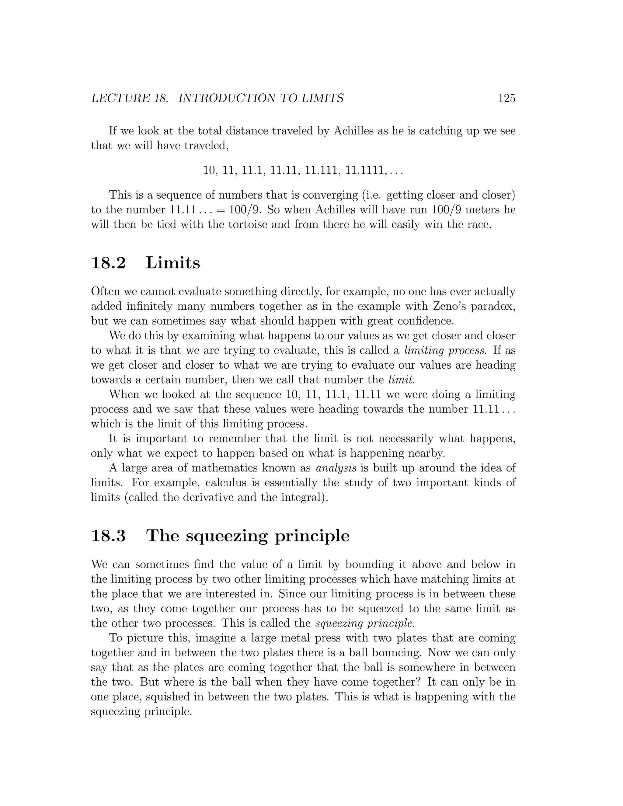 LECTURE 18. INTRODUCTION TO LIMITS                                                125

   If we look at the total distance traveled by Achilles as he is catching up we see
that we will have traveled,

                      10, 11, 11.1, 11.11, 11.111, 11.1111, . . .

    This is a sequence of numbers that is converging (i.e. getting closer and closer)
to the number 11.11 . . . = 100/9. So when Achilles will have run 100/9 meters he
will then be tied with the tortoise and from there he will easily win the race.


18.2       Limits
Often we cannot evaluate something directly, for example, no one has ever actually
added inﬁnitely many numbers together as in the example with Zeno’s paradox,
but we can sometimes say what should happen with great conﬁdence.
   We do this by examining what happens to our values as we get closer and closer
to what it is that we are trying to evaluate, this is called a limiting process. If as
we get closer and closer to what we are trying to evaluate our values are heading
towards a certain number, then we call that number the limit.
   When we looked at the sequence 10, 11, 11.1, 11.11 we were doing a limiting
process and we saw that these values were heading towards the number 11.11 . . .
which is the limit of this limiting process.
   It is important to remember that the limit is not necessarily what happens,
only what we expect to happen based on what is happening nearby.
   A large area of mathematics known as analysis is built up around the idea of
limits. For example, calculus is essentially the study of two important kinds of
limits (called the derivative and the integral).


18.3       The squeezing principle
We can sometimes ﬁnd the value of a limit by bounding it above and below in
the limiting process by two other limiting processes which have matching limits at
the place that we are interested in. Since our limiting process is in between these
two, as they come together our process has to be squeezed to the same limit as
the other two processes. This is called the squeezing principle.
   To picture this, imagine a large metal press with two plates that are coming
together and in between the two plates there is a ball bouncing. Now we can only
say that as the plates are coming together that the ball is somewhere in between
the two. But where is the ball when they have come together? It can only be in
one place, squished in between the two plates. This is what is happening with the
squeezing principle.
 