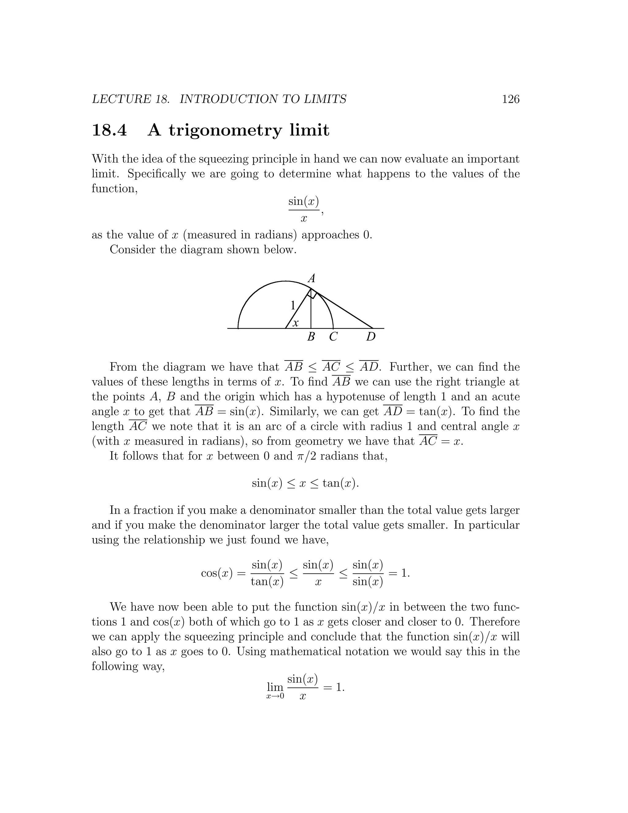 LECTURE 18. INTRODUCTION TO LIMITS                                              126

18.4      A trigonometry limit
With the idea of the squeezing principle in hand we can now evaluate an important
limit. Speciﬁcally we are going to determine what happens to the values of the
function,
                                      sin(x)
                                             ,
                                         x
as the value of x (measured in radians) approaches 0.
    Consider the diagram shown below.

                                           A

                                       1
                                       x
                                           B   C       D

   From the diagram we have that AB ≤ AC ≤ AD. Further, we can ﬁnd the
values of these lengths in terms of x. To ﬁnd AB we can use the right triangle at
the points A, B and the origin which has a hypotenuse of length 1 and an acute
angle x to get that AB = sin(x). Similarly, we can get AD = tan(x). To ﬁnd the
length AC we note that it is an arc of a circle with radius 1 and central angle x
(with x measured in radians), so from geometry we have that AC = x.
   It follows that for x between 0 and π/2 radians that,

                                sin(x) ≤ x ≤ tan(x).

   In a fraction if you make a denominator smaller than the total value gets larger
and if you make the denominator larger the total value gets smaller. In particular
using the relationship we just found we have,

                                sin(x)   sin(x)   sin(x)
                     cos(x) =          ≤        ≤        = 1.
                                tan(x)      x     sin(x)

    We have now been able to put the function sin(x)/x in between the two func-
tions 1 and cos(x) both of which go to 1 as x gets closer and closer to 0. Therefore
we can apply the squeezing principle and conclude that the function sin(x)/x will
also go to 1 as x goes to 0. Using mathematical notation we would say this in the
following way,
                                      sin(x)
                                  lim        = 1.
                                  x→0    x
 