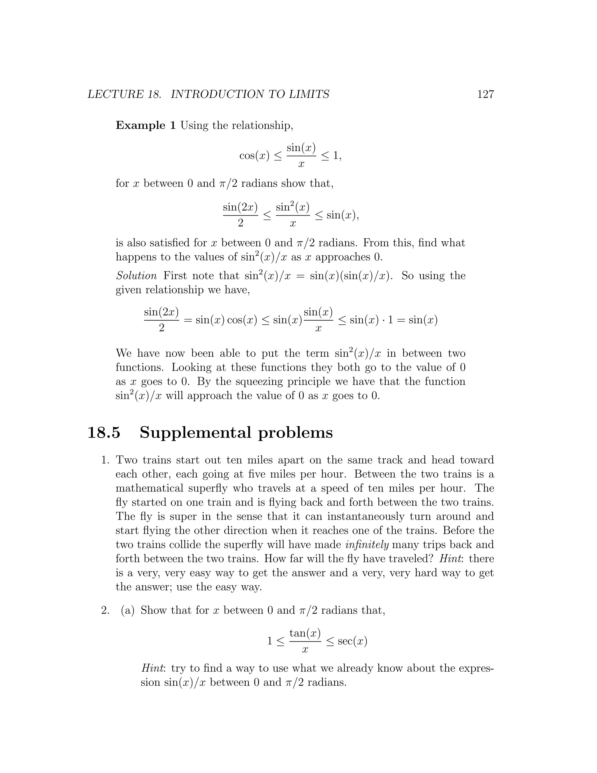 LECTURE 18. INTRODUCTION TO LIMITS                                           127

    Example 1 Using the relationship,
                                        sin(x)
                             cos(x) ≤          ≤ 1,
                                           x
    for x between 0 and π/2 radians show that,

                         sin(2x)   sin2 (x)
                                 ≤          ≤ sin(x),
                            2         x
    is also satisﬁed for x between 0 and π/2 radians. From this, ﬁnd what
    happens to the values of sin2 (x)/x as x approaches 0.
    Solution First note that sin2 (x)/x = sin(x)(sin(x)/x). So using the
    given relationship we have,
         sin(2x)                          sin(x)
                 = sin(x) cos(x) ≤ sin(x)        ≤ sin(x) · 1 = sin(x)
            2                                x

    We have now been able to put the term sin2 (x)/x in between two
    functions. Looking at these functions they both go to the value of 0
    as x goes to 0. By the squeezing principle we have that the function
    sin2 (x)/x will approach the value of 0 as x goes to 0.


18.5    Supplemental problems
 1. Two trains start out ten miles apart on the same track and head toward
    each other, each going at ﬁve miles per hour. Between the two trains is a
    mathematical superﬂy who travels at a speed of ten miles per hour. The
    ﬂy started on one train and is ﬂying back and forth between the two trains.
    The ﬂy is super in the sense that it can instantaneously turn around and
    start ﬂying the other direction when it reaches one of the trains. Before the
    two trains collide the superﬂy will have made inﬁnitely many trips back and
    forth between the two trains. How far will the ﬂy have traveled? Hint: there
    is a very, very easy way to get the answer and a very, very hard way to get
    the answer; use the easy way.

 2. (a) Show that for x between 0 and π/2 radians that,
                                        tan(x)
                                  1≤           ≤ sec(x)
                                          x
         Hint: try to ﬁnd a way to use what we already know about the expres-
         sion sin(x)/x between 0 and π/2 radians.
 