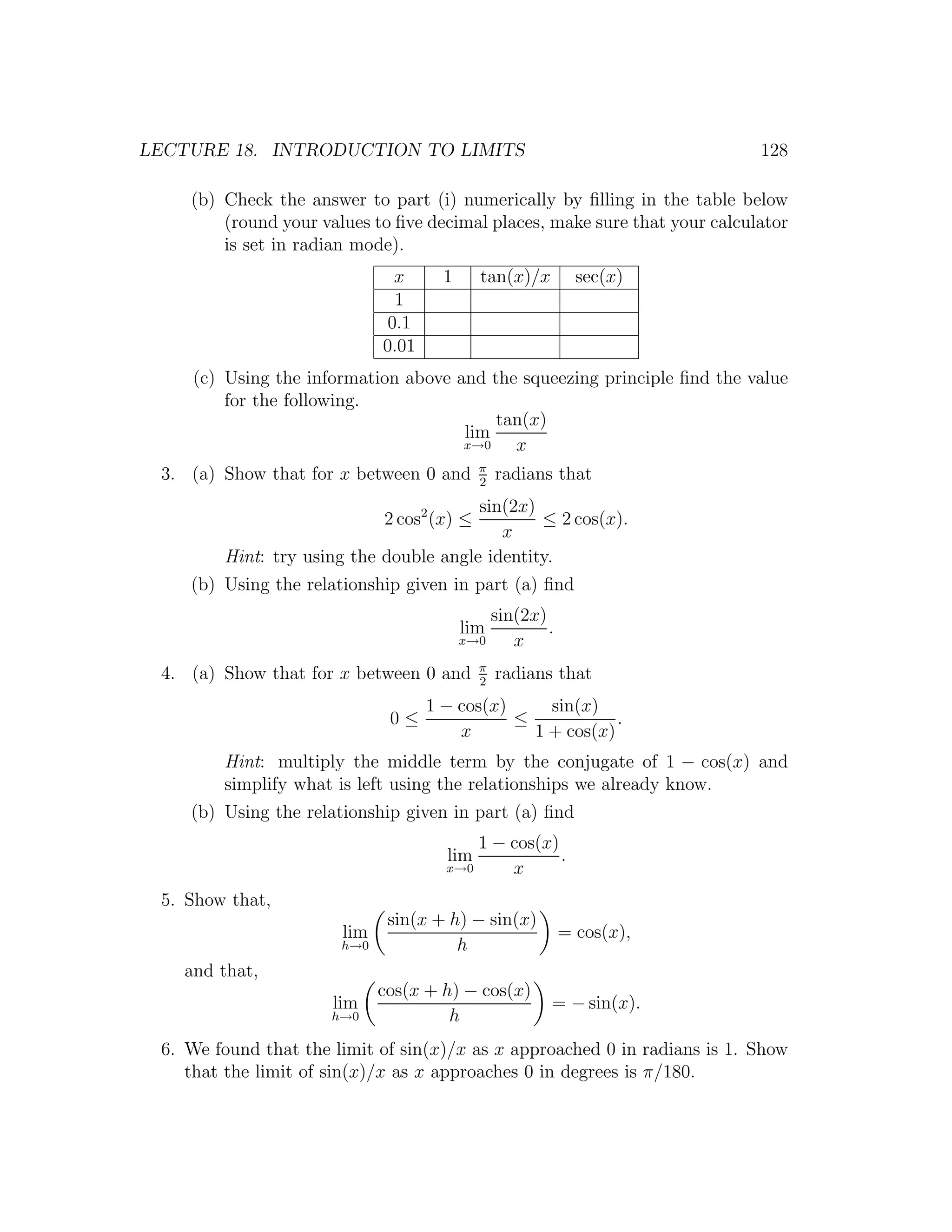 LECTURE 18. INTRODUCTION TO LIMITS                                          128

    (b) Check the answer to part (i) numerically by ﬁlling in the table below
        (round your values to ﬁve decimal places, make sure that your calculator
        is set in radian mode).
                               x      1     tan(x)/x        sec(x)
                               1
                              0.1
                             0.01
     (c) Using the information above and the squeezing principle ﬁnd the value
         for the following.
                                          tan(x)
                                      lim
                                      x→0   x
                                            π
 3. (a) Show that for x between 0 and       2
                                                radians that
                                        sin(2x)
                             2 cos2 (x) ≤       ≤ 2 cos(x).
                                           x
        Hint: try using the double angle identity.
    (b) Using the relationship given in part (a) ﬁnd
                                              sin(2x)
                                          lim         .
                                          x→0    x
                                            π
 4. (a) Show that for x between 0 and       2
                                                radians that
                                    1 − cos(x)     sin(x)
                              0≤               ≤            .
                                        x        1 + cos(x)
        Hint: multiply the middle term by the conjugate of 1 − cos(x) and
        simplify what is left using the relationships we already know.
    (b) Using the relationship given in part (a) ﬁnd
                                          1 − cos(x)
                                      lim            .
                                      x→0     x
 5. Show that,
                              sin(x + h) − sin(x)
                       lim                                = cos(x),
                       h→0             h
    and that,
                             cos(x + h) − cos(x)
                      lim                              = − sin(x).
                      h→0             h
 6. We found that the limit of sin(x)/x as x approached 0 in radians is 1. Show
    that the limit of sin(x)/x as x approaches 0 in degrees is π/180.
 