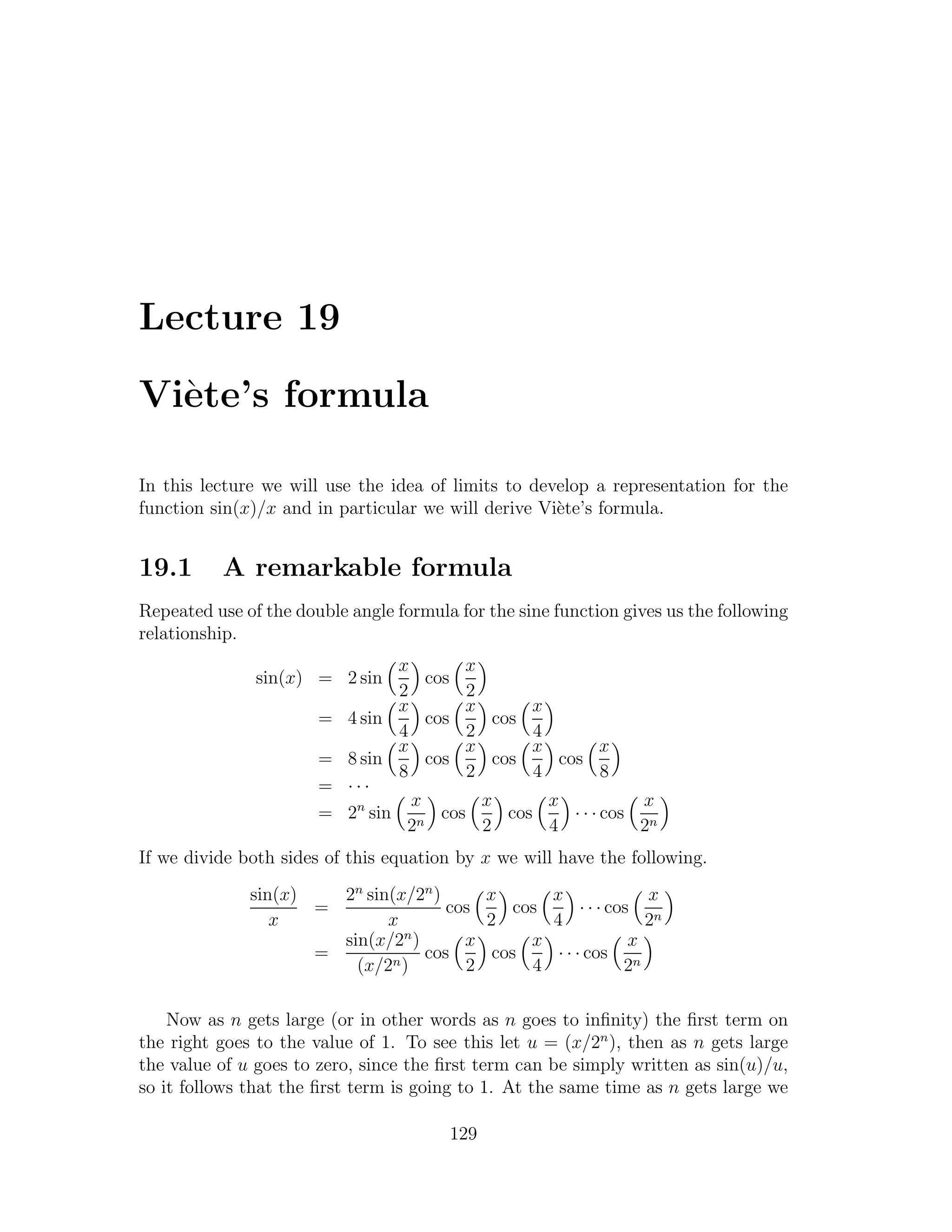 Lecture 19

Vi`te’s formula
  e

In this lecture we will use the idea of limits to develop a representation for the
function sin(x)/x and in particular we will derive Vi`te’s formula.
                                                     e


19.1      A remarkable formula
Repeated use of the double angle formula for the sine function gives us the following
relationship.
                                 x       x
               sin(x) = 2 sin        cos
                                 2       2
                                 x       x        x
                       =   4 sin     cos     cos
                                 4       2         4
                                 x       x        x            x
                       =   8 sin     cos     cos       cos
                                 8       2         4           8
                       =   ···
                                   x       x         x             x
                       =   2n sin n cos        cos       · · · cos n
                                  2        2         4             2
If we divide both sides of this equation by x we will have the following.
              sin(x)   2n sin(x/2n )     x       x                x
                     =               cos     cos       · · · cos n
                 x           x           2       4                2
                       sin(x/2n )      x       x                x
                     =            cos     cos     · · · cos n
                         (x/2n )       2       4               2

    Now as n gets large (or in other words as n goes to inﬁnity) the ﬁrst term on
the right goes to the value of 1. To see this let u = (x/2n ), then as n gets large
the value of u goes to zero, since the ﬁrst term can be simply written as sin(u)/u,
so it follows that the ﬁrst term is going to 1. At the same time as n gets large we

                                        129
 