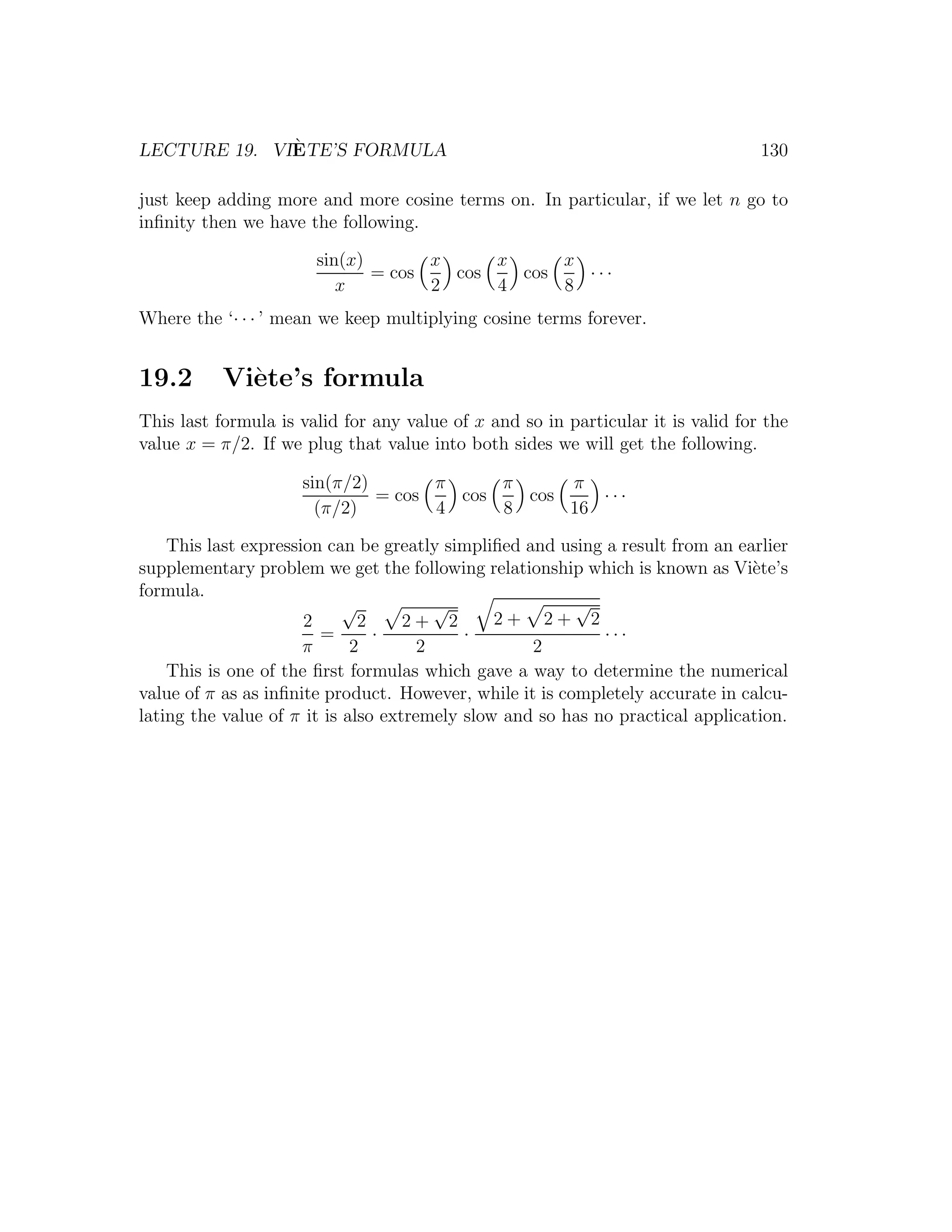 `
LECTURE 19. VIETE’S FORMULA                                                       130

just keep adding more and more cosine terms on. In particular, if we let n go to
inﬁnity then we have the following.

                       sin(x)       x     x     x
                              = cos   cos   cos   ···
                          x         2     4     8
Where the ‘· · · ’ mean we keep multiplying cosine terms forever.


19.2       Vi`te’s formula
             e
This last formula is valid for any value of x and so in particular it is valid for the
value x = π/2. If we plug that value into both sides we will get the following.

                     sin(π/2)       π     π     π
                              = cos   cos   cos    ···
                       (π/2)        4     8     16

    This last expression can be greatly simpliﬁed and using a result from an earlier
supplementary problem we get the following relationship which is known as Vi`te’s
                                                                               e
formula.
                            √           √                √
                      2       2     2+ 2       2+ 2+ 2
                        =       ·          ·                ···
                      π      2        2            2
    This is one of the ﬁrst formulas which gave a way to determine the numerical
value of π as as inﬁnite product. However, while it is completely accurate in calcu-
lating the value of π it is also extremely slow and so has no practical application.
 