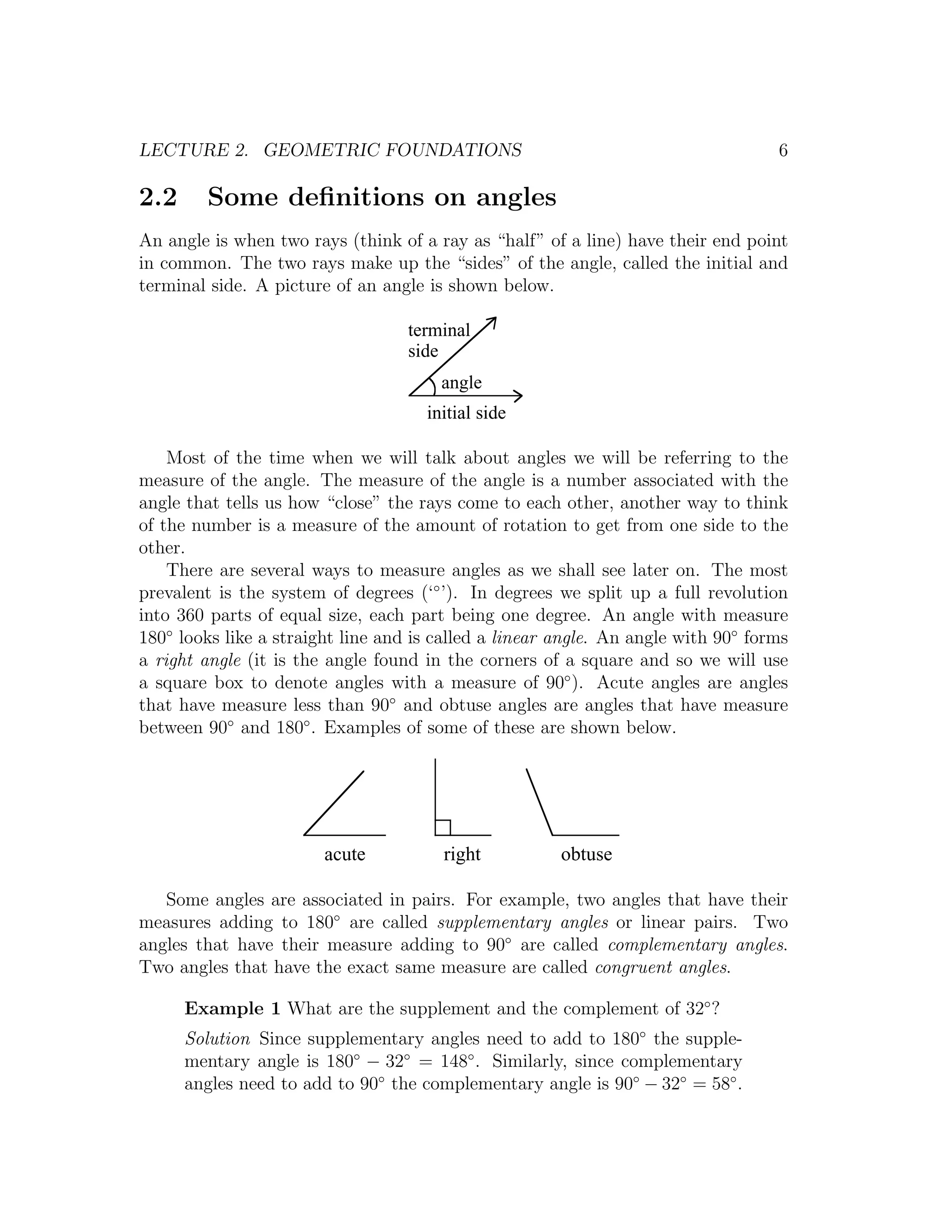 LECTURE 2. GEOMETRIC FOUNDATIONS                                                   6

2.2     Some deﬁnitions on angles
An angle is when two rays (think of a ray as “half” of a line) have their end point
in common. The two rays make up the “sides” of the angle, called the initial and
terminal side. A picture of an angle is shown below.

                                   terminal
                                   side
                                       angle
                                     initial side

    Most of the time when we will talk about angles we will be referring to the
measure of the angle. The measure of the angle is a number associated with the
angle that tells us how “close” the rays come to each other, another way to think
of the number is a measure of the amount of rotation to get from one side to the
other.
    There are several ways to measure angles as we shall see later on. The most
prevalent is the system of degrees (‘◦ ’). In degrees we split up a full revolution
into 360 parts of equal size, each part being one degree. An angle with measure
180◦ looks like a straight line and is called a linear angle. An angle with 90◦ forms
a right angle (it is the angle found in the corners of a square and so we will use
a square box to denote angles with a measure of 90◦ ). Acute angles are angles
that have measure less than 90◦ and obtuse angles are angles that have measure
between 90◦ and 180◦ . Examples of some of these are shown below.




                        acute          right           obtuse

   Some angles are associated in pairs. For example, two angles that have their
measures adding to 180◦ are called supplementary angles or linear pairs. Two
angles that have their measure adding to 90◦ are called complementary angles.
Two angles that have the exact same measure are called congruent angles.

      Example 1 What are the supplement and the complement of 32◦ ?
      Solution Since supplementary angles need to add to 180◦ the supple-
      mentary angle is 180◦ − 32◦ = 148◦ . Similarly, since complementary
      angles need to add to 90◦ the complementary angle is 90◦ − 32◦ = 58◦ .
 