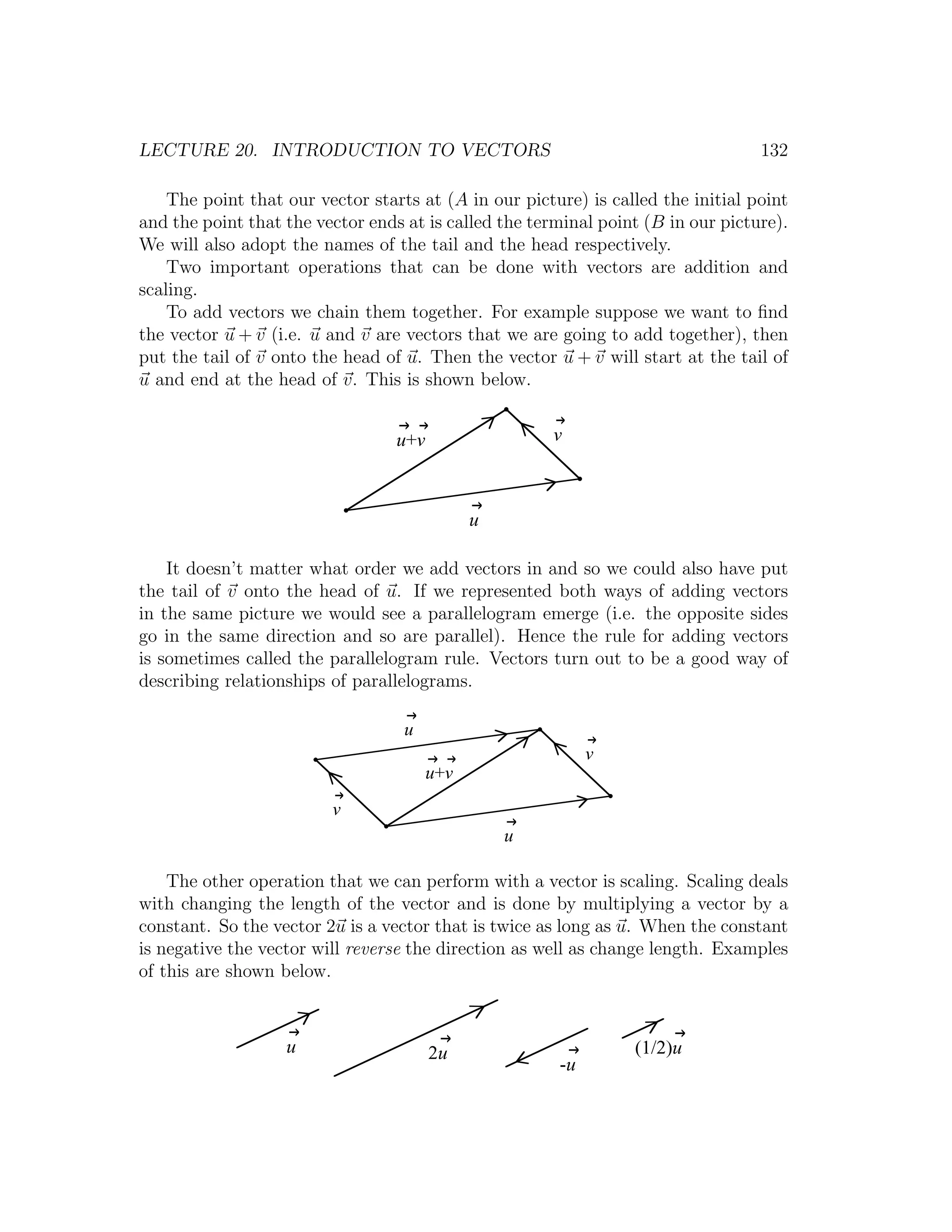 LECTURE 20. INTRODUCTION TO VECTORS                                               132

    The point that our vector starts at (A in our picture) is called the initial point
and the point that the vector ends at is called the terminal point (B in our picture).
We will also adopt the names of the tail and the head respectively.
    Two important operations that can be done with vectors are addition and
scaling.
    To add vectors we chain them together. For example suppose we want to ﬁnd
the vector u + v (i.e. u and v are vectors that we are going to add together), then
put the tail of v onto the head of u. Then the vector u + v will start at the tail of
u and end at the head of v. This is shown below.


                                  u+v                 v



                                              u

    It doesn’t matter what order we add vectors in and so we could also have put
the tail of v onto the head of u. If we represented both ways of adding vectors
in the same picture we would see a parallelogram emerge (i.e. the opposite sides
go in the same direction and so are parallel). Hence the rule for adding vectors
is sometimes called the parallelogram rule. Vectors turn out to be a good way of
describing relationships of parallelograms.

                                   u
                                                            v
                                        u+v
                         v
                                                  u

    The other operation that we can perform with a vector is scaling. Scaling deals
with changing the length of the vector and is done by multiplying a vector by a
constant. So the vector 2u is a vector that is twice as long as u. When the constant
is negative the vector will reverse the direction as well as change length. Examples
of this are shown below.



                   u                    2u                       (1/2)u
                                                       -u
 