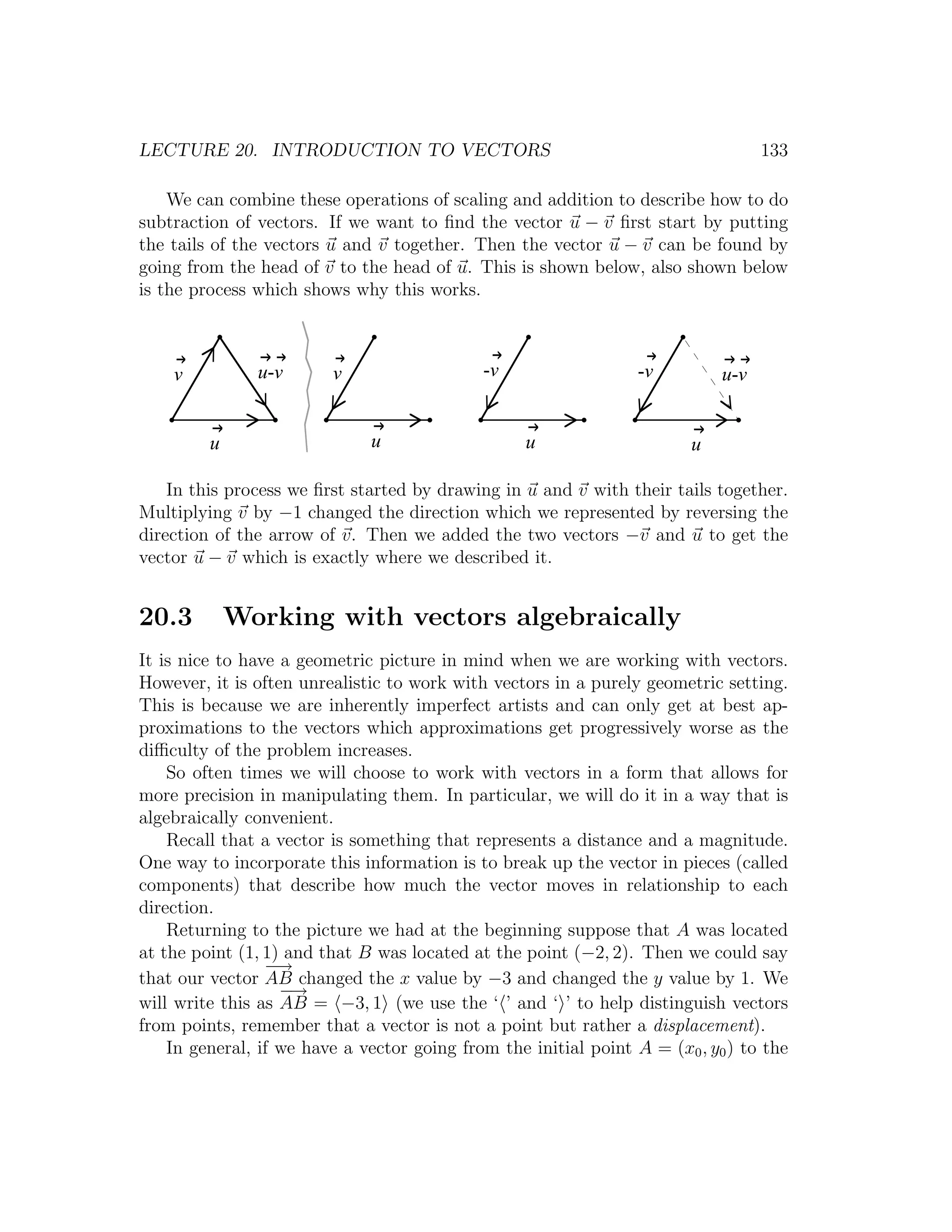 LECTURE 20. INTRODUCTION TO VECTORS                                                133

    We can combine these operations of scaling and addition to describe how to do
subtraction of vectors. If we want to ﬁnd the vector u − v ﬁrst start by putting
the tails of the vectors u and v together. Then the vector u − v can be found by
going from the head of v to the head of u. This is shown below, also shown below
is the process which shows why this works.



    v          u-v       v                   -v                   -v         u-v


         u                    u                    u                     u

    In this process we ﬁrst started by drawing in u and v with their tails together.
Multiplying v by −1 changed the direction which we represented by reversing the
direction of the arrow of v. Then we added the two vectors −v and u to get the
vector u − v which is exactly where we described it.


20.3         Working with vectors algebraically
It is nice to have a geometric picture in mind when we are working with vectors.
However, it is often unrealistic to work with vectors in a purely geometric setting.
This is because we are inherently imperfect artists and can only get at best ap-
proximations to the vectors which approximations get progressively worse as the
diﬃculty of the problem increases.
    So often times we will choose to work with vectors in a form that allows for
more precision in manipulating them. In particular, we will do it in a way that is
algebraically convenient.
    Recall that a vector is something that represents a distance and a magnitude.
One way to incorporate this information is to break up the vector in pieces (called
components) that describe how much the vector moves in relationship to each
direction.
    Returning to the picture we had at the beginning suppose that A was located
at the point (1, 1) and that B was located at the point (−2, 2). Then we could say
                 − →
that our vector AB changed the x value by −3 and changed the y value by 1. We
                   − →
will write this as AB = −3, 1 (we use the ‘ ’ and ‘ ’ to help distinguish vectors
from points, remember that a vector is not a point but rather a displacement).
    In general, if we have a vector going from the initial point A = (x0 , y0 ) to the
 