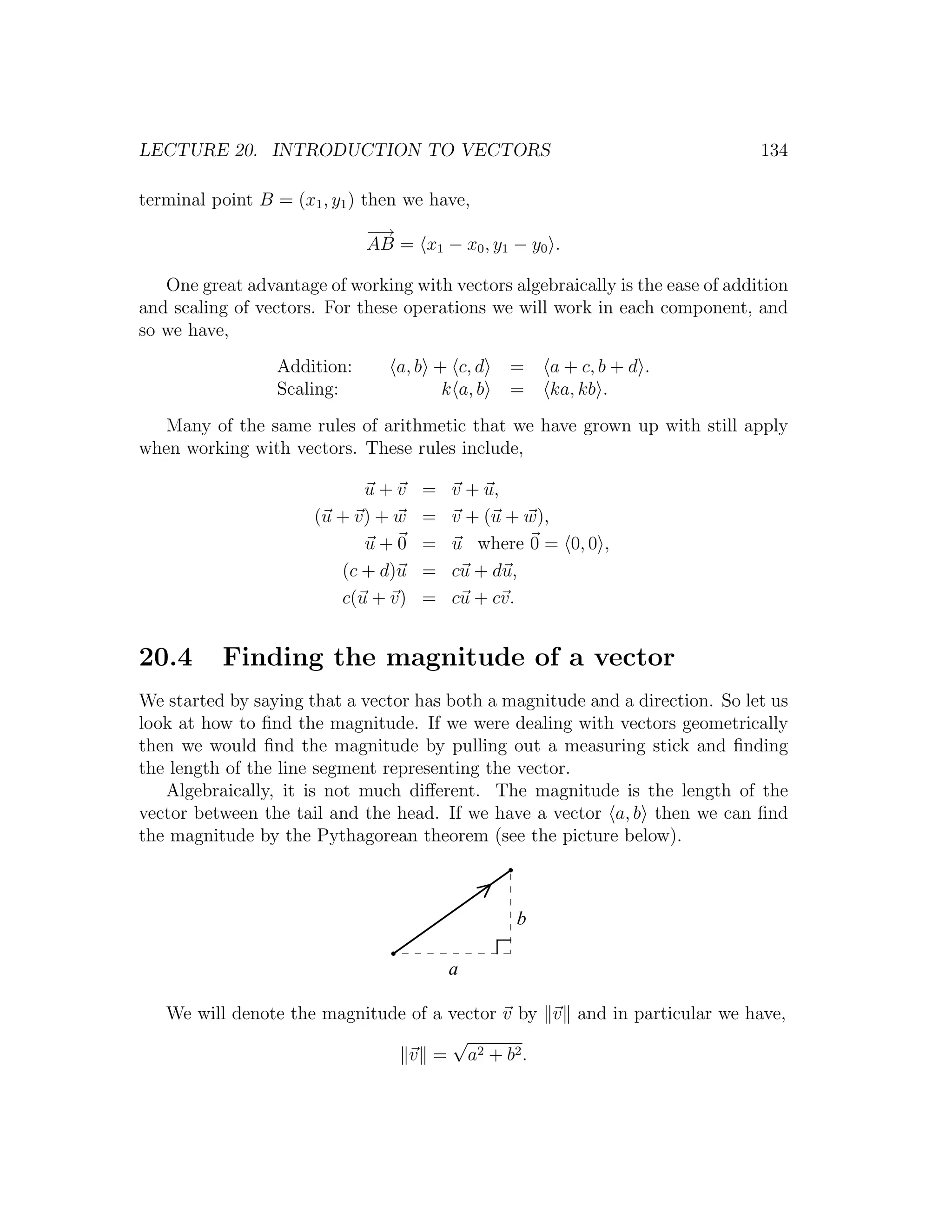 LECTURE 20. INTRODUCTION TO VECTORS                                             134

terminal point B = (x1 , y1 ) then we have,
                             −→
                             AB = x1 − x0 , y1 − y0 .

   One great advantage of working with vectors algebraically is the ease of addition
and scaling of vectors. For these operations we will work in each component, and
so we have,
                 Addition:       a, b + c, d    =    a + c, b + d .
                 Scaling:              k a, b   =    ka, kb .
   Many of the same rules of arithmetic that we have grown up with still apply
when working with vectors. These rules include,

                            u+v     =   v + u,
                      (u + v) + w   =   v + (u + w),
                            u+0     =   u where 0 = 0, 0 ,
                         (c + d)u   =   cu + du,
                         c(u + v)   =   cu + cv.


20.4      Finding the magnitude of a vector
We started by saying that a vector has both a magnitude and a direction. So let us
look at how to ﬁnd the magnitude. If we were dealing with vectors geometrically
then we would ﬁnd the magnitude by pulling out a measuring stick and ﬁnding
the length of the line segment representing the vector.
   Algebraically, it is not much diﬀerent. The magnitude is the length of the
vector between the tail and the head. If we have a vector a, b then we can ﬁnd
the magnitude by the Pythagorean theorem (see the picture below).



                                                b

                                        a

   We will denote the magnitude of a vector v by v and in particular we have,
                                     √
                                v = a2 + b 2 .
 