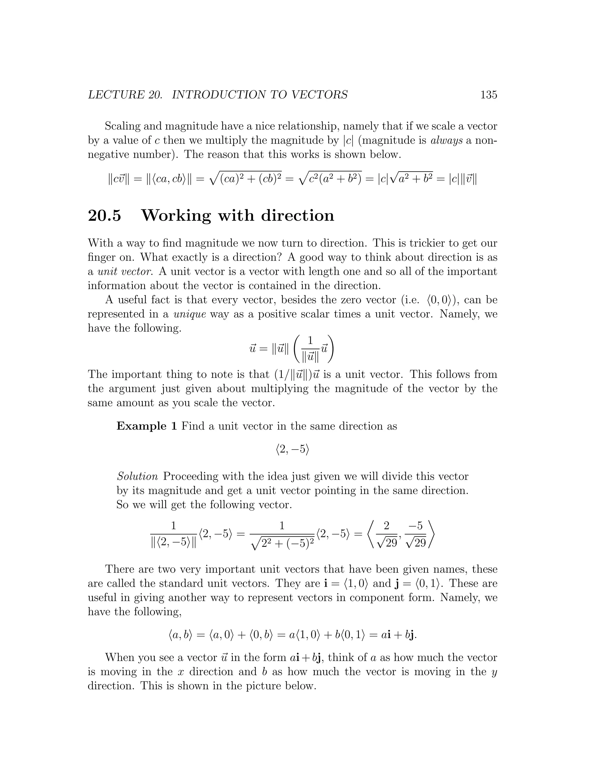 LECTURE 20. INTRODUCTION TO VECTORS                                             135

   Scaling and magnitude have a nice relationship, namely that if we scale a vector
by a value of c then we multiply the magnitude by |c| (magnitude is always a non-
negative number). The reason that this works is shown below.
                                                           √
     cv = ca, cb = (ca)2 + (cb)2 = c2 (a2 + b2 ) = |c| a2 + b2 = |c| v


20.5      Working with direction
With a way to ﬁnd magnitude we now turn to direction. This is trickier to get our
ﬁnger on. What exactly is a direction? A good way to think about direction is as
a unit vector. A unit vector is a vector with length one and so all of the important
information about the vector is contained in the direction.
    A useful fact is that every vector, besides the zero vector (i.e. 0, 0 ), can be
represented in a unique way as a positive scalar times a unit vector. Namely, we
have the following.
                                              1
                                  u= u           u
                                              u
The important thing to note is that (1/ u )u is a unit vector. This follows from
the argument just given about multiplying the magnitude of the vector by the
same amount as you scale the vector.
     Example 1 Find a unit vector in the same direction as
                                       2, −5

     Solution Proceeding with the idea just given we will divide this vector
     by its magnitude and get a unit vector pointing in the same direction.
     So we will get the following vector.
                 1                     1                    2  −5
                       2, −5 =                  2, −5 =    √ ,√
              2, −5                22 + (−5)2               29 29

   There are two very important unit vectors that have been given names, these
are called the standard unit vectors. They are i = 1, 0 and j = 0, 1 . These are
useful in giving another way to represent vectors in component form. Namely, we
have the following,
                 a, b = a, 0 + 0, b = a 1, 0 + b 0, 1 = ai + bj.
    When you see a vector u in the form ai + bj, think of a as how much the vector
is moving in the x direction and b as how much the vector is moving in the y
direction. This is shown in the picture below.
 
