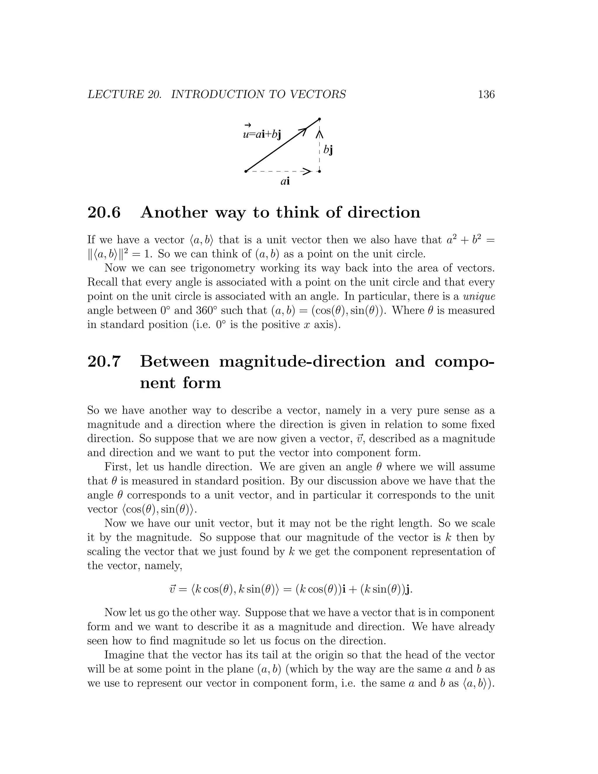 LECTURE 20. INTRODUCTION TO VECTORS                                               136


                                u=ai+bj
                                                 bj

                                        ai

20.6       Another way to think of direction
If we have a vector a, b that is a unit vector then we also have that a2 + b2 =
   a, b 2 = 1. So we can think of (a, b) as a point on the unit circle.
    Now we can see trigonometry working its way back into the area of vectors.
Recall that every angle is associated with a point on the unit circle and that every
point on the unit circle is associated with an angle. In particular, there is a unique
angle between 0◦ and 360◦ such that (a, b) = (cos(θ), sin(θ)). Where θ is measured
in standard position (i.e. 0◦ is the positive x axis).


20.7       Between magnitude-direction and compo-
           nent form
So we have another way to describe a vector, namely in a very pure sense as a
magnitude and a direction where the direction is given in relation to some ﬁxed
direction. So suppose that we are now given a vector, v, described as a magnitude
and direction and we want to put the vector into component form.
    First, let us handle direction. We are given an angle θ where we will assume
that θ is measured in standard position. By our discussion above we have that the
angle θ corresponds to a unit vector, and in particular it corresponds to the unit
vector cos(θ), sin(θ) .
    Now we have our unit vector, but it may not be the right length. So we scale
it by the magnitude. So suppose that our magnitude of the vector is k then by
scaling the vector that we just found by k we get the component representation of
the vector, namely,

                 v = k cos(θ), k sin(θ) = (k cos(θ))i + (k sin(θ))j.

    Now let us go the other way. Suppose that we have a vector that is in component
form and we want to describe it as a magnitude and direction. We have already
seen how to ﬁnd magnitude so let us focus on the direction.
    Imagine that the vector has its tail at the origin so that the head of the vector
will be at some point in the plane (a, b) (which by the way are the same a and b as
we use to represent our vector in component form, i.e. the same a and b as a, b ).
 