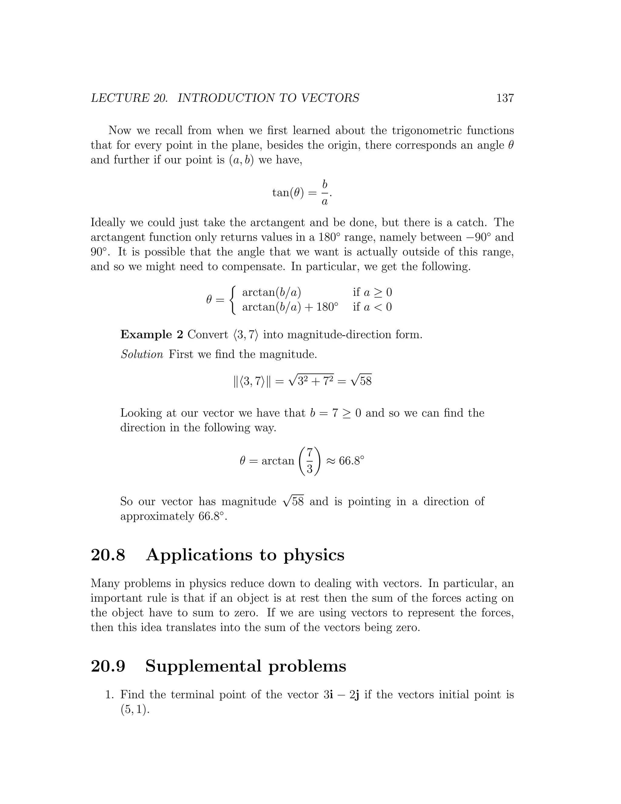 LECTURE 20. INTRODUCTION TO VECTORS                                             137

   Now we recall from when we ﬁrst learned about the trigonometric functions
that for every point in the plane, besides the origin, there corresponds an angle θ
and further if our point is (a, b) we have,

                                           b
                                   tan(θ) = .
                                           a
Ideally we could just take the arctangent and be done, but there is a catch. The
arctangent function only returns values in a 180◦ range, namely between −90◦ and
90◦ . It is possible that the angle that we want is actually outside of this range,
and so we might need to compensate. In particular, we get the following.

                             arctan(b/a)            if a ≥ 0
                      θ=
                             arctan(b/a) + 180◦     if a < 0

     Example 2 Convert 3, 7 into magnitude-direction form.
     Solution First we ﬁnd the magnitude.
                                   √        √
                            3, 7 = 32 + 72 = 58

     Looking at our vector we have that b = 7 ≥ 0 and so we can ﬁnd the
     direction in the following way.

                                           7
                             θ = arctan        ≈ 66.8◦
                                           3
                                     √
     So our vector has magnitude         58 and is pointing in a direction of
     approximately 66.8◦ .


20.8      Applications to physics
Many problems in physics reduce down to dealing with vectors. In particular, an
important rule is that if an object is at rest then the sum of the forces acting on
the object have to sum to zero. If we are using vectors to represent the forces,
then this idea translates into the sum of the vectors being zero.


20.9      Supplemental problems
  1. Find the terminal point of the vector 3i − 2j if the vectors initial point is
     (5, 1).
 