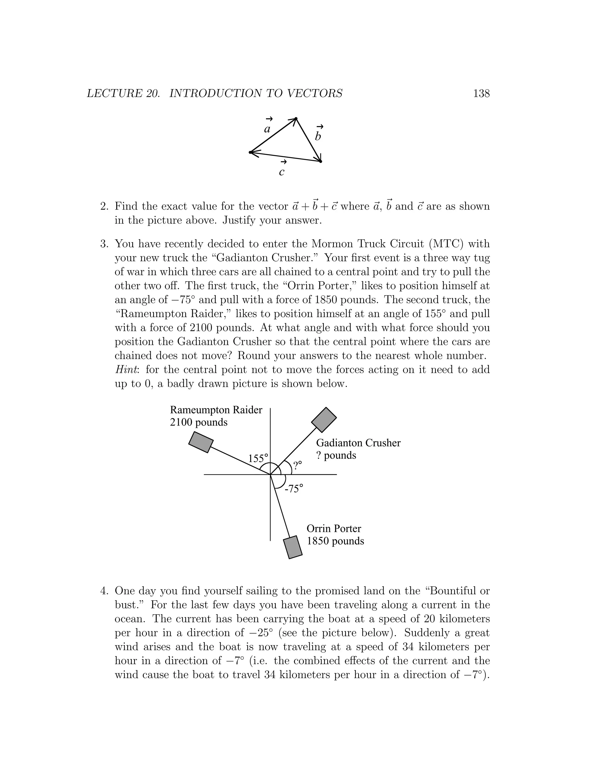 LECTURE 20. INTRODUCTION TO VECTORS                                              138


                                    a
                                                    b

                                        c

 2. Find the exact value for the vector a + b + c where a, b and c are as shown
    in the picture above. Justify your answer.

 3. You have recently decided to enter the Mormon Truck Circuit (MTC) with
    your new truck the “Gadianton Crusher.” Your ﬁrst event is a three way tug
    of war in which three cars are all chained to a central point and try to pull the
    other two oﬀ. The ﬁrst truck, the “Orrin Porter,” likes to position himself at
    an angle of −75◦ and pull with a force of 1850 pounds. The second truck, the
    “Rameumpton Raider,” likes to position himself at an angle of 155◦ and pull
    with a force of 2100 pounds. At what angle and with what force should you
    position the Gadianton Crusher so that the central point where the cars are
    chained does not move? Round your answers to the nearest whole number.
    Hint: for the central point not to move the forces acting on it need to add
    up to 0, a badly drawn picture is shown below.

                Rameumpton Raider
                2100 pounds
                                                    Gadianton Crusher
                                155°                ? pounds
                                             ?°

                                            -75°


                                                   Orrin Porter
                                                   1850 pounds



 4. One day you ﬁnd yourself sailing to the promised land on the “Bountiful or
    bust.” For the last few days you have been traveling along a current in the
    ocean. The current has been carrying the boat at a speed of 20 kilometers
    per hour in a direction of −25◦ (see the picture below). Suddenly a great
    wind arises and the boat is now traveling at a speed of 34 kilometers per
    hour in a direction of −7◦ (i.e. the combined eﬀects of the current and the
    wind cause the boat to travel 34 kilometers per hour in a direction of −7◦ ).
 