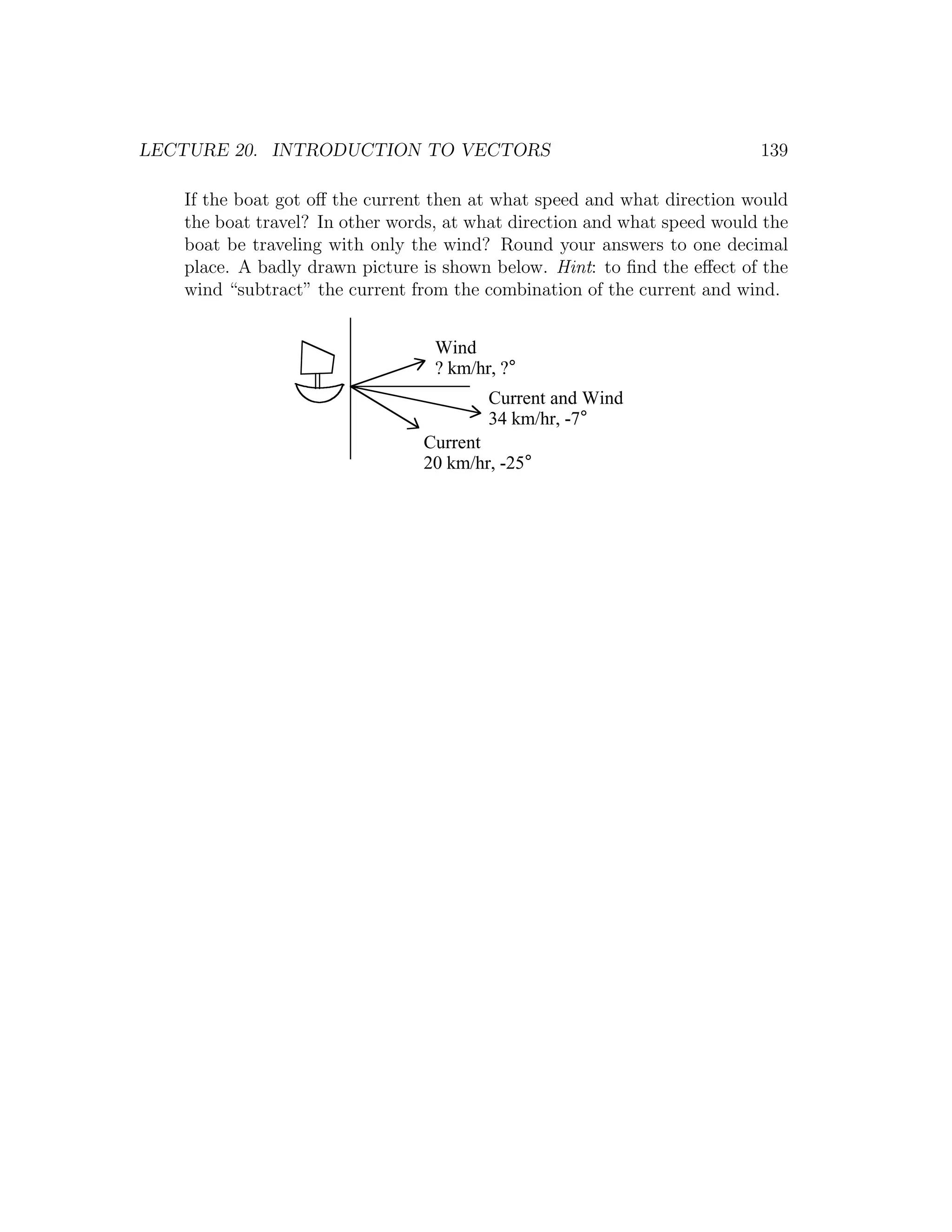 LECTURE 20. INTRODUCTION TO VECTORS                                       139

   If the boat got oﬀ the current then at what speed and what direction would
   the boat travel? In other words, at what direction and what speed would the
   boat be traveling with only the wind? Round your answers to one decimal
   place. A badly drawn picture is shown below. Hint: to ﬁnd the eﬀect of the
   wind “subtract” the current from the combination of the current and wind.


                                  Wind
                                  ? km/hr, ?°
                                         Current and Wind
                                         34 km/hr, -7°
                                Current
                                20 km/hr, -25°
 