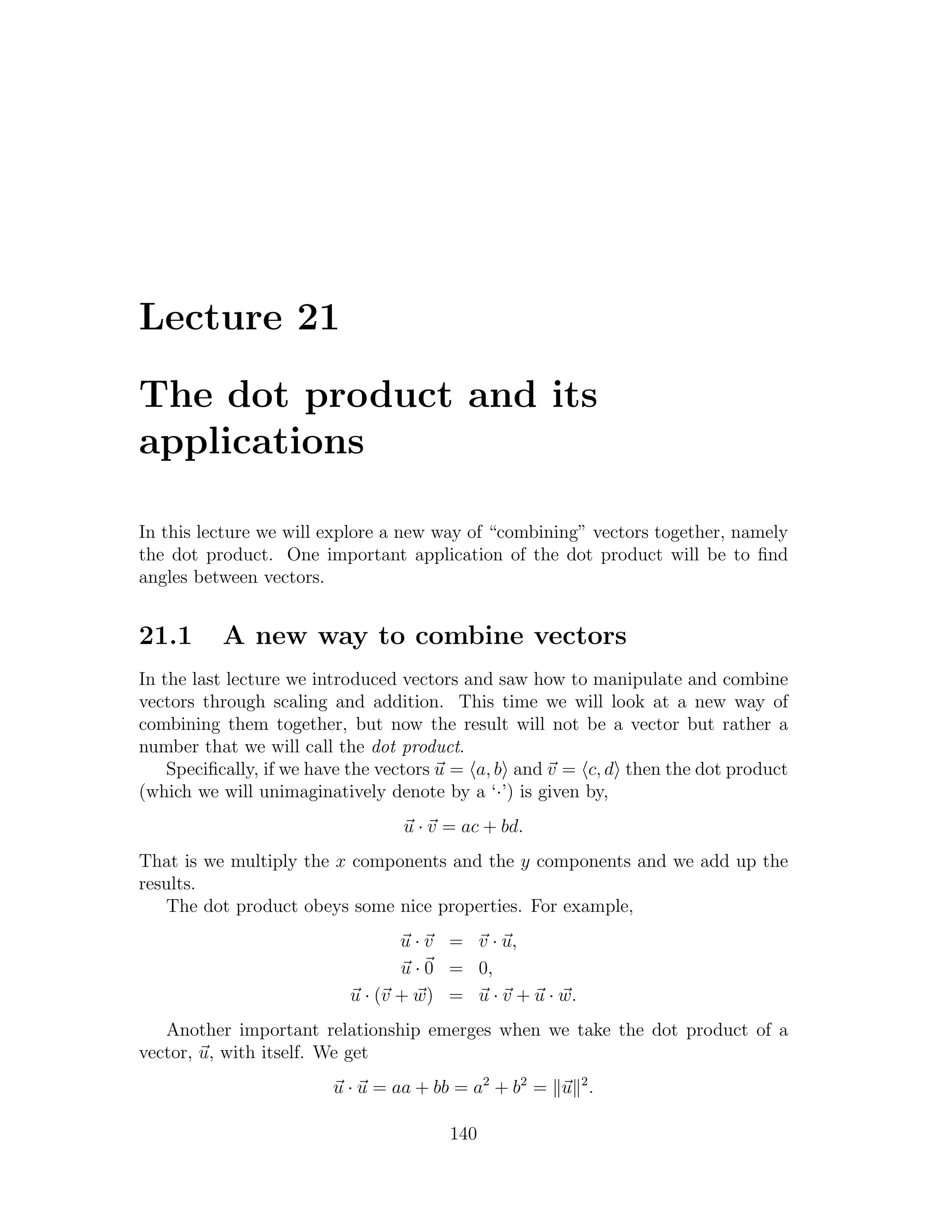 Lecture 21

The dot product and its
applications

In this lecture we will explore a new way of “combining” vectors together, namely
the dot product. One important application of the dot product will be to ﬁnd
angles between vectors.


21.1      A new way to combine vectors
In the last lecture we introduced vectors and saw how to manipulate and combine
vectors through scaling and addition. This time we will look at a new way of
combining them together, but now the result will not be a vector but rather a
number that we will call the dot product.
    Speciﬁcally, if we have the vectors u = a, b and v = c, d then the dot product
(which we will unimaginatively denote by a ‘·’) is given by,
                                 u · v = ac + bd.
That is we multiply the x components and the y components and we add up the
results.
   The dot product obeys some nice properties. For example,
                                 u · v = v · u,
                                 u · 0 = 0,
                          u · (v + w) = u · v + u · w.
   Another important relationship emerges when we take the dot product of a
vector, u, with itself. We get
                        u · u = aa + bb = a2 + b2 = u 2 .

                                       140
 