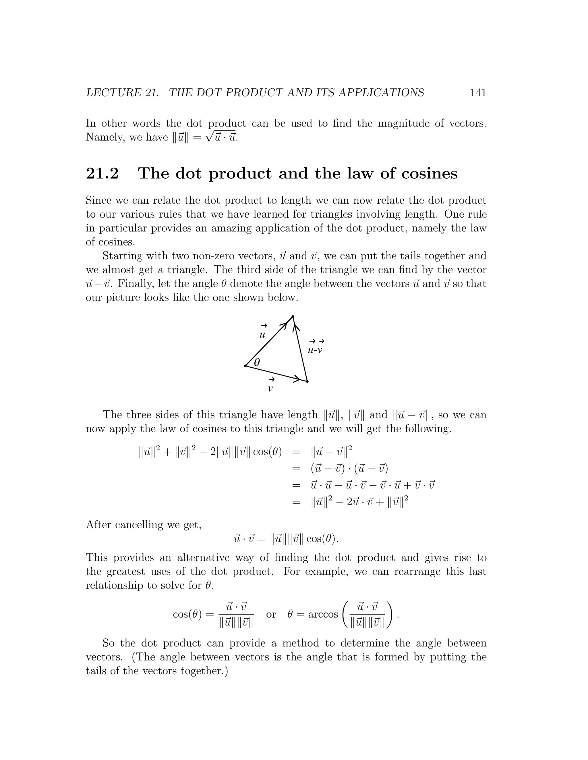 LECTURE 21. THE DOT PRODUCT AND ITS APPLICATIONS                                141

In other words the dot √
                       product can be used to ﬁnd the magnitude of vectors.
Namely, we have u = u · u.


21.2      The dot product and the law of cosines
Since we can relate the dot product to length we can now relate the dot product
to our various rules that we have learned for triangles involving length. One rule
in particular provides an amazing application of the dot product, namely the law
of cosines.
    Starting with two non-zero vectors, u and v, we can put the tails together and
we almost get a triangle. The third side of the triangle we can ﬁnd by the vector
u − v. Finally, let the angle θ denote the angle between the vectors u and v so that
our picture looks like the one shown below.


                                            u
                                                       u-v
                                        θ

                                                v

   The three sides of this triangle have length u , v and u − v , so we can
now apply the law of cosines to this triangle and we will get the following.
                2         2
            u       + v       −2 u    v cos(θ) = u − v 2
                                               = (u − v) · (u − v)
                                               = u·u−u·v−v·u+v·v
                                               = u 2 − 2u · v + v 2
After cancelling we get,
                                     u · v = u v cos(θ).
This provides an alternative way of ﬁnding the dot product and gives rise to
the greatest uses of the dot product. For example, we can rearrange this last
relationship to solve for θ.
                                 u·v                            u·v
                     cos(θ) =                   or θ = arccos         .
                                 u v                            u v
    So the dot product can provide a method to determine the angle between
vectors. (The angle between vectors is the angle that is formed by putting the
tails of the vectors together.)
 